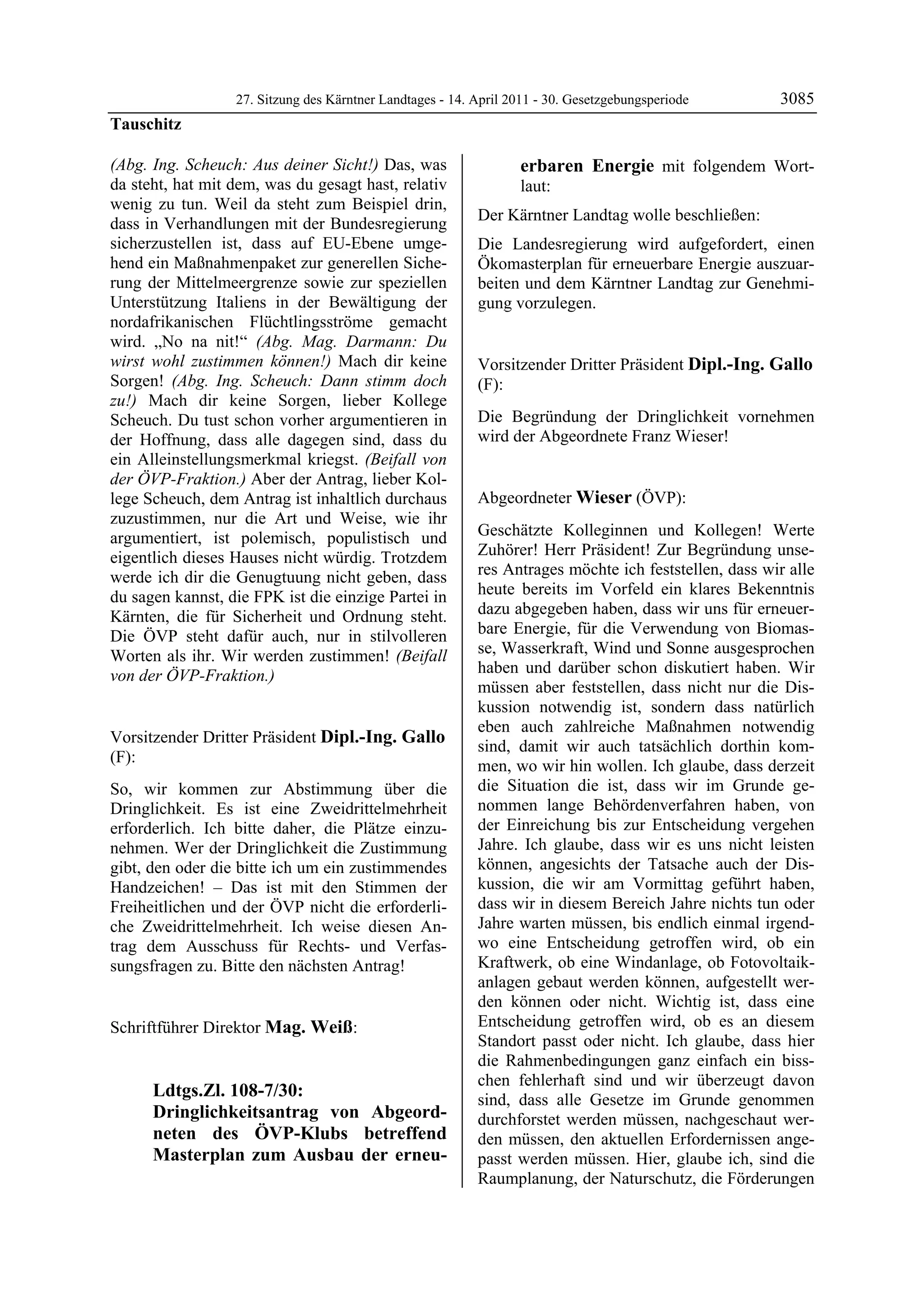 27. Sitzung des Kärntner Landtages - 14. April 2011 - 30. Gesetzgebungsperiode            3085
Tauschitz

(Abg. Ing. Scheuch: Aus deiner Sicht!) Das, was                                         erbaren Energie mit folgendem Wort-
da steht, hat mit dem, was du gesagt hast, relativ                                      laut:
wenig zu tun. Weil da steht zum Beispiel drin,
                                                                     Der Kärntner Landtag wolle beschließen:
dass in Verhandlungen mit der Bundesregierung
sicherzustellen ist, dass auf EU-Ebene umge-                         Die Landesregierung wird aufgefordert, einen
hend ein Maßnahmenpaket zur generellen Siche-                        Ökomasterplan für erneuerbare Energie auszuar-
rung der Mittelmeergrenze sowie zur speziellen                       beiten und dem Kärntner Landtag zur Genehmi-
Unterstützung Italiens in der Bewältigung der                        gung vorzulegen.
                                                                     Mag. Weiß

nordafrikanischen Flüchtlingsströme gemacht
wird. „No na nit!“ (Abg. Mag. Darmann: Du
wirst wohl zustimmen können!) Mach dir keine                         Vorsitzender Dritter Präsident Dipl.-Ing. Gallo
Sorgen! (Abg. Ing. Scheuch: Dann stimm doch                          (F):
zu!) Mach dir keine Sorgen, lieber Kollege                           Dipl.-Ing. Gallo


Scheuch. Du tust schon vorher argumentieren in                       Die Begründung der Dringlichkeit vornehmen
der Hoffnung, dass alle dagegen sind, dass du                        wird der Abgeordnete Franz Wieser!
                                                                     Dipl.-Ing. Gallo

ein Alleinstellungsmerkmal kriegst. (Beifall von
der ÖVP-Fraktion.) Aber der Antrag, lieber Kol-
lege Scheuch, dem Antrag ist inhaltlich durchaus                     Abgeordneter Wieser (ÖVP):
zuzustimmen, nur die Art und Weise, wie ihr                          Wieser


argumentiert, ist polemisch, populistisch und                        Geschätzte Kolleginnen und Kollegen! Werte
eigentlich dieses Hauses nicht würdig. Trotzdem                      Zuhörer! Herr Präsident! Zur Begründung unse-
werde ich dir die Genugtuung nicht geben, dass                       res Antrages möchte ich feststellen, dass wir alle
du sagen kannst, die FPK ist die einzige Partei in                   heute bereits im Vorfeld ein klares Bekenntnis
Kärnten, die für Sicherheit und Ordnung steht.                       dazu abgegeben haben, dass wir uns für erneuer-
Die ÖVP steht dafür auch, nur in stilvolleren                        bare Energie, für die Verwendung von Biomas-
Worten als ihr. Wir werden zustimmen! (Beifall                       se, Wasserkraft, Wind und Sonne ausgesprochen
von der ÖVP-Fraktion.)                                               haben und darüber schon diskutiert haben. Wir
Tauschitz
                                                                     müssen aber feststellen, dass nicht nur die Dis-
                                                                     kussion notwendig ist, sondern dass natürlich
                                                                     eben auch zahlreiche Maßnahmen notwendig
Vorsitzender Dritter Präsident Dipl.-Ing. Gallo
                                                                     sind, damit wir auch tatsächlich dorthin kom-
(F):
Dipl.-Ing. Gallo
                                                                     men, wo wir hin wollen. Ich glaube, dass derzeit
So, wir kommen zur Abstimmung über die                               die Situation die ist, dass wir im Grunde ge-
Dringlichkeit. Es ist eine Zweidrittelmehrheit                       nommen lange Behördenverfahren haben, von
erforderlich. Ich bitte daher, die Plätze einzu-                     der Einreichung bis zur Entscheidung vergehen
nehmen. Wer der Dringlichkeit die Zustimmung                         Jahre. Ich glaube, dass wir es uns nicht leisten
gibt, den oder die bitte ich um ein zustimmendes                     können, angesichts der Tatsache auch der Dis-
Handzeichen! – Das ist mit den Stimmen der                           kussion, die wir am Vormittag geführt haben,
Freiheitlichen und der ÖVP nicht die erforderli-                     dass wir in diesem Bereich Jahre nichts tun oder
che Zweidrittelmehrheit. Ich weise diesen An-                        Jahre warten müssen, bis endlich einmal irgend-
trag dem Ausschuss für Rechts- und Verfas-                           wo eine Entscheidung getroffen wird, ob ein
sungsfragen zu. Bitte den nächsten Antrag!                           Kraftwerk, ob eine Windanlage, ob Fotovoltaik-
Dipl.-Ing. Gallo
                                                                     anlagen gebaut werden können, aufgestellt wer-
                                                                     den können oder nicht. Wichtig ist, dass eine
Schriftführer Direktor Mag. Weiß:                                    Entscheidung getroffen wird, ob es an diesem
Mag. Weiß
                                                                     Standort passt oder nicht. Ich glaube, dass hier
                                                                     die Rahmenbedingungen ganz einfach ein biss-
                                                                     chen fehlerhaft sind und wir überzeugt davon
                   Ldtgs.Zl. 108-7/30:                               sind, dass alle Gesetze im Grunde genommen
                   Dringlichkeitsantrag von Abgeord-                 durchforstet werden müssen, nachgeschaut wer-
                   neten des ÖVP-Klubs betreffend                    den müssen, den aktuellen Erfordernissen ange-
                   Masterplan zum Ausbau der erneu-                  passt werden müssen. Hier, glaube ich, sind die
                                                                     Raumplanung, der Naturschutz, die Förderungen
 