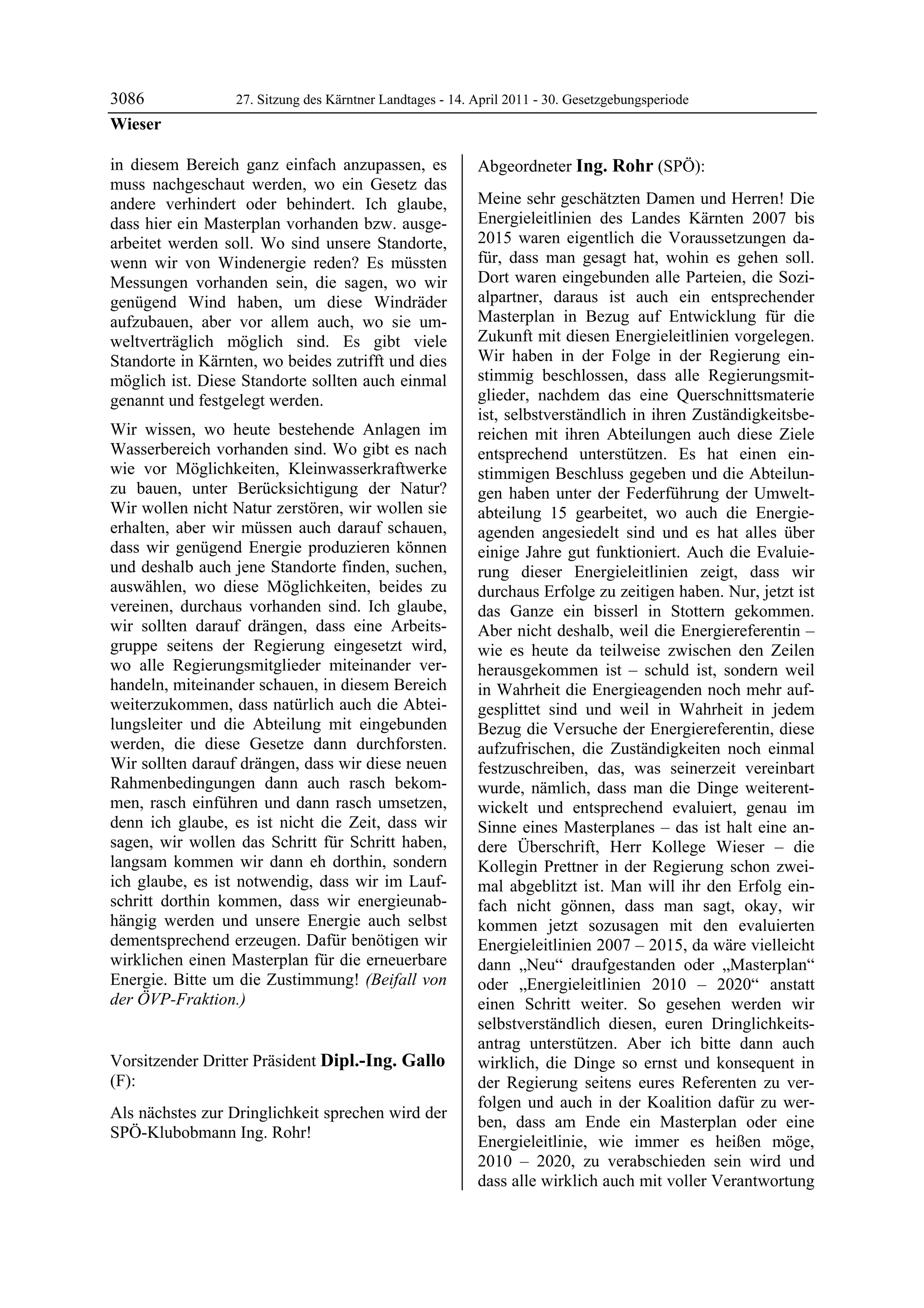 3086               27. Sitzung des Kärntner Landtages - 14. April 2011 - 30. Gesetzgebungsperiode
Wieser

in diesem Bereich ganz einfach anzupassen, es               Abgeordneter Ing. Rohr (SPÖ):
muss nachgeschaut werden, wo ein Gesetz das                 Ing. Rohr


andere verhindert oder behindert. Ich glaube,               Meine sehr geschätzten Damen und Herren! Die
dass hier ein Masterplan vorhanden bzw. ausge-              Energieleitlinien des Landes Kärnten 2007 bis
arbeitet werden soll. Wo sind unsere Standorte,             2015 waren eigentlich die Voraussetzungen da-
wenn wir von Windenergie reden? Es müssten                  für, dass man gesagt hat, wohin es gehen soll.
Messungen vorhanden sein, die sagen, wo wir                 Dort waren eingebunden alle Parteien, die Sozi-
genügend Wind haben, um diese Windräder                     alpartner, daraus ist auch ein entsprechender
aufzubauen, aber vor allem auch, wo sie um-                 Masterplan in Bezug auf Entwicklung für die
weltverträglich möglich sind. Es gibt viele                 Zukunft mit diesen Energieleitlinien vorgelegen.
Standorte in Kärnten, wo beides zutrifft und dies           Wir haben in der Folge in der Regierung ein-
möglich ist. Diese Standorte sollten auch einmal            stimmig beschlossen, dass alle Regierungsmit-
genannt und festgelegt werden.                              glieder, nachdem das eine Querschnittsmaterie
                                                            ist, selbstverständlich in ihren Zuständigkeitsbe-
Wir wissen, wo heute bestehende Anlagen im                  reichen mit ihren Abteilungen auch diese Ziele
Wasserbereich vorhanden sind. Wo gibt es nach               entsprechend unterstützen. Es hat einen ein-
wie vor Möglichkeiten, Kleinwasserkraftwerke                stimmigen Beschluss gegeben und die Abteilun-
zu bauen, unter Berücksichtigung der Natur?                 gen haben unter der Federführung der Umwelt-
Wir wollen nicht Natur zerstören, wir wollen sie            abteilung 15 gearbeitet, wo auch die Energie-
erhalten, aber wir müssen auch darauf schauen,              agenden angesiedelt sind und es hat alles über
dass wir genügend Energie produzieren können                einige Jahre gut funktioniert. Auch die Evaluie-
und deshalb auch jene Standorte finden, suchen,             rung dieser Energieleitlinien zeigt, dass wir
auswählen, wo diese Möglichkeiten, beides zu                durchaus Erfolge zu zeitigen haben. Nur, jetzt ist
vereinen, durchaus vorhanden sind. Ich glaube,              das Ganze ein bisserl in Stottern gekommen.
wir sollten darauf drängen, dass eine Arbeits-              Aber nicht deshalb, weil die Energiereferentin –
gruppe seitens der Regierung eingesetzt wird,               wie es heute da teilweise zwischen den Zeilen
wo alle Regierungsmitglieder miteinander ver-               herausgekommen ist – schuld ist, sondern weil
handeln, miteinander schauen, in diesem Bereich             in Wahrheit die Energieagenden noch mehr auf-
weiterzukommen, dass natürlich auch die Abtei-              gesplittet sind und weil in Wahrheit in jedem
lungsleiter und die Abteilung mit eingebunden               Bezug die Versuche der Energiereferentin, diese
werden, die diese Gesetze dann durchforsten.                aufzufrischen, die Zuständigkeiten noch einmal
Wir sollten darauf drängen, dass wir diese neuen            festzuschreiben, das, was seinerzeit vereinbart
Rahmenbedingungen dann auch rasch bekom-                    wurde, nämlich, dass man die Dinge weiterent-
men, rasch einführen und dann rasch umsetzen,               wickelt und entsprechend evaluiert, genau im
denn ich glaube, es ist nicht die Zeit, dass wir            Sinne eines Masterplanes – das ist halt eine an-
sagen, wir wollen das Schritt für Schritt haben,            dere Überschrift, Herr Kollege Wieser – die
langsam kommen wir dann eh dorthin, sondern                 Kollegin Prettner in der Regierung schon zwei-
ich glaube, es ist notwendig, dass wir im Lauf-             mal abgeblitzt ist. Man will ihr den Erfolg ein-
schritt dorthin kommen, dass wir energieunab-               fach nicht gönnen, dass man sagt, okay, wir
hängig werden und unsere Energie auch selbst                kommen jetzt sozusagen mit den evaluierten
dementsprechend erzeugen. Dafür benötigen wir               Energieleitlinien 2007 – 2015, da wäre vielleicht
wirklichen einen Masterplan für die erneuerbare             dann „Neu“ draufgestanden oder „Masterplan“
Energie. Bitte um die Zustimmung! (Beifall von              oder „Energieleitlinien 2010 – 2020“ anstatt
der ÖVP-Fraktion.)
Wieser                                                      einen Schritt weiter. So gesehen werden wir
                                                            selbstverständlich diesen, euren Dringlichkeits-
                                                            antrag unterstützen. Aber ich bitte dann auch
Vorsitzender Dritter Präsident Dipl.-Ing. Gallo             wirklich, die Dinge so ernst und konsequent in
(F):                                                        der Regierung seitens eures Referenten zu ver-
Dipl.-Ing. Gallo
                                                            folgen und auch in der Koalition dafür zu wer-
Als nächstes zur Dringlichkeit sprechen wird der
                                                            ben, dass am Ende ein Masterplan oder eine
SPÖ-Klubobmann Ing. Rohr!
Dipl.-Ing. Gallo
                                                            Energieleitlinie, wie immer es heißen möge,
                                                            2010 – 2020, zu verabschieden sein wird und
                                                            dass alle wirklich auch mit voller Verantwortung
 