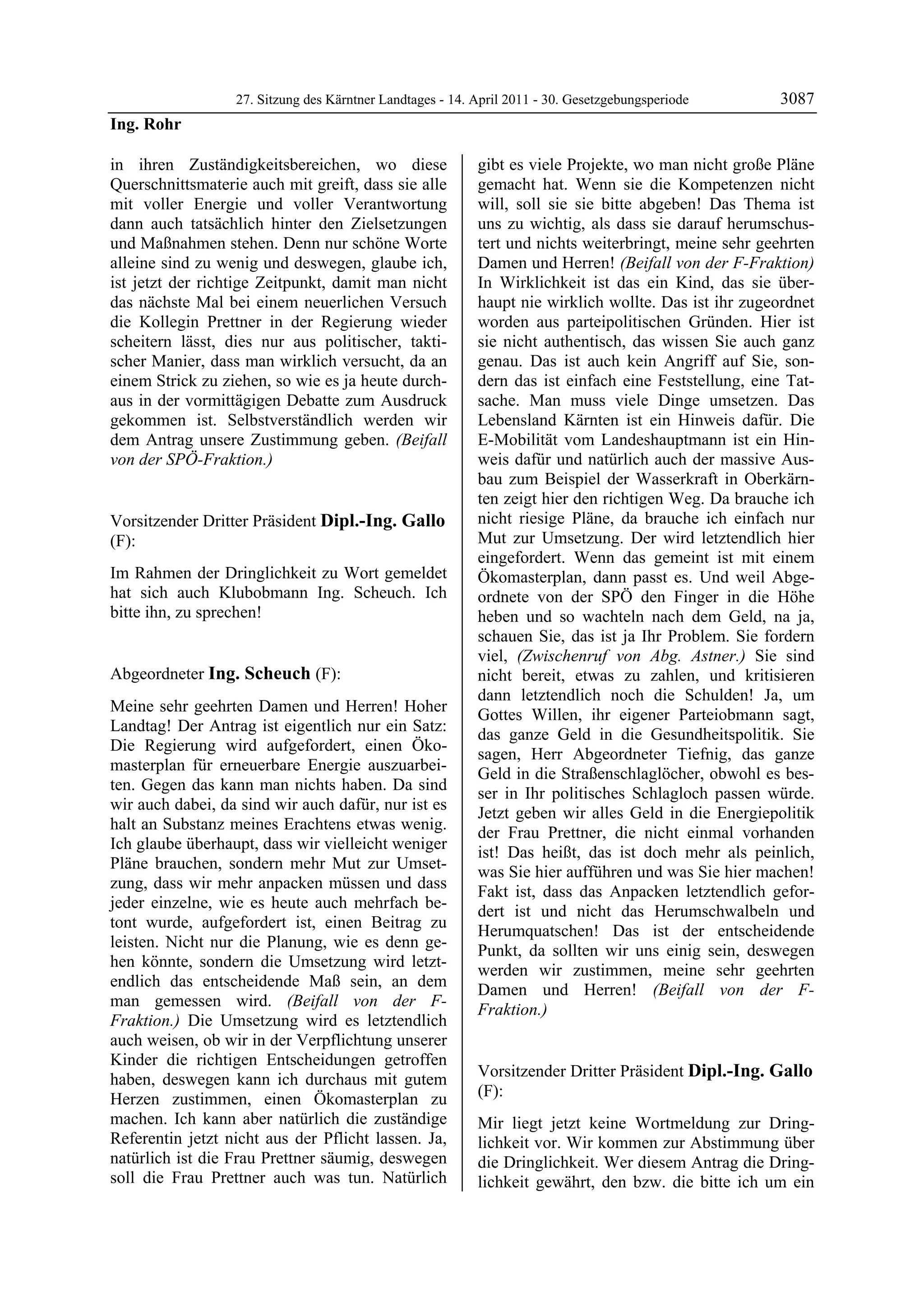 27. Sitzung des Kärntner Landtages - 14. April 2011 - 30. Gesetzgebungsperiode       3087
Ing. Rohr

in ihren Zuständigkeitsbereichen, wo diese                  gibt es viele Projekte, wo man nicht große Pläne
Querschnittsmaterie auch mit greift, dass sie alle          gemacht hat. Wenn sie die Kompetenzen nicht
mit voller Energie und voller Verantwortung                 will, soll sie sie bitte abgeben! Das Thema ist
dann auch tatsächlich hinter den Zielsetzungen              uns zu wichtig, als dass sie darauf herumschus-
und Maßnahmen stehen. Denn nur schöne Worte                 tert und nichts weiterbringt, meine sehr geehrten
alleine sind zu wenig und deswegen, glaube ich,             Damen und Herren! (Beifall von der F-Fraktion)
ist jetzt der richtige Zeitpunkt, damit man nicht           In Wirklichkeit ist das ein Kind, das sie über-
das nächste Mal bei einem neuerlichen Versuch               haupt nie wirklich wollte. Das ist ihr zugeordnet
die Kollegin Prettner in der Regierung wieder               worden aus parteipolitischen Gründen. Hier ist
scheitern lässt, dies nur aus politischer, takti-           sie nicht authentisch, das wissen Sie auch ganz
scher Manier, dass man wirklich versucht, da an             genau. Das ist auch kein Angriff auf Sie, son-
einem Strick zu ziehen, so wie es ja heute durch-           dern das ist einfach eine Feststellung, eine Tat-
aus in der vormittägigen Debatte zum Ausdruck               sache. Man muss viele Dinge umsetzen. Das
gekommen ist. Selbstverständlich werden wir                 Lebensland Kärnten ist ein Hinweis dafür. Die
dem Antrag unsere Zustimmung geben. (Beifall                E-Mobilität vom Landeshauptmann ist ein Hin-
von der SPÖ-Fraktion.)
Ing. Rohr
                                                            weis dafür und natürlich auch der massive Aus-
                                                            bau zum Beispiel der Wasserkraft in Oberkärn-
                                                            ten zeigt hier den richtigen Weg. Da brauche ich
Vorsitzender Dritter Präsident Dipl.-Ing. Gallo             nicht riesige Pläne, da brauche ich einfach nur
(F):                                                        Mut zur Umsetzung. Der wird letztendlich hier
Dipl.-Ing. Gallo                                            eingefordert. Wenn das gemeint ist mit einem
Im Rahmen der Dringlichkeit zu Wort gemeldet                Ökomasterplan, dann passt es. Und weil Abge-
hat sich auch Klubobmann Ing. Scheuch. Ich                  ordnete von der SPÖ den Finger in die Höhe
bitte ihn, zu sprechen!
Dipl.-Ing. Gallo                                            heben und so wachteln nach dem Geld, na ja,
                                                            schauen Sie, das ist ja Ihr Problem. Sie fordern
                                                            viel, (Zwischenruf von Abg. Astner.) Sie sind
Abgeordneter Ing. Scheuch (F):                              nicht bereit, etwas zu zahlen, und kritisieren
Ing. Scheuch
                                                            dann letztendlich noch die Schulden! Ja, um
Meine sehr geehrten Damen und Herren! Hoher
                                                            Gottes Willen, ihr eigener Parteiobmann sagt,
Landtag! Der Antrag ist eigentlich nur ein Satz:
                                                            das ganze Geld in die Gesundheitspolitik. Sie
Die Regierung wird aufgefordert, einen Öko-
                                                            sagen, Herr Abgeordneter Tiefnig, das ganze
masterplan für erneuerbare Energie auszuarbei-
                                                            Geld in die Straßenschlaglöcher, obwohl es bes-
ten. Gegen das kann man nichts haben. Da sind
                                                            ser in Ihr politisches Schlagloch passen würde.
wir auch dabei, da sind wir auch dafür, nur ist es
                                                            Jetzt geben wir alles Geld in die Energiepolitik
halt an Substanz meines Erachtens etwas wenig.
                                                            der Frau Prettner, die nicht einmal vorhanden
Ich glaube überhaupt, dass wir vielleicht weniger
                                                            ist! Das heißt, das ist doch mehr als peinlich,
Pläne brauchen, sondern mehr Mut zur Umset-
                                                            was Sie hier aufführen und was Sie hier machen!
zung, dass wir mehr anpacken müssen und dass
                                                            Fakt ist, dass das Anpacken letztendlich gefor-
jeder einzelne, wie es heute auch mehrfach be-
                                                            dert ist und nicht das Herumschwalbeln und
tont wurde, aufgefordert ist, einen Beitrag zu
                                                            Herumquatschen! Das ist der entscheidende
leisten. Nicht nur die Planung, wie es denn ge-
                                                            Punkt, da sollten wir uns einig sein, deswegen
hen könnte, sondern die Umsetzung wird letzt-
                                                            werden wir zustimmen, meine sehr geehrten
endlich das entscheidende Maß sein, an dem
                                                            Damen und Herren! (Beifall von der F-
man gemessen wird. (Beifall von der F-
                                                            Fraktion.)
Fraktion.) Die Umsetzung wird es letztendlich               Ing. Scheuch



auch weisen, ob wir in der Verpflichtung unserer
Kinder die richtigen Entscheidungen getroffen
haben, deswegen kann ich durchaus mit gutem                 Vorsitzender Dritter Präsident Dipl.-Ing. Gallo
Herzen zustimmen, einen Ökomasterplan zu                    (F):
                                                            Dipl.-Ing. Gallo
machen. Ich kann aber natürlich die zuständige              Mir liegt jetzt keine Wortmeldung zur Dring-
Referentin jetzt nicht aus der Pflicht lassen. Ja,          lichkeit vor. Wir kommen zur Abstimmung über
natürlich ist die Frau Prettner säumig, deswegen            die Dringlichkeit. Wer diesem Antrag die Dring-
soll die Frau Prettner auch was tun. Natürlich              lichkeit gewährt, den bzw. die bitte ich um ein
 