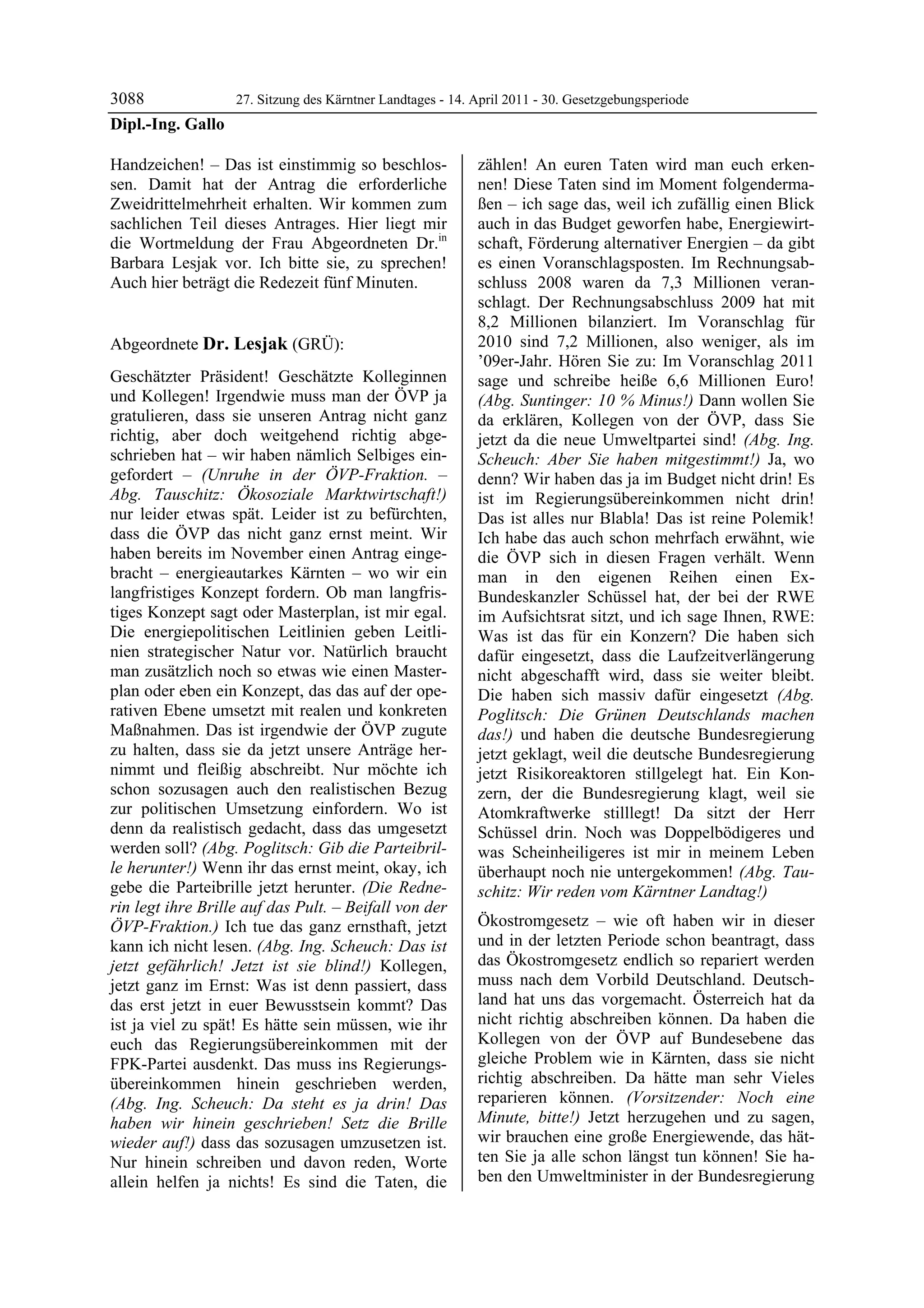 3088             27. Sitzung des Kärntner Landtages - 14. April 2011 - 30. Gesetzgebungsperiode
Dipl.-Ing. Gallo

Handzeichen! – Das ist einstimmig so beschlos-              zählen! An euren Taten wird man euch erken-
sen. Damit hat der Antrag die erforderliche                 nen! Diese Taten sind im Moment folgenderma-
Zweidrittelmehrheit erhalten. Wir kommen zum                ßen – ich sage das, weil ich zufällig einen Blick
sachlichen Teil dieses Antrages. Hier liegt mir             auch in das Budget geworfen habe, Energiewirt-
die Wortmeldung der Frau Abgeordneten Dr.in                 schaft, Förderung alternativer Energien – da gibt
Barbara Lesjak vor. Ich bitte sie, zu sprechen!             es einen Voranschlagsposten. Im Rechnungsab-
Auch hier beträgt die Redezeit fünf Minuten.
Dipl.-Ing. Gallo
                                                            schluss 2008 waren da 7,3 Millionen veran-
                                                            schlagt. Der Rechnungsabschluss 2009 hat mit
                                                            8,2 Millionen bilanziert. Im Voranschlag für
Abgeordnete Dr. Lesjak (GRÜ):                               2010 sind 7,2 Millionen, also weniger, als im
Dr. Lesjak                                                  ’09er-Jahr. Hören Sie zu: Im Voranschlag 2011
Geschätzter Präsident! Geschätzte Kolleginnen               sage und schreibe heiße 6,6 Millionen Euro!
und Kollegen! Irgendwie muss man der ÖVP ja                 (Abg. Suntinger: 10 % Minus!) Dann wollen Sie
gratulieren, dass sie unseren Antrag nicht ganz             da erklären, Kollegen von der ÖVP, dass Sie
richtig, aber doch weitgehend richtig abge-                 jetzt da die neue Umweltpartei sind! (Abg. Ing.
schrieben hat – wir haben nämlich Selbiges ein-             Scheuch: Aber Sie haben mitgestimmt!) Ja, wo
gefordert – (Unruhe in der ÖVP-Fraktion. –                  denn? Wir haben das ja im Budget nicht drin! Es
Abg. Tauschitz: Ökosoziale Marktwirtschaft!)                ist im Regierungsübereinkommen nicht drin!
nur leider etwas spät. Leider ist zu befürchten,            Das ist alles nur Blabla! Das ist reine Polemik!
dass die ÖVP das nicht ganz ernst meint. Wir                Ich habe das auch schon mehrfach erwähnt, wie
haben bereits im November einen Antrag einge-               die ÖVP sich in diesen Fragen verhält. Wenn
bracht – energieautarkes Kärnten – wo wir ein               man in den eigenen Reihen einen Ex-
langfristiges Konzept fordern. Ob man langfris-             Bundeskanzler Schüssel hat, der bei der RWE
tiges Konzept sagt oder Masterplan, ist mir egal.           im Aufsichtsrat sitzt, und ich sage Ihnen, RWE:
Die energiepolitischen Leitlinien geben Leitli-             Was ist das für ein Konzern? Die haben sich
nien strategischer Natur vor. Natürlich braucht             dafür eingesetzt, dass die Laufzeitverlängerung
man zusätzlich noch so etwas wie einen Master-              nicht abgeschafft wird, dass sie weiter bleibt.
plan oder eben ein Konzept, das das auf der ope-            Die haben sich massiv dafür eingesetzt (Abg.
rativen Ebene umsetzt mit realen und konkreten              Poglitsch: Die Grünen Deutschlands machen
Maßnahmen. Das ist irgendwie der ÖVP zugute                 das!) und haben die deutsche Bundesregierung
zu halten, dass sie da jetzt unsere Anträge her-            jetzt geklagt, weil die deutsche Bundesregierung
nimmt und fleißig abschreibt. Nur möchte ich                jetzt Risikoreaktoren stillgelegt hat. Ein Kon-
schon sozusagen auch den realistischen Bezug                zern, der die Bundesregierung klagt, weil sie
zur politischen Umsetzung einfordern. Wo ist                Atomkraftwerke stilllegt! Da sitzt der Herr
denn da realistisch gedacht, dass das umgesetzt             Schüssel drin. Noch was Doppelbödigeres und
werden soll? (Abg. Poglitsch: Gib die Parteibril-           was Scheinheiligeres ist mir in meinem Leben
le herunter!) Wenn ihr das ernst meint, okay, ich           überhaupt noch nie untergekommen! (Abg. Tau-
gebe die Parteibrille jetzt herunter. (Die Redne-           schitz: Wir reden vom Kärntner Landtag!)
rin legt ihre Brille auf das Pult. – Beifall von der
ÖVP-Fraktion.) Ich tue das ganz ernsthaft, jetzt            Ökostromgesetz – wie oft haben wir in dieser
kann ich nicht lesen. (Abg. Ing. Scheuch: Das ist           und in der letzten Periode schon beantragt, dass
jetzt gefährlich! Jetzt ist sie blind!) Kollegen,           das Ökostromgesetz endlich so repariert werden
jetzt ganz im Ernst: Was ist denn passiert, dass            muss nach dem Vorbild Deutschland. Deutsch-
das erst jetzt in euer Bewusstsein kommt? Das               land hat uns das vorgemacht. Österreich hat da
ist ja viel zu spät! Es hätte sein müssen, wie ihr          nicht richtig abschreiben können. Da haben die
euch das Regierungsübereinkommen mit der                    Kollegen von der ÖVP auf Bundesebene das
FPK-Partei ausdenkt. Das muss ins Regierungs-               gleiche Problem wie in Kärnten, dass sie nicht
übereinkommen hinein geschrieben werden,                    richtig abschreiben. Da hätte man sehr Vieles
(Abg. Ing. Scheuch: Da steht es ja drin! Das                reparieren können. (Vorsitzender: Noch eine
haben wir hinein geschrieben! Setz die Brille               Minute, bitte!) Jetzt herzugehen und zu sagen,
wieder auf!) dass das sozusagen umzusetzen ist.             wir brauchen eine große Energiewende, das hät-
Nur hinein schreiben und davon reden, Worte                 ten Sie ja alle schon längst tun können! Sie ha-
allein helfen ja nichts! Es sind die Taten, die             ben den Umweltminister in der Bundesregierung
 