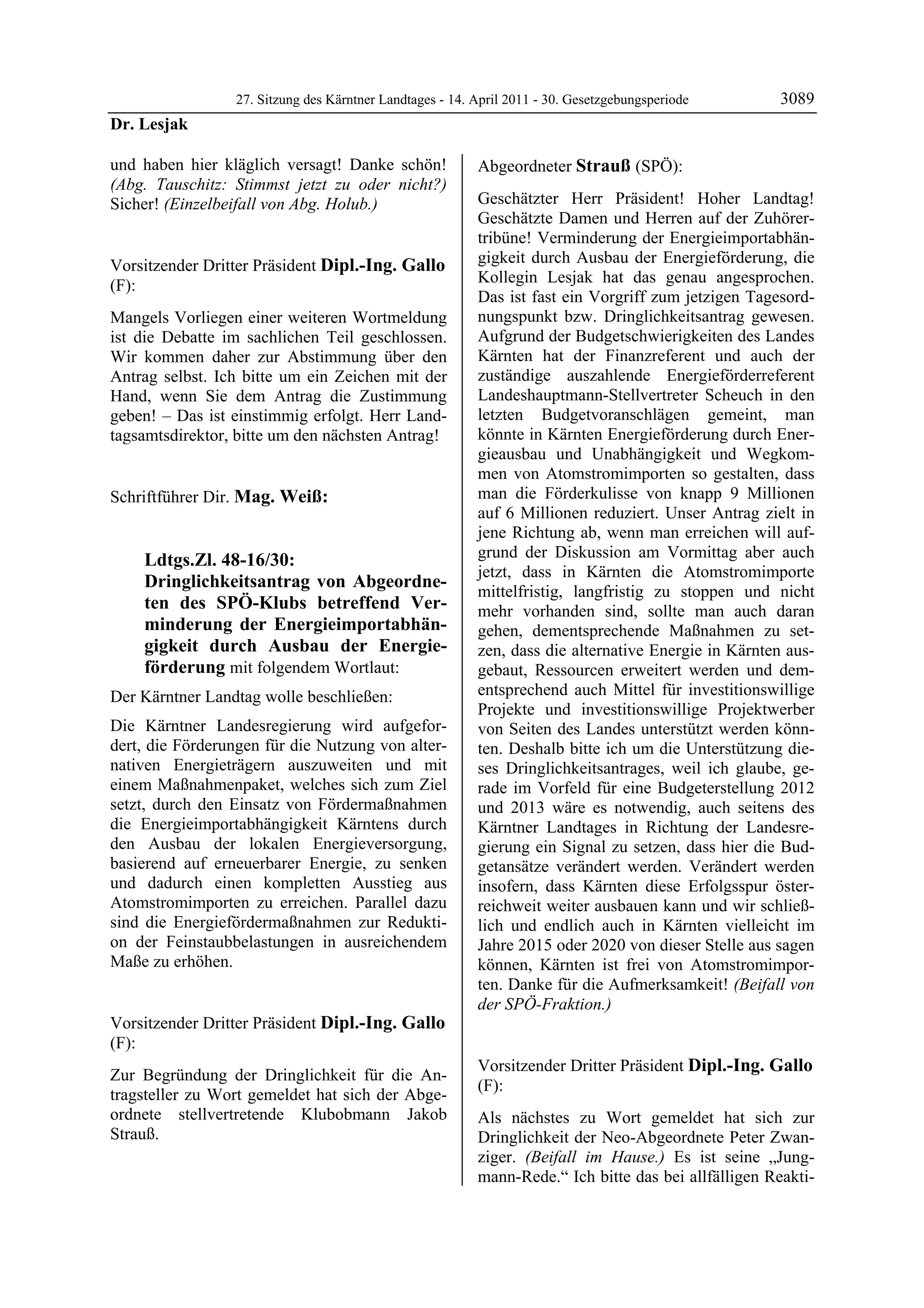 27. Sitzung des Kärntner Landtages - 14. April 2011 - 30. Gesetzgebungsperiode       3089
Dr. Lesjak

und haben hier kläglich versagt! Danke schön!                   Abgeordneter Strauß (SPÖ):
(Abg. Tauschitz: Stimmst jetzt zu oder nicht?)                  Strauß


Sicher! (Einzelbeifall von Abg. Holub.)                         Geschätzter Herr Präsident! Hoher Landtag!
Dr. Lesjak
                                                                Geschätzte Damen und Herren auf der Zuhörer-
                                                                tribüne! Verminderung der Energieimportabhän-
Vorsitzender Dritter Präsident Dipl.-Ing. Gallo                 gigkeit durch Ausbau der Energieförderung, die
(F):                                                            Kollegin Lesjak hat das genau angesprochen.
Dipl.-Ing. Gallo
                                                                Das ist fast ein Vorgriff zum jetzigen Tagesord-
Mangels Vorliegen einer weiteren Wortmeldung                    nungspunkt bzw. Dringlichkeitsantrag gewesen.
ist die Debatte im sachlichen Teil geschlossen.                 Aufgrund der Budgetschwierigkeiten des Landes
Wir kommen daher zur Abstimmung über den                        Kärnten hat der Finanzreferent und auch der
Antrag selbst. Ich bitte um ein Zeichen mit der                 zuständige auszahlende Energieförderreferent
Hand, wenn Sie dem Antrag die Zustimmung                        Landeshauptmann-Stellvertreter Scheuch in den
geben! – Das ist einstimmig erfolgt. Herr Land-                 letzten Budgetvoranschlägen gemeint, man
tagsamtsdirektor, bitte um den nächsten Antrag!
Dipl.-Ing. Gallo
                                                                könnte in Kärnten Energieförderung durch Ener-
                                                                gieausbau und Unabhängigkeit und Wegkom-
                                                                men von Atomstromimporten so gestalten, dass
Schriftführer Dir. Mag. Weiß:                                   man die Förderkulisse von knapp 9 Millionen
Mag. Weiß
                                                                auf 6 Millionen reduziert. Unser Antrag zielt in
                                                                jene Richtung ab, wenn man erreichen will auf-
             Ldtgs.Zl. 48-16/30:                                grund der Diskussion am Vormittag aber auch
                                                                jetzt, dass in Kärnten die Atomstromimporte
             Dringlichkeitsantrag von Abgeordne-
                                                                mittelfristig, langfristig zu stoppen und nicht
             ten des SPÖ-Klubs betreffend Ver-                  mehr vorhanden sind, sollte man auch daran
             minderung der Energieimportabhän-                  gehen, dementsprechende Maßnahmen zu set-
             gigkeit durch Ausbau der Energie-                  zen, dass die alternative Energie in Kärnten aus-
             förderung mit folgendem Wortlaut:                  gebaut, Ressourcen erweitert werden und dem-
Der Kärntner Landtag wolle beschließen:                         entsprechend auch Mittel für investitionswillige
                                                                Projekte und investitionswillige Projektwerber
Die Kärntner Landesregierung wird aufgefor-                     von Seiten des Landes unterstützt werden könn-
dert, die Förderungen für die Nutzung von alter-                ten. Deshalb bitte ich um die Unterstützung die-
nativen Energieträgern auszuweiten und mit                      ses Dringlichkeitsantrages, weil ich glaube, ge-
einem Maßnahmenpaket, welches sich zum Ziel                     rade im Vorfeld für eine Budgeterstellung 2012
setzt, durch den Einsatz von Fördermaßnahmen                    und 2013 wäre es notwendig, auch seitens des
die Energieimportabhängigkeit Kärntens durch                    Kärntner Landtages in Richtung der Landesre-
den Ausbau der lokalen Energieversorgung,                       gierung ein Signal zu setzen, dass hier die Bud-
basierend auf erneuerbarer Energie, zu senken                   getansätze verändert werden. Verändert werden
und dadurch einen kompletten Ausstieg aus                       insofern, dass Kärnten diese Erfolgsspur öster-
Atomstromimporten zu erreichen. Parallel dazu                   reichweit weiter ausbauen kann und wir schließ-
sind die Energiefördermaßnahmen zur Redukti-                    lich und endlich auch in Kärnten vielleicht im
on der Feinstaubbelastungen in ausreichendem                    Jahre 2015 oder 2020 von dieser Stelle aus sagen
Maße zu erhöhen.
Mag. Weiß                                                       können, Kärnten ist frei von Atomstromimpor-
                                                                ten. Danke für die Aufmerksamkeit! (Beifall von
                                                                der SPÖ-Fraktion.)
                                                                Strauß

Vorsitzender Dritter Präsident Dipl.-Ing. Gallo
(F):
Dipl.-Ing. Gallo
                                                                Vorsitzender Dritter Präsident Dipl.-Ing. Gallo
Zur Begründung der Dringlichkeit für die An-
                                                                (F):
tragsteller zu Wort gemeldet hat sich der Abge-                 Dipl.-Ing. Gallo

ordnete stellvertretende Klubobmann Jakob                       Als nächstes zu Wort gemeldet hat sich zur
Strauß.
Dipl.-Ing. Gallo                                                Dringlichkeit der Neo-Abgeordnete Peter Zwan-
                                                                ziger. (Beifall im Hause.) Es ist seine „Jung-
                                                                mann-Rede.“ Ich bitte das bei allfälligen Reakti-
 
