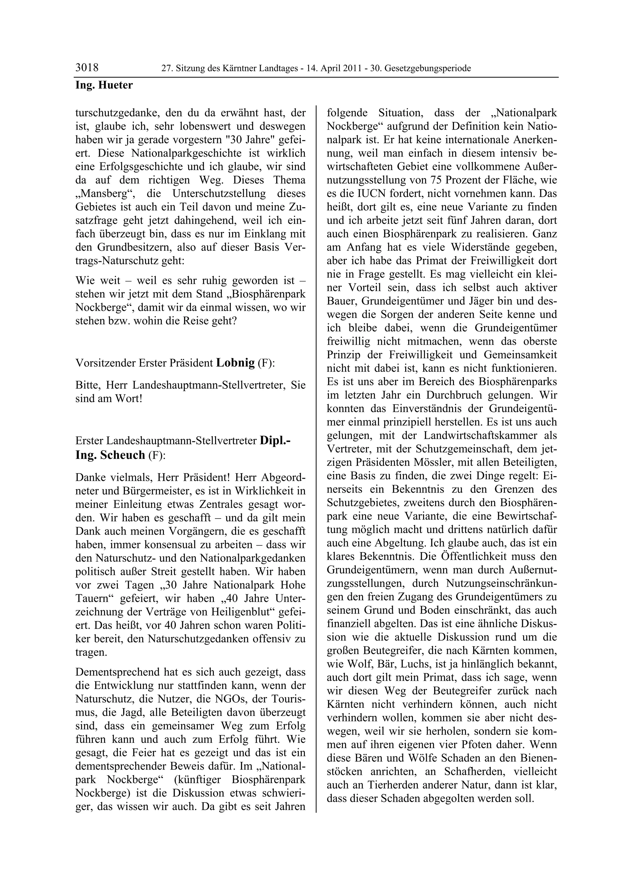 3018                 27. Sitzung des Kärntner Landtages - 14. April 2011 - 30. Gesetzgebungsperiode
Ing. Hueter

turschutzgedanke, den du da erwähnt hast, der                 folgende Situation, dass der „Nationalpark
ist, glaube ich, sehr lobenswert und deswegen                 Nockberge“ aufgrund der Definition kein Natio-
haben wir ja gerade vorgestern "30 Jahre" gefei-              nalpark ist. Er hat keine internationale Anerken-
ert. Diese Nationalparkgeschichte ist wirklich                nung, weil man einfach in diesem intensiv be-
eine Erfolgsgeschichte und ich glaube, wir sind               wirtschafteten Gebiet eine vollkommene Außer-
da auf dem richtigen Weg. Dieses Thema                        nutzungsstellung von 75 Prozent der Fläche, wie
„Mansberg“, die Unterschutzstellung dieses                    es die IUCN fordert, nicht vornehmen kann. Das
Gebietes ist auch ein Teil davon und meine Zu-                heißt, dort gilt es, eine neue Variante zu finden
satzfrage geht jetzt dahingehend, weil ich ein-               und ich arbeite jetzt seit fünf Jahren daran, dort
fach überzeugt bin, dass es nur im Einklang mit               auch einen Biosphärenpark zu realisieren. Ganz
den Grundbesitzern, also auf dieser Basis Ver-                am Anfang hat es viele Widerstände gegeben,
trags-Naturschutz geht:                                       aber ich habe das Primat der Freiwilligkeit dort
                                                              nie in Frage gestellt. Es mag vielleicht ein klei-
Wie weit – weil es sehr ruhig geworden ist –
                                                              ner Vorteil sein, dass ich selbst auch aktiver
stehen wir jetzt mit dem Stand „Biosphärenpark
                                                              Bauer, Grundeigentümer und Jäger bin und des-
Nockberge“, damit wir da einmal wissen, wo wir
                                                              wegen die Sorgen der anderen Seite kenne und
stehen bzw. wohin die Reise geht?
Ing. Hueter
                                                              ich bleibe dabei, wenn die Grundeigentümer
                                                              freiwillig nicht mitmachen, wenn das oberste
                                                              Prinzip der Freiwilligkeit und Gemeinsamkeit
Vorsitzender Erster Präsident Lobnig (F):                     nicht mit dabei ist, kann es nicht funktionieren.
Lobnig

Bitte, Herr Landeshauptmann-Stellvertreter, Sie               Es ist uns aber im Bereich des Biosphärenparks
sind am Wort!                                                 im letzten Jahr ein Durchbruch gelungen. Wir
Lobnig
                                                              konnten das Einverständnis der Grundeigentü-
                                                              mer einmal prinzipiell herstellen. Es ist uns auch
Erster Landeshauptmann-Stellvertreter Dipl.-                  gelungen, mit der Landwirtschaftskammer als
                                                              Vertreter, mit der Schutzgemeinschaft, dem jet-
Ing. Scheuch (F):
Dipl.-Ing. Scheuch
                                                              zigen Präsidenten Mössler, mit allen Beteiligten,
Danke vielmals, Herr Präsident! Herr Abgeord-                 eine Basis zu finden, die zwei Dinge regelt: Ei-
neter und Bürgermeister, es ist in Wirklichkeit in            nerseits ein Bekenntnis zu den Grenzen des
meiner Einleitung etwas Zentrales gesagt wor-                 Schutzgebietes, zweitens durch den Biosphären-
den. Wir haben es geschafft – und da gilt mein                park eine neue Variante, die eine Bewirtschaf-
Dank auch meinen Vorgängern, die es geschafft                 tung möglich macht und drittens natürlich dafür
haben, immer konsensual zu arbeiten – dass wir                auch eine Abgeltung. Ich glaube auch, das ist ein
den Naturschutz- und den Nationalparkgedanken                 klares Bekenntnis. Die Öffentlichkeit muss den
politisch außer Streit gestellt haben. Wir haben              Grundeigentümern, wenn man durch Außernut-
vor zwei Tagen „30 Jahre Nationalpark Hohe                    zungsstellungen, durch Nutzungseinschränkun-
Tauern“ gefeiert, wir haben „40 Jahre Unter-                  gen den freien Zugang des Grundeigentümers zu
zeichnung der Verträge von Heiligenblut“ gefei-               seinem Grund und Boden einschränkt, das auch
ert. Das heißt, vor 40 Jahren schon waren Politi-             finanziell abgelten. Das ist eine ähnliche Diskus-
ker bereit, den Naturschutzgedanken offensiv zu               sion wie die aktuelle Diskussion rund um die
tragen.                                                       großen Beutegreifer, die nach Kärnten kommen,
                                                              wie Wolf, Bär, Luchs, ist ja hinlänglich bekannt,
Dementsprechend hat es sich auch gezeigt, dass                auch dort gilt mein Primat, dass ich sage, wenn
die Entwicklung nur stattfinden kann, wenn der                wir diesen Weg der Beutegreifer zurück nach
Naturschutz, die Nutzer, die NGOs, der Touris-                Kärnten nicht verhindern können, auch nicht
mus, die Jagd, alle Beteiligten davon überzeugt               verhindern wollen, kommen sie aber nicht des-
sind, dass ein gemeinsamer Weg zum Erfolg                     wegen, weil wir sie herholen, sondern sie kom-
führen kann und auch zum Erfolg führt. Wie                    men auf ihren eigenen vier Pfoten daher. Wenn
gesagt, die Feier hat es gezeigt und das ist ein              diese Bären und Wölfe Schaden an den Bienen-
dementsprechender Beweis dafür. Im „National-                 stöcken anrichten, an Schafherden, vielleicht
park Nockberge“ (künftiger Biosphärenpark                     auch an Tierherden anderer Natur, dann ist klar,
Nockberge) ist die Diskussion etwas schwieri-                 dass dieser Schaden abgegolten werden soll.
ger, das wissen wir auch. Da gibt es seit Jahren
 