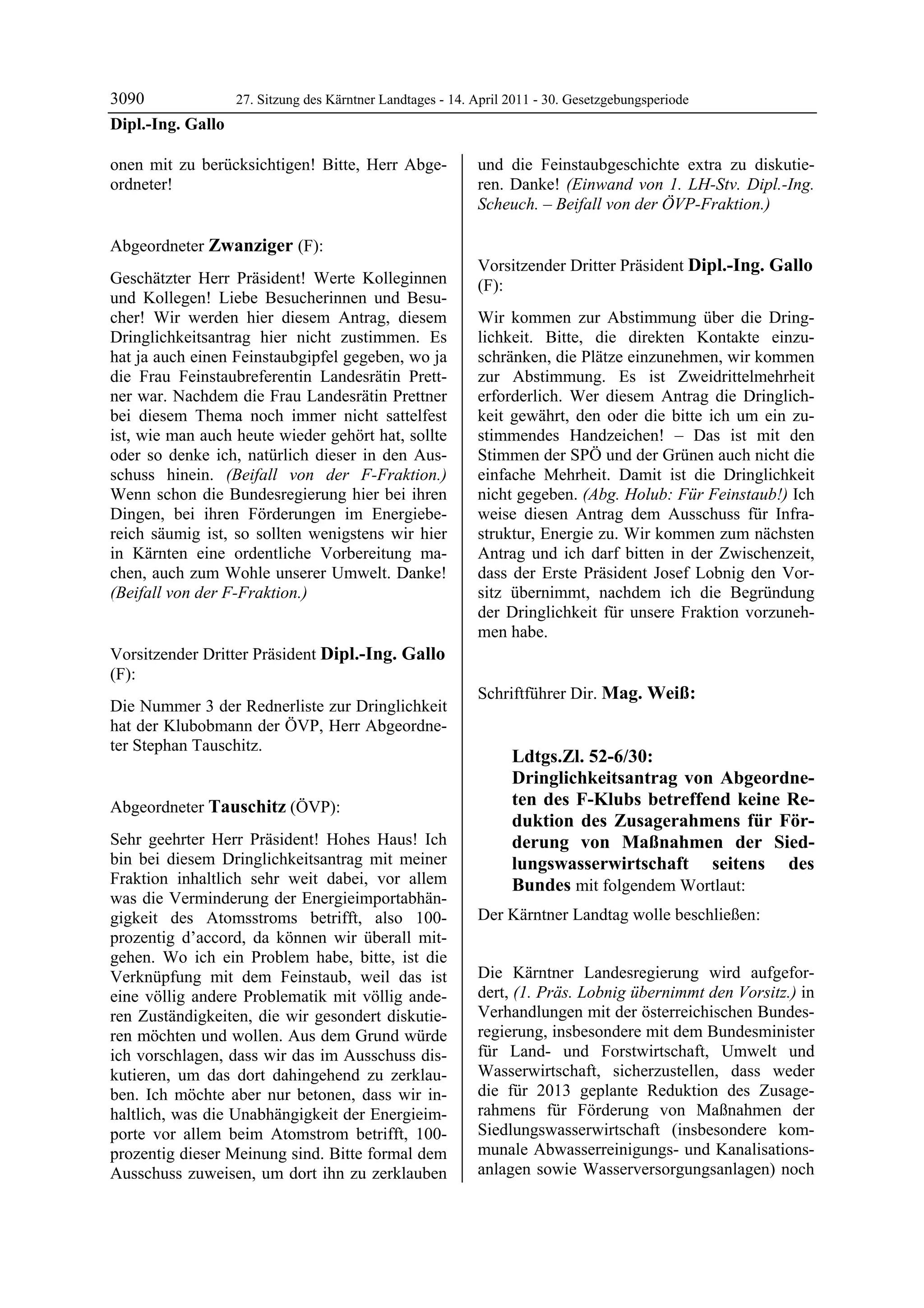 3090             27. Sitzung des Kärntner Landtages - 14. April 2011 - 30. Gesetzgebungsperiode
Dipl.-Ing. Gallo

onen mit zu berücksichtigen! Bitte, Herr Abge-              und die Feinstaubgeschichte extra zu diskutie-
ordneter!
Dipl.-Ing. Gallo
                                                            ren. Danke! (Einwand von 1. LH-Stv. Dipl.-Ing.
                                                            Scheuch. – Beifall von der ÖVP-Fraktion.)
                                                            Tauschitz




Abgeordneter Zwanziger (F):
Zwanziger
                                                            Vorsitzender Dritter Präsident Dipl.-Ing. Gallo
Geschätzter Herr Präsident! Werte Kolleginnen               (F):
und Kollegen! Liebe Besucherinnen und Besu-                 Dipl.-Ing. Gallo

cher! Wir werden hier diesem Antrag, diesem                 Wir kommen zur Abstimmung über die Dring-
Dringlichkeitsantrag hier nicht zustimmen. Es               lichkeit. Bitte, die direkten Kontakte einzu-
hat ja auch einen Feinstaubgipfel gegeben, wo ja            schränken, die Plätze einzunehmen, wir kommen
die Frau Feinstaubreferentin Landesrätin Prett-             zur Abstimmung. Es ist Zweidrittelmehrheit
ner war. Nachdem die Frau Landesrätin Prettner              erforderlich. Wer diesem Antrag die Dringlich-
bei diesem Thema noch immer nicht sattelfest                keit gewährt, den oder die bitte ich um ein zu-
ist, wie man auch heute wieder gehört hat, sollte           stimmendes Handzeichen! – Das ist mit den
oder so denke ich, natürlich dieser in den Aus-             Stimmen der SPÖ und der Grünen auch nicht die
schuss hinein. (Beifall von der F-Fraktion.)                einfache Mehrheit. Damit ist die Dringlichkeit
Wenn schon die Bundesregierung hier bei ihren               nicht gegeben. (Abg. Holub: Für Feinstaub!) Ich
Dingen, bei ihren Förderungen im Energiebe-                 weise diesen Antrag dem Ausschuss für Infra-
reich säumig ist, so sollten wenigstens wir hier            struktur, Energie zu. Wir kommen zum nächsten
in Kärnten eine ordentliche Vorbereitung ma-                Antrag und ich darf bitten in der Zwischenzeit,
chen, auch zum Wohle unserer Umwelt. Danke!                 dass der Erste Präsident Josef Lobnig den Vor-
(Beifall von der F-Fraktion.)
Zwanziger
                                                            sitz übernimmt, nachdem ich die Begründung
                                                            der Dringlichkeit für unsere Fraktion vorzuneh-
                                                            men habe.
                                                            Dipl.-Ing. Gallo

Vorsitzender Dritter Präsident Dipl.-Ing. Gallo
(F):
Dipl.-Ing. Gallo
                                                            Schriftführer Dir. Mag. Weiß:
Die Nummer 3 der Rednerliste zur Dringlichkeit              Mag. Weiß



hat der Klubobmann der ÖVP, Herr Abgeordne-
ter Stephan Tauschitz.
Dipl.-Ing. Gallo
                                                                         Ldtgs.Zl. 52-6/30:
                                                                         Dringlichkeitsantrag von Abgeordne-
Abgeordneter Tauschitz (ÖVP):                                            ten des F-Klubs betreffend keine Re-
Tauschitz                                                                duktion des Zusagerahmens für För-
Sehr geehrter Herr Präsident! Hohes Haus! Ich                            derung von Maßnahmen der Sied-
bin bei diesem Dringlichkeitsantrag mit meiner                           lungswasserwirtschaft seitens des
Fraktion inhaltlich sehr weit dabei, vor allem                           Bundes mit folgendem Wortlaut:
was die Verminderung der Energieimportabhän-
gigkeit des Atomsstroms betrifft, also 100-                 Der Kärntner Landtag wolle beschließen:
prozentig d’accord, da können wir überall mit-
gehen. Wo ich ein Problem habe, bitte, ist die
Verknüpfung mit dem Feinstaub, weil das ist                 Die Kärntner Landesregierung wird aufgefor-
eine völlig andere Problematik mit völlig ande-             dert, (1. Präs. Lobnig übernimmt den Vorsitz.) in
ren Zuständigkeiten, die wir gesondert diskutie-            Verhandlungen mit der österreichischen Bundes-
ren möchten und wollen. Aus dem Grund würde                 regierung, insbesondere mit dem Bundesminister
ich vorschlagen, dass wir das im Ausschuss dis-             für Land- und Forstwirtschaft, Umwelt und
kutieren, um das dort dahingehend zu zerklau-               Wasserwirtschaft, sicherzustellen, dass weder
ben. Ich möchte aber nur betonen, dass wir in-              die für 2013 geplante Reduktion des Zusage-
haltlich, was die Unabhängigkeit der Energieim-             rahmens für Förderung von Maßnahmen der
porte vor allem beim Atomstrom betrifft, 100-               Siedlungswasserwirtschaft (insbesondere kom-
prozentig dieser Meinung sind. Bitte formal dem             munale Abwasserreinigungs- und Kanalisations-
Ausschuss zuweisen, um dort ihn zu zerklauben               anlagen sowie Wasserversorgungsanlagen) noch
 