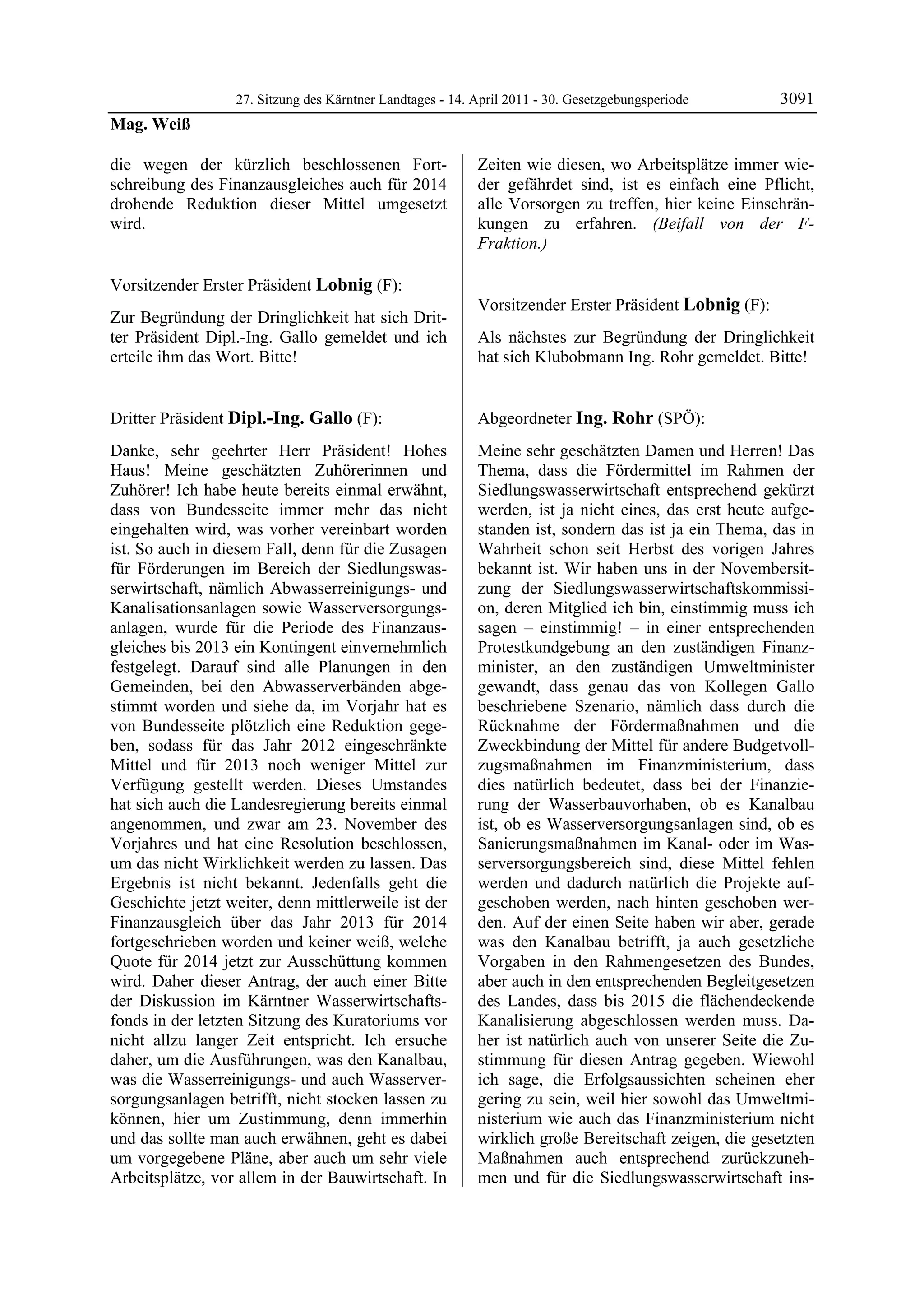 27. Sitzung des Kärntner Landtages - 14. April 2011 - 30. Gesetzgebungsperiode       3091
Mag. Weiß

die wegen der kürzlich beschlossenen Fort-                  Zeiten wie diesen, wo Arbeitsplätze immer wie-
schreibung des Finanzausgleiches auch für 2014              der gefährdet sind, ist es einfach eine Pflicht,
drohende Reduktion dieser Mittel umgesetzt                  alle Vorsorgen zu treffen, hier keine Einschrän-
wird.
Mag. Weiß
                                                            kungen zu erfahren. (Beifall von der F-
                                                            Fraktion.)
                                                            Dipl.-Ing. Gallo




Vorsitzender Erster Präsident Lobnig (F):
Lobnig
                                                            Vorsitzender Erster Präsident Lobnig (F):
Zur Begründung der Dringlichkeit hat sich Drit-             Lobnig

ter Präsident Dipl.-Ing. Gallo gemeldet und ich             Als nächstes zur Begründung der Dringlichkeit
erteile ihm das Wort. Bitte!
Lobnig
                                                            hat sich Klubobmann Ing. Rohr gemeldet. Bitte!
                                                            Lobnig




Dritter Präsident Dipl.-Ing. Gallo (F):                     Abgeordneter Ing. Rohr (SPÖ):
Dipl.-Ing. Gallo                                            Ing. Rohr

Danke, sehr geehrter Herr Präsident! Hohes                  Meine sehr geschätzten Damen und Herren! Das
Haus! Meine geschätzten Zuhörerinnen und                    Thema, dass die Fördermittel im Rahmen der
Zuhörer! Ich habe heute bereits einmal erwähnt,             Siedlungswasserwirtschaft entsprechend gekürzt
dass von Bundesseite immer mehr das nicht                   werden, ist ja nicht eines, das erst heute aufge-
eingehalten wird, was vorher vereinbart worden              standen ist, sondern das ist ja ein Thema, das in
ist. So auch in diesem Fall, denn für die Zusagen           Wahrheit schon seit Herbst des vorigen Jahres
für Förderungen im Bereich der Siedlungswas-                bekannt ist. Wir haben uns in der Novembersit-
serwirtschaft, nämlich Abwasserreinigungs- und              zung der Siedlungswasserwirtschaftskommissi-
Kanalisationsanlagen sowie Wasserversorgungs-               on, deren Mitglied ich bin, einstimmig muss ich
anlagen, wurde für die Periode des Finanzaus-               sagen – einstimmig! – in einer entsprechenden
gleiches bis 2013 ein Kontingent einvernehmlich             Protestkundgebung an den zuständigen Finanz-
festgelegt. Darauf sind alle Planungen in den               minister, an den zuständigen Umweltminister
Gemeinden, bei den Abwasserverbänden abge-                  gewandt, dass genau das von Kollegen Gallo
stimmt worden und siehe da, im Vorjahr hat es               beschriebene Szenario, nämlich dass durch die
von Bundesseite plötzlich eine Reduktion gege-              Rücknahme der Fördermaßnahmen und die
ben, sodass für das Jahr 2012 eingeschränkte                Zweckbindung der Mittel für andere Budgetvoll-
Mittel und für 2013 noch weniger Mittel zur                 zugsmaßnahmen im Finanzministerium, dass
Verfügung gestellt werden. Dieses Umstandes                 dies natürlich bedeutet, dass bei der Finanzie-
hat sich auch die Landesregierung bereits einmal            rung der Wasserbauvorhaben, ob es Kanalbau
angenommen, und zwar am 23. November des                    ist, ob es Wasserversorgungsanlagen sind, ob es
Vorjahres und hat eine Resolution beschlossen,              Sanierungsmaßnahmen im Kanal- oder im Was-
um das nicht Wirklichkeit werden zu lassen. Das             serversorgungsbereich sind, diese Mittel fehlen
Ergebnis ist nicht bekannt. Jedenfalls geht die             werden und dadurch natürlich die Projekte auf-
Geschichte jetzt weiter, denn mittlerweile ist der          geschoben werden, nach hinten geschoben wer-
Finanzausgleich über das Jahr 2013 für 2014                 den. Auf der einen Seite haben wir aber, gerade
fortgeschrieben worden und keiner weiß, welche              was den Kanalbau betrifft, ja auch gesetzliche
Quote für 2014 jetzt zur Ausschüttung kommen                Vorgaben in den Rahmengesetzen des Bundes,
wird. Daher dieser Antrag, der auch einer Bitte             aber auch in den entsprechenden Begleitgesetzen
der Diskussion im Kärntner Wasserwirtschafts-               des Landes, dass bis 2015 die flächendeckende
fonds in der letzten Sitzung des Kuratoriums vor            Kanalisierung abgeschlossen werden muss. Da-
nicht allzu langer Zeit entspricht. Ich ersuche             her ist natürlich auch von unserer Seite die Zu-
daher, um die Ausführungen, was den Kanalbau,               stimmung für diesen Antrag gegeben. Wiewohl
was die Wasserreinigungs- und auch Wasserver-               ich sage, die Erfolgsaussichten scheinen eher
sorgungsanlagen betrifft, nicht stocken lassen zu           gering zu sein, weil hier sowohl das Umweltmi-
können, hier um Zustimmung, denn immerhin                   nisterium wie auch das Finanzministerium nicht
und das sollte man auch erwähnen, geht es dabei             wirklich große Bereitschaft zeigen, die gesetzten
um vorgegebene Pläne, aber auch um sehr viele               Maßnahmen auch entsprechend zurückzuneh-
Arbeitsplätze, vor allem in der Bauwirtschaft. In           men und für die Siedlungswasserwirtschaft ins-
 