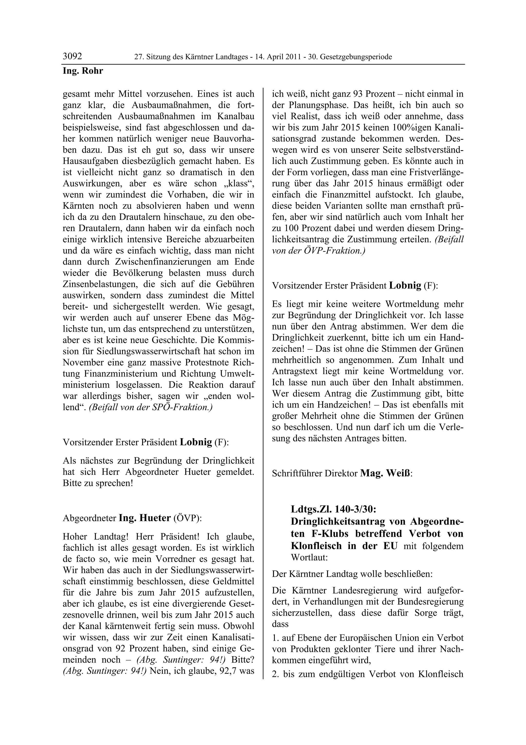 3092              27. Sitzung des Kärntner Landtages - 14. April 2011 - 30. Gesetzgebungsperiode
Ing. Rohr

gesamt mehr Mittel vorzusehen. Eines ist auch              ich weiß, nicht ganz 93 Prozent – nicht einmal in
ganz klar, die Ausbaumaßnahmen, die fort-                  der Planungsphase. Das heißt, ich bin auch so
schreitenden Ausbaumaßnahmen im Kanalbau                   viel Realist, dass ich weiß oder annehme, dass
beispielsweise, sind fast abgeschlossen und da-            wir bis zum Jahr 2015 keinen 100%igen Kanali-
her kommen natürlich weniger neue Bauvorha-                sationsgrad zustande bekommen werden. Des-
ben dazu. Das ist eh gut so, dass wir unsere               wegen wird es von unserer Seite selbstverständ-
Hausaufgaben diesbezüglich gemacht haben. Es               lich auch Zustimmung geben. Es könnte auch in
ist vielleicht nicht ganz so dramatisch in den             der Form vorliegen, dass man eine Fristverlänge-
Auswirkungen, aber es wäre schon „klass“,                  rung über das Jahr 2015 hinaus ermäßigt oder
wenn wir zumindest die Vorhaben, die wir in                einfach die Finanzmittel aufstockt. Ich glaube,
Kärnten noch zu absolvieren haben und wenn                 diese beiden Varianten sollte man ernsthaft prü-
ich da zu den Drautalern hinschaue, zu den obe-            fen, aber wir sind natürlich auch vom Inhalt her
ren Drautalern, dann haben wir da einfach noch             zu 100 Prozent dabei und werden diesem Dring-
einige wirklich intensive Bereiche abzuarbeiten            lichkeitsantrag die Zustimmung erteilen. (Beifall
und da wäre es einfach wichtig, dass man nicht             von der ÖVP-Fraktion.)
                                                           Ing. Hueter

dann durch Zwischenfinanzierungen am Ende
wieder die Bevölkerung belasten muss durch
Zinsenbelastungen, die sich auf die Gebühren               Vorsitzender Erster Präsident Lobnig (F):
auswirken, sondern dass zumindest die Mittel               Lobnig


bereit- und sichergestellt werden. Wie gesagt,             Es liegt mir keine weitere Wortmeldung mehr
wir werden auch auf unserer Ebene das Mög-                 zur Begründung der Dringlichkeit vor. Ich lasse
lichste tun, um das entsprechend zu unterstützen,          nun über den Antrag abstimmen. Wer dem die
aber es ist keine neue Geschichte. Die Kommis-             Dringlichkeit zuerkennt, bitte ich um ein Hand-
sion für Siedlungswasserwirtschaft hat schon im            zeichen! – Das ist ohne die Stimmen der Grünen
November eine ganz massive Protestnote Rich-               mehrheitlich so angenommen. Zum Inhalt und
tung Finanzministerium und Richtung Umwelt-                Antragstext liegt mir keine Wortmeldung vor.
ministerium losgelassen. Die Reaktion darauf               Ich lasse nun auch über den Inhalt abstimmen.
war allerdings bisher, sagen wir „enden wol-               Wer diesem Antrag die Zustimmung gibt, bitte
lend“. (Beifall von der SPÖ-Fraktion.)                     ich um ein Handzeichen! – Das ist ebenfalls mit
Ing. Rohr
                                                           großer Mehrheit ohne die Stimmen der Grünen
                                                           so beschlossen. Und nun darf ich um die Verle-
Vorsitzender Erster Präsident Lobnig (F):                  sung des nächsten Antrages bitten.
                                                           Lobnig

Lobnig

Als nächstes zur Begründung der Dringlichkeit
hat sich Herr Abgeordneter Hueter gemeldet.                Schriftführer Direktor Mag. Weiß:
                                                           Mag. Weiß
Bitte zu sprechen!
Lobnig




                                                                         Ldtgs.Zl. 140-3/30:
Abgeordneter Ing. Hueter (ÖVP):                                          Dringlichkeitsantrag von Abgeordne-
Ing. Hueter

Hoher Landtag! Herr Präsident! Ich glaube,                               ten F-Klubs betreffend Verbot von
fachlich ist alles gesagt worden. Es ist wirklich                        Klonfleisch in der EU mit folgendem
de facto so, wie mein Vorredner es gesagt hat.                           Wortlaut:
Wir haben das auch in der Siedlungswasserwirt-             Der Kärntner Landtag wolle beschließen:
schaft einstimmig beschlossen, diese Geldmittel
für die Jahre bis zum Jahr 2015 aufzustellen,              Die Kärntner Landesregierung wird aufgefor-
aber ich glaube, es ist eine divergierende Geset-          dert, in Verhandlungen mit der Bundesregierung
zesnovelle drinnen, weil bis zum Jahr 2015 auch            sicherzustellen, dass diese dafür Sorge trägt,
der Kanal kärntenweit fertig sein muss. Obwohl             dass
wir wissen, dass wir zur Zeit einen Kanalisati-            1. auf Ebene der Europäischen Union ein Verbot
onsgrad von 92 Prozent haben, sind einige Ge-              von Produkten geklonter Tiere und ihrer Nach-
meinden noch – (Abg. Suntinger: 94!) Bitte?                kommen eingeführt wird,
(Abg. Suntinger: 94!) Nein, ich glaube, 92,7 was           2. bis zum endgültigen Verbot von Klonfleisch
 