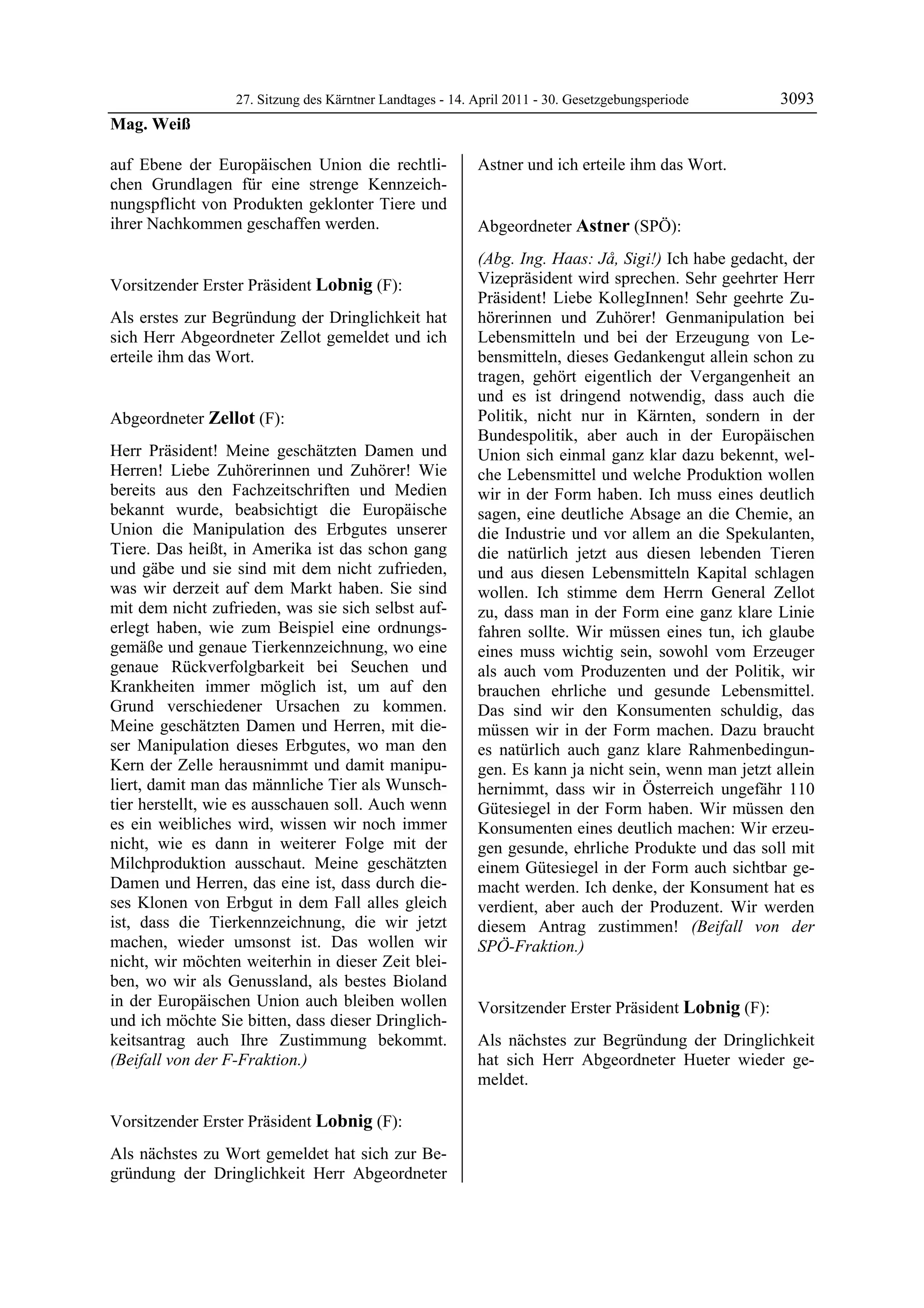 27. Sitzung des Kärntner Landtages - 14. April 2011 - 30. Gesetzgebungsperiode       3093
Mag. Weiß

auf Ebene der Europäischen Union die rechtli-              Astner und ich erteile ihm das Wort.
                                                           Lobnig

chen Grundlagen für eine strenge Kennzeich-
nungspflicht von Produkten geklonter Tiere und
ihrer Nachkommen geschaffen werden.
Mag. Weiß                                                  Abgeordneter Astner (SPÖ):
                                                           Astner

                                                           (Abg. Ing. Haas: Jå, Sigi!) Ich habe gedacht, der
Vorsitzender Erster Präsident Lobnig (F):                  Vizepräsident wird sprechen. Sehr geehrter Herr
Lobnig
                                                           Präsident! Liebe KollegInnen! Sehr geehrte Zu-
Als erstes zur Begründung der Dringlichkeit hat            hörerinnen und Zuhörer! Genmanipulation bei
sich Herr Abgeordneter Zellot gemeldet und ich             Lebensmitteln und bei der Erzeugung von Le-
erteile ihm das Wort.
Lobnig
                                                           bensmitteln, dieses Gedankengut allein schon zu
                                                           tragen, gehört eigentlich der Vergangenheit an
                                                           und es ist dringend notwendig, dass auch die
Abgeordneter Zellot (F):                                   Politik, nicht nur in Kärnten, sondern in der
Zellot                                                     Bundespolitik, aber auch in der Europäischen
Herr Präsident! Meine geschätzten Damen und                Union sich einmal ganz klar dazu bekennt, wel-
Herren! Liebe Zuhörerinnen und Zuhörer! Wie                che Lebensmittel und welche Produktion wollen
bereits aus den Fachzeitschriften und Medien               wir in der Form haben. Ich muss eines deutlich
bekannt wurde, beabsichtigt die Europäische                sagen, eine deutliche Absage an die Chemie, an
Union die Manipulation des Erbgutes unserer                die Industrie und vor allem an die Spekulanten,
Tiere. Das heißt, in Amerika ist das schon gang            die natürlich jetzt aus diesen lebenden Tieren
und gäbe und sie sind mit dem nicht zufrieden,             und aus diesen Lebensmitteln Kapital schlagen
was wir derzeit auf dem Markt haben. Sie sind              wollen. Ich stimme dem Herrn General Zellot
mit dem nicht zufrieden, was sie sich selbst auf-          zu, dass man in der Form eine ganz klare Linie
erlegt haben, wie zum Beispiel eine ordnungs-              fahren sollte. Wir müssen eines tun, ich glaube
gemäße und genaue Tierkennzeichnung, wo eine               eines muss wichtig sein, sowohl vom Erzeuger
genaue Rückverfolgbarkeit bei Seuchen und                  als auch vom Produzenten und der Politik, wir
Krankheiten immer möglich ist, um auf den                  brauchen ehrliche und gesunde Lebensmittel.
Grund verschiedener Ursachen zu kommen.                    Das sind wir den Konsumenten schuldig, das
Meine geschätzten Damen und Herren, mit die-               müssen wir in der Form machen. Dazu braucht
ser Manipulation dieses Erbgutes, wo man den               es natürlich auch ganz klare Rahmenbedingun-
Kern der Zelle herausnimmt und damit manipu-               gen. Es kann ja nicht sein, wenn man jetzt allein
liert, damit man das männliche Tier als Wunsch-            hernimmt, dass wir in Österreich ungefähr 110
tier herstellt, wie es ausschauen soll. Auch wenn          Gütesiegel in der Form haben. Wir müssen den
es ein weibliches wird, wissen wir noch immer              Konsumenten eines deutlich machen: Wir erzeu-
nicht, wie es dann in weiterer Folge mit der               gen gesunde, ehrliche Produkte und das soll mit
Milchproduktion ausschaut. Meine geschätzten               einem Gütesiegel in der Form auch sichtbar ge-
Damen und Herren, das eine ist, dass durch die-            macht werden. Ich denke, der Konsument hat es
ses Klonen von Erbgut in dem Fall alles gleich             verdient, aber auch der Produzent. Wir werden
ist, dass die Tierkennzeichnung, die wir jetzt             diesem Antrag zustimmen! (Beifall von der
machen, wieder umsonst ist. Das wollen wir                 SPÖ-Fraktion.)
                                                           Astner
nicht, wir möchten weiterhin in dieser Zeit blei-
ben, wo wir als Genussland, als bestes Bioland
in der Europäischen Union auch bleiben wollen              Vorsitzender Erster Präsident Lobnig (F):
und ich möchte Sie bitten, dass dieser Dringlich-          Lobnig

keitsantrag auch Ihre Zustimmung bekommt.                  Als nächstes zur Begründung der Dringlichkeit
(Beifall von der F-Fraktion.)
Zellot
                                                           hat sich Herr Abgeordneter Hueter wieder ge-
                                                           meldet.
                                                           Lobnig




Vorsitzender Erster Präsident Lobnig (F):
Lobnig

Als nächstes zu Wort gemeldet hat sich zur Be-
gründung der Dringlichkeit Herr Abgeordneter
 