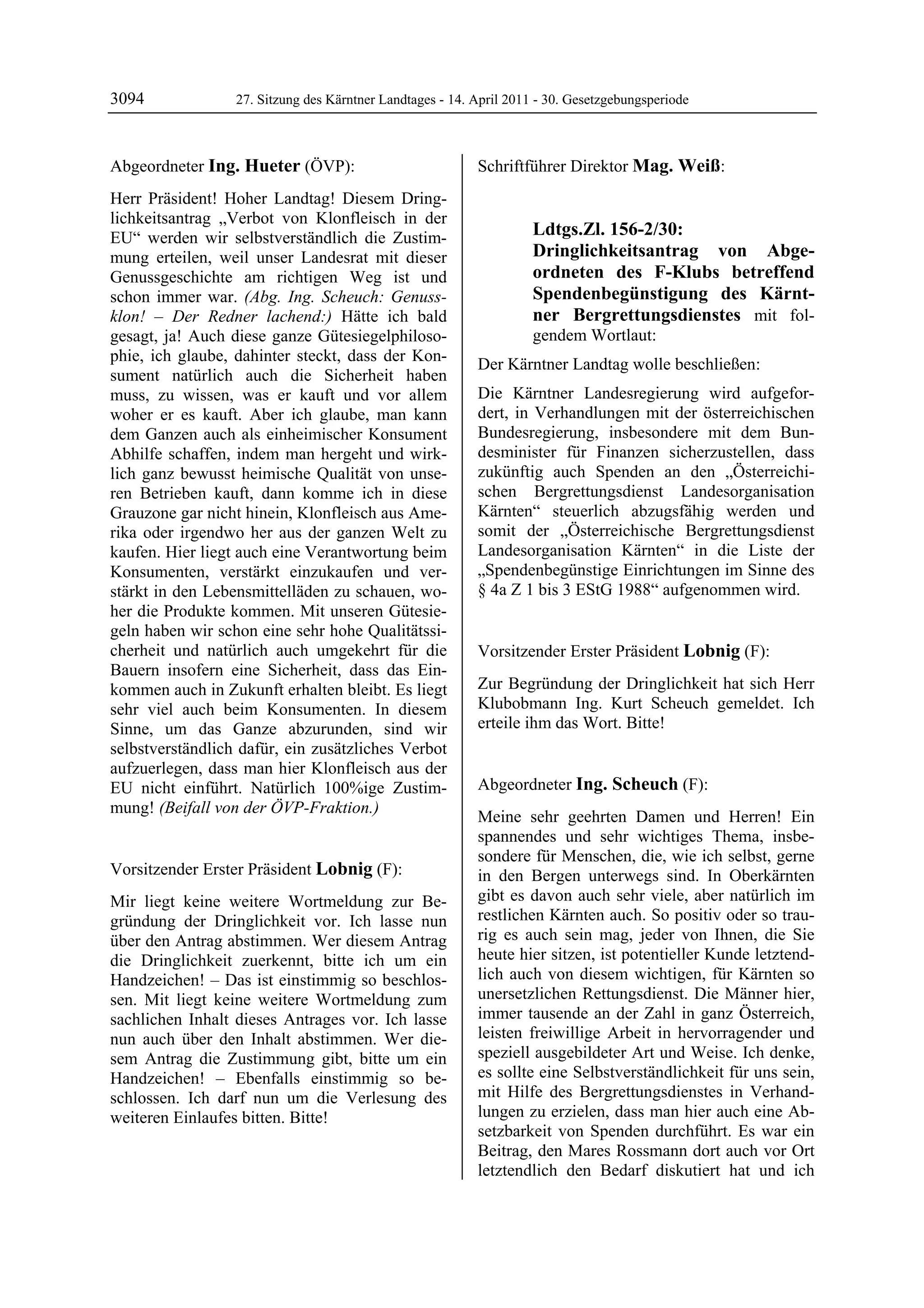 3094              27. Sitzung des Kärntner Landtages - 14. April 2011 - 30. Gesetzgebungsperiode



Abgeordneter Ing. Hueter (ÖVP):                            Schriftführer Direktor Mag. Weiß:
                                                           Mag. Weiß
Ing. Hueter

Herr Präsident! Hoher Landtag! Diesem Dring-
lichkeitsantrag „Verbot von Klonfleisch in der
EU“ werden wir selbstverständlich die Zustim-                             Ldtgs.Zl. 156-2/30:
mung erteilen, weil unser Landesrat mit dieser                            Dringlichkeitsantrag von Abge-
Genussgeschichte am richtigen Weg ist und                                 ordneten des F-Klubs betreffend
schon immer war. (Abg. Ing. Scheuch: Genuss-                              Spendenbegünstigung des Kärnt-
klon! – Der Redner lachend:) Hätte ich bald                               ner Bergrettungsdienstes mit fol-
gesagt, ja! Auch diese ganze Gütesiegelphiloso-                           gendem Wortlaut:
phie, ich glaube, dahinter steckt, dass der Kon-           Der Kärntner Landtag wolle beschließen:
sument natürlich auch die Sicherheit haben
muss, zu wissen, was er kauft und vor allem                Die Kärntner Landesregierung wird aufgefor-
woher er es kauft. Aber ich glaube, man kann               dert, in Verhandlungen mit der österreichischen
dem Ganzen auch als einheimischer Konsument                Bundesregierung, insbesondere mit dem Bun-
Abhilfe schaffen, indem man hergeht und wirk-              desminister für Finanzen sicherzustellen, dass
lich ganz bewusst heimische Qualität von unse-             zukünftig auch Spenden an den „Österreichi-
ren Betrieben kauft, dann komme ich in diese               schen Bergrettungsdienst Landesorganisation
Grauzone gar nicht hinein, Klonfleisch aus Ame-            Kärnten“ steuerlich abzugsfähig werden und
rika oder irgendwo her aus der ganzen Welt zu              somit der „Österreichische Bergrettungsdienst
kaufen. Hier liegt auch eine Verantwortung beim            Landesorganisation Kärnten“ in die Liste der
Konsumenten, verstärkt einzukaufen und ver-                „Spendenbegünstige Einrichtungen im Sinne des
stärkt in den Lebensmittelläden zu schauen, wo-            § 4a Z 1 bis 3 EStG 1988“ aufgenommen wird.
                                                           Mag. Weiß

her die Produkte kommen. Mit unseren Gütesie-
geln haben wir schon eine sehr hohe Qualitätssi-
cherheit und natürlich auch umgekehrt für die              Vorsitzender Erster Präsident Lobnig (F):
Bauern insofern eine Sicherheit, dass das Ein-             Lobnig


kommen auch in Zukunft erhalten bleibt. Es liegt           Zur Begründung der Dringlichkeit hat sich Herr
sehr viel auch beim Konsumenten. In diesem                 Klubobmann Ing. Kurt Scheuch gemeldet. Ich
Sinne, um das Ganze abzurunden, sind wir                   erteile ihm das Wort. Bitte!
                                                           Lobnig


selbstverständlich dafür, ein zusätzliches Verbot
aufzuerlegen, dass man hier Klonfleisch aus der
EU nicht einführt. Natürlich 100%ige Zustim-               Abgeordneter Ing. Scheuch (F):
mung! (Beifall von der ÖVP-Fraktion.)                      Ing. Scheuch
Ing. Hueter
                                                           Meine sehr geehrten Damen und Herren! Ein
                                                           spannendes und sehr wichtiges Thema, insbe-
                                                           sondere für Menschen, die, wie ich selbst, gerne
Vorsitzender Erster Präsident Lobnig (F):                  in den Bergen unterwegs sind. In Oberkärnten
Lobnig

Mir liegt keine weitere Wortmeldung zur Be-                gibt es davon auch sehr viele, aber natürlich im
gründung der Dringlichkeit vor. Ich lasse nun              restlichen Kärnten auch. So positiv oder so trau-
über den Antrag abstimmen. Wer diesem Antrag               rig es auch sein mag, jeder von Ihnen, die Sie
die Dringlichkeit zuerkennt, bitte ich um ein              heute hier sitzen, ist potentieller Kunde letztend-
Handzeichen! – Das ist einstimmig so beschlos-             lich auch von diesem wichtigen, für Kärnten so
sen. Mit liegt keine weitere Wortmeldung zum               unersetzlichen Rettungsdienst. Die Männer hier,
sachlichen Inhalt dieses Antrages vor. Ich lasse           immer tausende an der Zahl in ganz Österreich,
nun auch über den Inhalt abstimmen. Wer die-               leisten freiwillige Arbeit in hervorragender und
sem Antrag die Zustimmung gibt, bitte um ein               speziell ausgebildeter Art und Weise. Ich denke,
Handzeichen! – Ebenfalls einstimmig so be-                 es sollte eine Selbstverständlichkeit für uns sein,
schlossen. Ich darf nun um die Verlesung des               mit Hilfe des Bergrettungsdienstes in Verhand-
weiteren Einlaufes bitten. Bitte!                          lungen zu erzielen, dass man hier auch eine Ab-
Lobnig
                                                           setzbarkeit von Spenden durchführt. Es war ein
                                                           Beitrag, den Mares Rossmann dort auch vor Ort
                                                           letztendlich den Bedarf diskutiert hat und ich
 