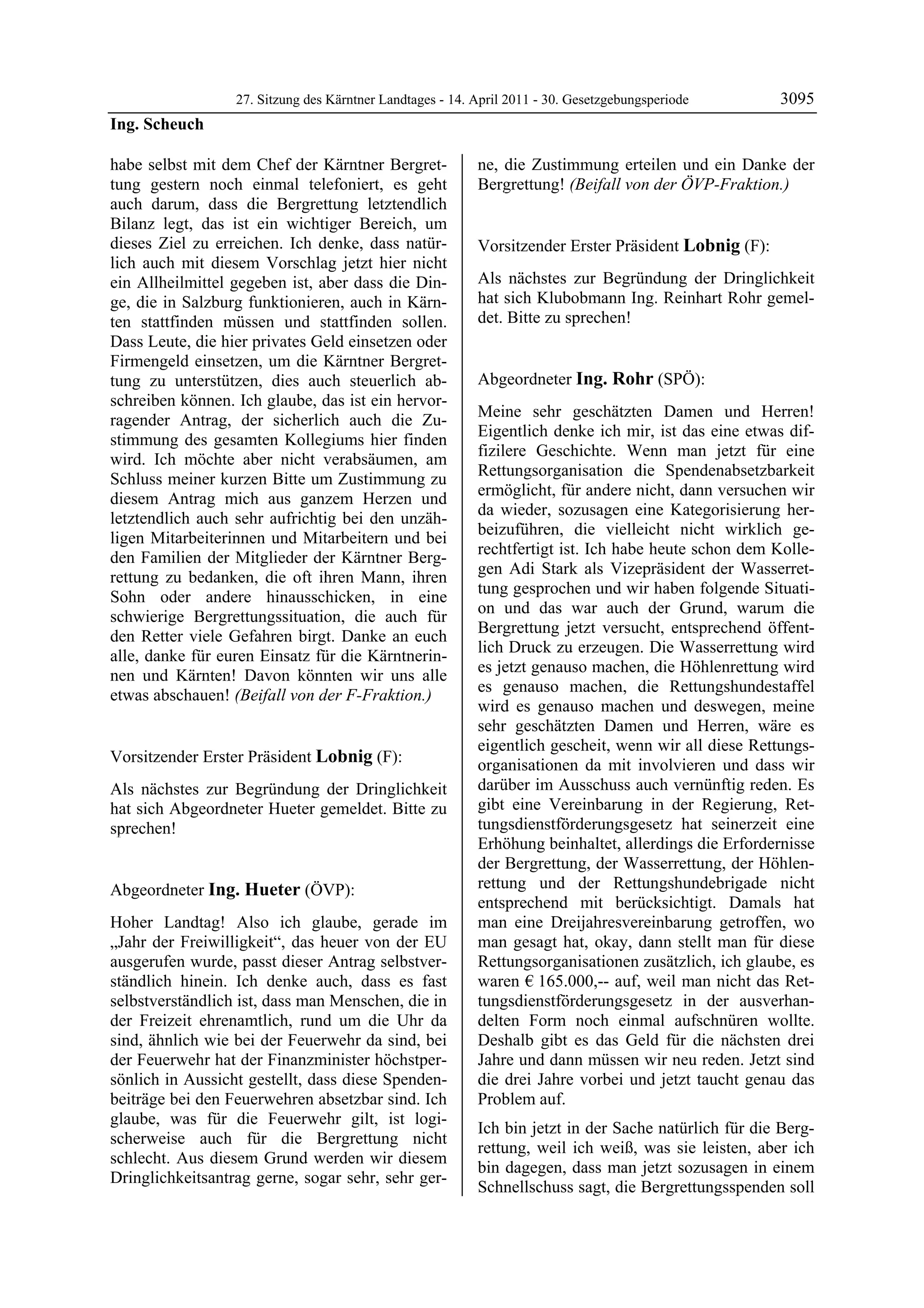 27. Sitzung des Kärntner Landtages - 14. April 2011 - 30. Gesetzgebungsperiode       3095
Ing. Scheuch

habe selbst mit dem Chef der Kärntner Bergret-             ne, die Zustimmung erteilen und ein Danke der
tung gestern noch einmal telefoniert, es geht              Bergrettung! (Beifall von der ÖVP-Fraktion.)
                                                           Ing. Hueter

auch darum, dass die Bergrettung letztendlich
Bilanz legt, das ist ein wichtiger Bereich, um
dieses Ziel zu erreichen. Ich denke, dass natür-           Vorsitzender Erster Präsident Lobnig (F):
lich auch mit diesem Vorschlag jetzt hier nicht            Lobnig


ein Allheilmittel gegeben ist, aber dass die Din-          Als nächstes zur Begründung der Dringlichkeit
ge, die in Salzburg funktionieren, auch in Kärn-           hat sich Klubobmann Ing. Reinhart Rohr gemel-
ten stattfinden müssen und stattfinden sollen.             det. Bitte zu sprechen!
                                                           Lobnig


Dass Leute, die hier privates Geld einsetzen oder
Firmengeld einsetzen, um die Kärntner Bergret-
tung zu unterstützen, dies auch steuerlich ab-             Abgeordneter Ing. Rohr (SPÖ):
schreiben können. Ich glaube, das ist ein hervor-          Ing. Rohr

                                                           Meine sehr geschätzten Damen und Herren!
ragender Antrag, der sicherlich auch die Zu-
                                                           Eigentlich denke ich mir, ist das eine etwas dif-
stimmung des gesamten Kollegiums hier finden
                                                           fizilere Geschichte. Wenn man jetzt für eine
wird. Ich möchte aber nicht verabsäumen, am
                                                           Rettungsorganisation die Spendenabsetzbarkeit
Schluss meiner kurzen Bitte um Zustimmung zu
                                                           ermöglicht, für andere nicht, dann versuchen wir
diesem Antrag mich aus ganzem Herzen und
                                                           da wieder, sozusagen eine Kategorisierung her-
letztendlich auch sehr aufrichtig bei den unzäh-
                                                           beizuführen, die vielleicht nicht wirklich ge-
ligen Mitarbeiterinnen und Mitarbeitern und bei
                                                           rechtfertigt ist. Ich habe heute schon dem Kolle-
den Familien der Mitglieder der Kärntner Berg-
                                                           gen Adi Stark als Vizepräsident der Wasserret-
rettung zu bedanken, die oft ihren Mann, ihren
                                                           tung gesprochen und wir haben folgende Situati-
Sohn oder andere hinausschicken, in eine
                                                           on und das war auch der Grund, warum die
schwierige Bergrettungssituation, die auch für
                                                           Bergrettung jetzt versucht, entsprechend öffent-
den Retter viele Gefahren birgt. Danke an euch
                                                           lich Druck zu erzeugen. Die Wasserrettung wird
alle, danke für euren Einsatz für die Kärntnerin-
                                                           es jetzt genauso machen, die Höhlenrettung wird
nen und Kärnten! Davon könnten wir uns alle
                                                           es genauso machen, die Rettungshundestaffel
etwas abschauen! (Beifall von der F-Fraktion.)
Ing. Scheuch
                                                           wird es genauso machen und deswegen, meine
                                                           sehr geschätzten Damen und Herren, wäre es
                                                           eigentlich gescheit, wenn wir all diese Rettungs-
Vorsitzender Erster Präsident Lobnig (F):                  organisationen da mit involvieren und dass wir
Lobnig

Als nächstes zur Begründung der Dringlichkeit              darüber im Ausschuss auch vernünftig reden. Es
hat sich Abgeordneter Hueter gemeldet. Bitte zu            gibt eine Vereinbarung in der Regierung, Ret-
sprechen!                                                  tungsdienstförderungsgesetz hat seinerzeit eine
Lobnig
                                                           Erhöhung beinhaltet, allerdings die Erfordernisse
                                                           der Bergrettung, der Wasserrettung, der Höhlen-
Abgeordneter Ing. Hueter (ÖVP):                            rettung und der Rettungshundebrigade nicht
Ing. Hueter
                                                           entsprechend mit berücksichtigt. Damals hat
Hoher Landtag! Also ich glaube, gerade im                  man eine Dreijahresvereinbarung getroffen, wo
„Jahr der Freiwilligkeit“, das heuer von der EU            man gesagt hat, okay, dann stellt man für diese
ausgerufen wurde, passt dieser Antrag selbstver-           Rettungsorganisationen zusätzlich, ich glaube, es
ständlich hinein. Ich denke auch, dass es fast             waren € 165.000,-- auf, weil man nicht das Ret-
selbstverständlich ist, dass man Menschen, die in          tungsdienstförderungsgesetz in der ausverhan-
der Freizeit ehrenamtlich, rund um die Uhr da              delten Form noch einmal aufschnüren wollte.
sind, ähnlich wie bei der Feuerwehr da sind, bei           Deshalb gibt es das Geld für die nächsten drei
der Feuerwehr hat der Finanzminister höchstper-            Jahre und dann müssen wir neu reden. Jetzt sind
sönlich in Aussicht gestellt, dass diese Spenden-          die drei Jahre vorbei und jetzt taucht genau das
beiträge bei den Feuerwehren absetzbar sind. Ich           Problem auf.
glaube, was für die Feuerwehr gilt, ist logi-
                                                           Ich bin jetzt in der Sache natürlich für die Berg-
scherweise auch für die Bergrettung nicht
                                                           rettung, weil ich weiß, was sie leisten, aber ich
schlecht. Aus diesem Grund werden wir diesem
                                                           bin dagegen, dass man jetzt sozusagen in einem
Dringlichkeitsantrag gerne, sogar sehr, sehr ger-
                                                           Schnellschuss sagt, die Bergrettungsspenden soll
 