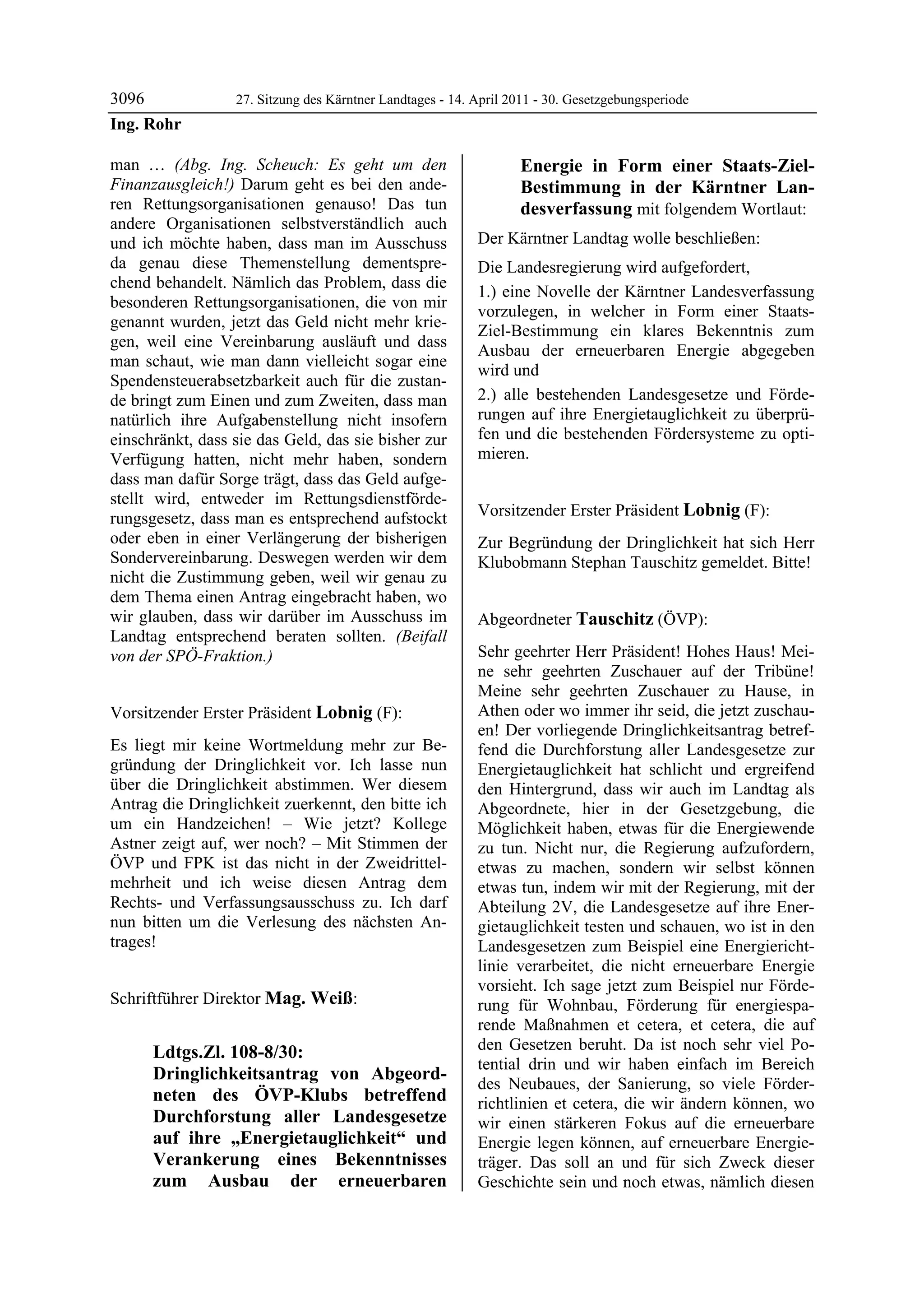 3096                 27. Sitzung des Kärntner Landtages - 14. April 2011 - 30. Gesetzgebungsperiode
Ing. Rohr

man … (Abg. Ing. Scheuch: Es geht um den                                  Energie in Form einer Staats-Ziel-
Finanzausgleich!) Darum geht es bei den ande-                             Bestimmung in der Kärntner Lan-
ren Rettungsorganisationen genauso! Das tun                               desverfassung mit folgendem Wortlaut:
andere Organisationen selbstverständlich auch
und ich möchte haben, dass man im Ausschuss                   Der Kärntner Landtag wolle beschließen:
da genau diese Themenstellung dementspre-                     Die Landesregierung wird aufgefordert,
chend behandelt. Nämlich das Problem, dass die
                                                              1.) eine Novelle der Kärntner Landesverfassung
besonderen Rettungsorganisationen, die von mir
                                                              vorzulegen, in welcher in Form einer Staats-
genannt wurden, jetzt das Geld nicht mehr krie-
                                                              Ziel-Bestimmung ein klares Bekenntnis zum
gen, weil eine Vereinbarung ausläuft und dass
                                                              Ausbau der erneuerbaren Energie abgegeben
man schaut, wie man dann vielleicht sogar eine
                                                              wird und
Spendensteuerabsetzbarkeit auch für die zustan-
de bringt zum Einen und zum Zweiten, dass man                 2.) alle bestehenden Landesgesetze und Förde-
natürlich ihre Aufgabenstellung nicht insofern                rungen auf ihre Energietauglichkeit zu überprü-
einschränkt, dass sie das Geld, das sie bisher zur            fen und die bestehenden Fördersysteme zu opti-
Verfügung hatten, nicht mehr haben, sondern                   mieren.
                                                              Mag. Weiß


dass man dafür Sorge trägt, dass das Geld aufge-
stellt wird, entweder im Rettungsdienstförde-
rungsgesetz, dass man es entsprechend aufstockt               Vorsitzender Erster Präsident Lobnig (F):
                                                              Lobnig
oder eben in einer Verlängerung der bisherigen                Zur Begründung der Dringlichkeit hat sich Herr
Sondervereinbarung. Deswegen werden wir dem                   Klubobmann Stephan Tauschitz gemeldet. Bitte!
                                                              Lobnig
nicht die Zustimmung geben, weil wir genau zu
dem Thema einen Antrag eingebracht haben, wo
wir glauben, dass wir darüber im Ausschuss im                 Abgeordneter Tauschitz (ÖVP):
Landtag entsprechend beraten sollten. (Beifall                Tauschitz


von der SPÖ-Fraktion.)                                        Sehr geehrter Herr Präsident! Hohes Haus! Mei-
Ing. Rohr
                                                              ne sehr geehrten Zuschauer auf der Tribüne!
                                                              Meine sehr geehrten Zuschauer zu Hause, in
Vorsitzender Erster Präsident Lobnig (F):                     Athen oder wo immer ihr seid, die jetzt zuschau-
Lobnig                                                        en! Der vorliegende Dringlichkeitsantrag betref-
Es liegt mir keine Wortmeldung mehr zur Be-                   fend die Durchforstung aller Landesgesetze zur
gründung der Dringlichkeit vor. Ich lasse nun                 Energietauglichkeit hat schlicht und ergreifend
über die Dringlichkeit abstimmen. Wer diesem                  den Hintergrund, dass wir auch im Landtag als
Antrag die Dringlichkeit zuerkennt, den bitte ich             Abgeordnete, hier in der Gesetzgebung, die
um ein Handzeichen! – Wie jetzt? Kollege                      Möglichkeit haben, etwas für die Energiewende
Astner zeigt auf, wer noch? – Mit Stimmen der                 zu tun. Nicht nur, die Regierung aufzufordern,
ÖVP und FPK ist das nicht in der Zweidrittel-                 etwas zu machen, sondern wir selbst können
mehrheit und ich weise diesen Antrag dem                      etwas tun, indem wir mit der Regierung, mit der
Rechts- und Verfassungsausschuss zu. Ich darf                 Abteilung 2V, die Landesgesetze auf ihre Ener-
nun bitten um die Verlesung des nächsten An-                  gietauglichkeit testen und schauen, wo ist in den
trages!
Lobnig                                                        Landesgesetzen zum Beispiel eine Energiericht-
                                                              linie verarbeitet, die nicht erneuerbare Energie
                                                              vorsieht. Ich sage jetzt zum Beispiel nur Förde-
Schriftführer Direktor Mag. Weiß:
Mag. Weiß                                                     rung für Wohnbau, Förderung für energiespa-
                                                              rende Maßnahmen et cetera, et cetera, die auf
            Ldtgs.Zl. 108-8/30:                               den Gesetzen beruht. Da ist noch sehr viel Po-
                                                              tential drin und wir haben einfach im Bereich
            Dringlichkeitsantrag von Abgeord-
                                                              des Neubaues, der Sanierung, so viele Förder-
            neten des ÖVP-Klubs betreffend                    richtlinien et cetera, die wir ändern können, wo
            Durchforstung aller Landesgesetze                 wir einen stärkeren Fokus auf die erneuerbare
            auf ihre „Energietauglichkeit“ und                Energie legen können, auf erneuerbare Energie-
            Verankerung eines Bekenntnisses                   träger. Das soll an und für sich Zweck dieser
            zum Ausbau der erneuerbaren                       Geschichte sein und noch etwas, nämlich diesen
 