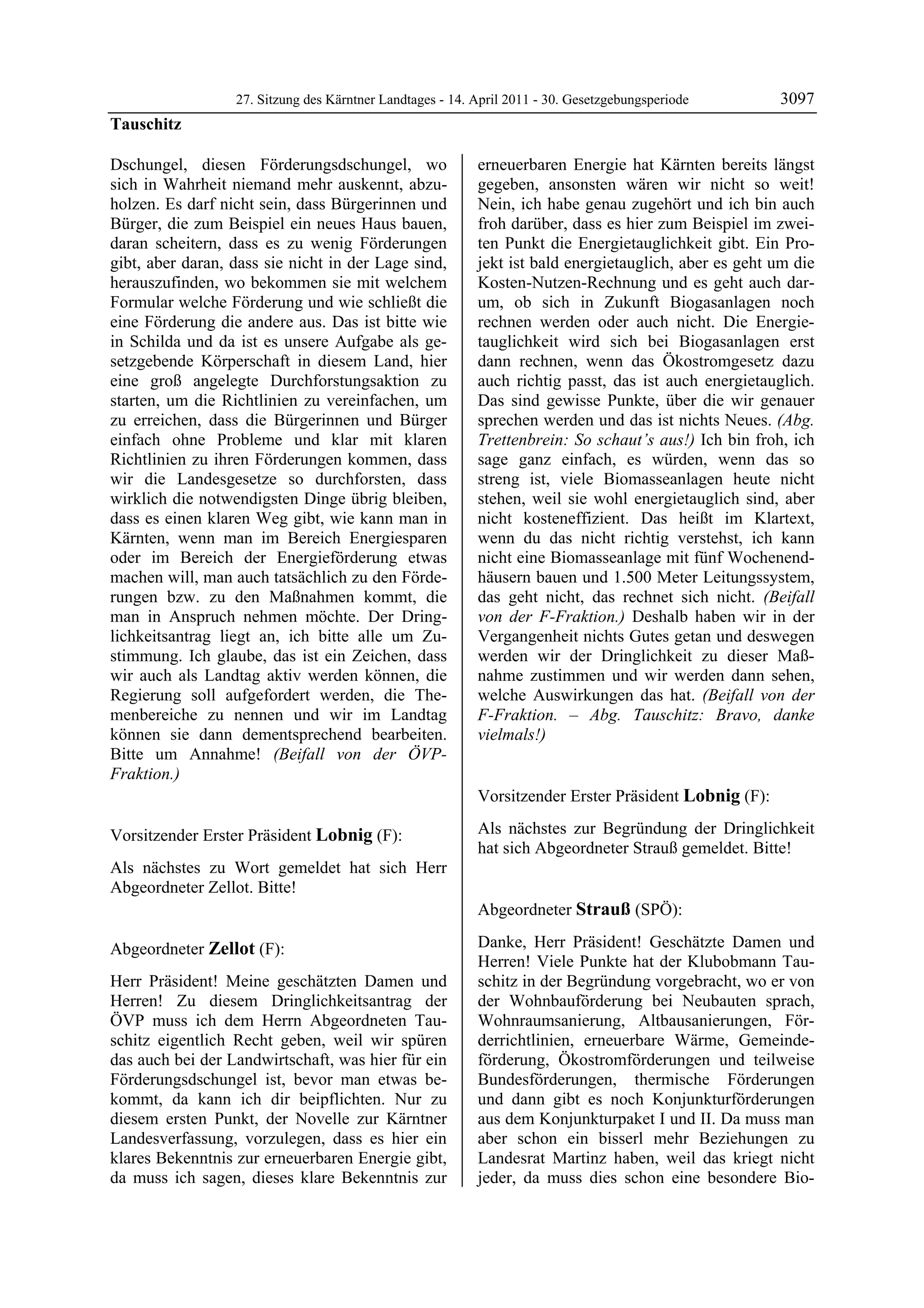 27. Sitzung des Kärntner Landtages - 14. April 2011 - 30. Gesetzgebungsperiode       3097
Tauschitz

Dschungel, diesen Förderungsdschungel, wo                  erneuerbaren Energie hat Kärnten bereits längst
sich in Wahrheit niemand mehr auskennt, abzu-              gegeben, ansonsten wären wir nicht so weit!
holzen. Es darf nicht sein, dass Bürgerinnen und           Nein, ich habe genau zugehört und ich bin auch
Bürger, die zum Beispiel ein neues Haus bauen,             froh darüber, dass es hier zum Beispiel im zwei-
daran scheitern, dass es zu wenig Förderungen              ten Punkt die Energietauglichkeit gibt. Ein Pro-
gibt, aber daran, dass sie nicht in der Lage sind,         jekt ist bald energietauglich, aber es geht um die
herauszufinden, wo bekommen sie mit welchem                Kosten-Nutzen-Rechnung und es geht auch dar-
Formular welche Förderung und wie schließt die             um, ob sich in Zukunft Biogasanlagen noch
eine Förderung die andere aus. Das ist bitte wie           rechnen werden oder auch nicht. Die Energie-
in Schilda und da ist es unsere Aufgabe als ge-            tauglichkeit wird sich bei Biogasanlagen erst
setzgebende Körperschaft in diesem Land, hier              dann rechnen, wenn das Ökostromgesetz dazu
eine groß angelegte Durchforstungsaktion zu                auch richtig passt, das ist auch energietauglich.
starten, um die Richtlinien zu vereinfachen, um            Das sind gewisse Punkte, über die wir genauer
zu erreichen, dass die Bürgerinnen und Bürger              sprechen werden und das ist nichts Neues. (Abg.
einfach ohne Probleme und klar mit klaren                  Trettenbrein: So schaut’s aus!) Ich bin froh, ich
Richtlinien zu ihren Förderungen kommen, dass              sage ganz einfach, es würden, wenn das so
wir die Landesgesetze so durchforsten, dass                streng ist, viele Biomasseanlagen heute nicht
wirklich die notwendigsten Dinge übrig bleiben,            stehen, weil sie wohl energietauglich sind, aber
dass es einen klaren Weg gibt, wie kann man in             nicht kosteneffizient. Das heißt im Klartext,
Kärnten, wenn man im Bereich Energiesparen                 wenn du das nicht richtig verstehst, ich kann
oder im Bereich der Energieförderung etwas                 nicht eine Biomasseanlage mit fünf Wochenend-
machen will, man auch tatsächlich zu den Förde-            häusern bauen und 1.500 Meter Leitungssystem,
rungen bzw. zu den Maßnahmen kommt, die                    das geht nicht, das rechnet sich nicht. (Beifall
man in Anspruch nehmen möchte. Der Dring-                  von der F-Fraktion.) Deshalb haben wir in der
lichkeitsantrag liegt an, ich bitte alle um Zu-            Vergangenheit nichts Gutes getan und deswegen
stimmung. Ich glaube, das ist ein Zeichen, dass            werden wir der Dringlichkeit zu dieser Maß-
wir auch als Landtag aktiv werden können, die              nahme zustimmen und wir werden dann sehen,
Regierung soll aufgefordert werden, die The-               welche Auswirkungen das hat. (Beifall von der
menbereiche zu nennen und wir im Landtag                   F-Fraktion. – Abg. Tauschitz: Bravo, danke
können sie dann dementsprechend bearbeiten.                vielmals!)
                                                           Zellot

Bitte um Annahme! (Beifall von der ÖVP-
Fraktion.)
Tauschitz

                                                           Vorsitzender Erster Präsident Lobnig (F):
                                                           Lobnig


Vorsitzender Erster Präsident Lobnig (F):                  Als nächstes zur Begründung der Dringlichkeit
Lobnig
                                                           hat sich Abgeordneter Strauß gemeldet. Bitte!
                                                           Lobnig

Als nächstes zu Wort gemeldet hat sich Herr
Abgeordneter Zellot. Bitte!
Lobnig

                                                           Abgeordneter Strauß (SPÖ):
                                                           Strauß


Abgeordneter Zellot (F):                                   Danke, Herr Präsident! Geschätzte Damen und
Zellot
                                                           Herren! Viele Punkte hat der Klubobmann Tau-
Herr Präsident! Meine geschätzten Damen und                schitz in der Begründung vorgebracht, wo er von
Herren! Zu diesem Dringlichkeitsantrag der                 der Wohnbauförderung bei Neubauten sprach,
ÖVP muss ich dem Herrn Abgeordneten Tau-                   Wohnraumsanierung, Altbausanierungen, För-
schitz eigentlich Recht geben, weil wir spüren             derrichtlinien, erneuerbare Wärme, Gemeinde-
das auch bei der Landwirtschaft, was hier für ein          förderung, Ökostromförderungen und teilweise
Förderungsdschungel ist, bevor man etwas be-               Bundesförderungen, thermische Förderungen
kommt, da kann ich dir beipflichten. Nur zu                und dann gibt es noch Konjunkturförderungen
diesem ersten Punkt, der Novelle zur Kärntner              aus dem Konjunkturpaket I und II. Da muss man
Landesverfassung, vorzulegen, dass es hier ein             aber schon ein bisserl mehr Beziehungen zu
klares Bekenntnis zur erneuerbaren Energie gibt,           Landesrat Martinz haben, weil das kriegt nicht
da muss ich sagen, dieses klare Bekenntnis zur             jeder, da muss dies schon eine besondere Bio-
 