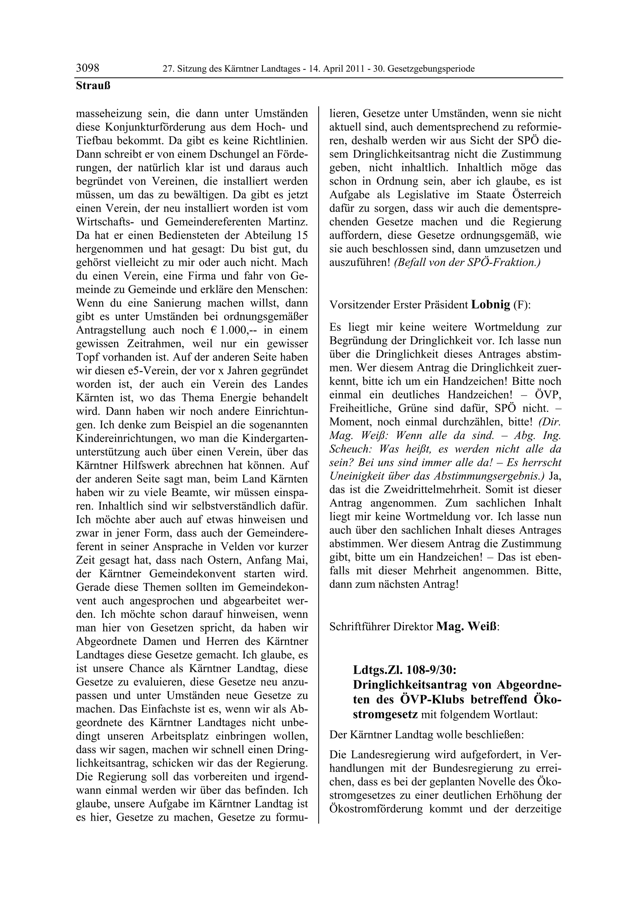 3098              27. Sitzung des Kärntner Landtages - 14. April 2011 - 30. Gesetzgebungsperiode
Strauß

masseheizung sein, die dann unter Umständen                lieren, Gesetze unter Umständen, wenn sie nicht
diese Konjunkturförderung aus dem Hoch- und                aktuell sind, auch dementsprechend zu reformie-
Tiefbau bekommt. Da gibt es keine Richtlinien.             ren, deshalb werden wir aus Sicht der SPÖ die-
Dann schreibt er von einem Dschungel an Förde-             sem Dringlichkeitsantrag nicht die Zustimmung
rungen, der natürlich klar ist und daraus auch             geben, nicht inhaltlich. Inhaltlich möge das
begründet von Vereinen, die installiert werden             schon in Ordnung sein, aber ich glaube, es ist
müssen, um das zu bewältigen. Da gibt es jetzt             Aufgabe als Legislative im Staate Österreich
einen Verein, der neu installiert worden ist vom           dafür zu sorgen, dass wir auch die dementspre-
Wirtschafts- und Gemeindereferenten Martinz.               chenden Gesetze machen und die Regierung
Da hat er einen Bediensteten der Abteilung 15              auffordern, diese Gesetze ordnungsgemäß, wie
hergenommen und hat gesagt: Du bist gut, du                sie auch beschlossen sind, dann umzusetzen und
gehörst vielleicht zu mir oder auch nicht. Mach            auszuführen! (Befall von der SPÖ-Fraktion.)
                                                           Strauß

du einen Verein, eine Firma und fahr von Ge-
meinde zu Gemeinde und erkläre den Menschen:
Wenn du eine Sanierung machen willst, dann                 Vorsitzender Erster Präsident Lobnig (F):
gibt es unter Umständen bei ordnungsgemäßer                Lobnig


Antragstellung auch noch € 1.000,-- in einem               Es liegt mir keine weitere Wortmeldung zur
gewissen Zeitrahmen, weil nur ein gewisser                 Begründung der Dringlichkeit vor. Ich lasse nun
Topf vorhanden ist. Auf der anderen Seite haben            über die Dringlichkeit dieses Antrages abstim-
wir diesen e5-Verein, der vor x Jahren gegründet           men. Wer diesem Antrag die Dringlichkeit zuer-
worden ist, der auch ein Verein des Landes                 kennt, bitte ich um ein Handzeichen! Bitte noch
Kärnten ist, wo das Thema Energie behandelt                einmal ein deutliches Handzeichen! – ÖVP,
wird. Dann haben wir noch andere Einrichtun-               Freiheitliche, Grüne sind dafür, SPÖ nicht. –
gen. Ich denke zum Beispiel an die sogenannten             Moment, noch einmal durchzählen, bitte! (Dir.
Kindereinrichtungen, wo man die Kindergarten-              Mag. Weiß: Wenn alle da sind. – Abg. Ing.
unterstützung auch über einen Verein, über das             Scheuch: Was heißt, es werden nicht alle da
Kärntner Hilfswerk abrechnen hat können. Auf               sein? Bei uns sind immer alle da! – Es herrscht
der anderen Seite sagt man, beim Land Kärnten              Uneinigkeit über das Abstimmungsergebnis.) Ja,
haben wir zu viele Beamte, wir müssen einspa-              das ist die Zweidrittelmehrheit. Somit ist dieser
ren. Inhaltlich sind wir selbstverständlich dafür.         Antrag angenommen. Zum sachlichen Inhalt
Ich möchte aber auch auf etwas hinweisen und               liegt mir keine Wortmeldung vor. Ich lasse nun
zwar in jener Form, dass auch der Gemeindere-              auch über den sachlichen Inhalt dieses Antrages
ferent in seiner Ansprache in Velden vor kurzer            abstimmen. Wer diesem Antrag die Zustimmung
Zeit gesagt hat, dass nach Ostern, Anfang Mai,             gibt, bitte um ein Handzeichen! – Das ist eben-
der Kärntner Gemeindekonvent starten wird.                 falls mit dieser Mehrheit angenommen. Bitte,
Gerade diese Themen sollten im Gemeindekon-                dann zum nächsten Antrag!
                                                           Lobnig


vent auch angesprochen und abgearbeitet wer-
den. Ich möchte schon darauf hinweisen, wenn
man hier von Gesetzen spricht, da haben wir                Schriftführer Direktor Mag. Weiß:
                                                           Mag. Weiß

Abgeordnete Damen und Herren des Kärntner
Landtages diese Gesetze gemacht. Ich glaube, es
ist unsere Chance als Kärntner Landtag, diese                          Ldtgs.Zl. 108-9/30:
Gesetze zu evaluieren, diese Gesetze neu anzu-                         Dringlichkeitsantrag von Abgeordne-
passen und unter Umständen neue Gesetze zu                             ten des ÖVP-Klubs betreffend Öko-
machen. Das Einfachste ist es, wenn wir als Ab-                        stromgesetz mit folgendem Wortlaut:
geordnete des Kärntner Landtages nicht unbe-
dingt unseren Arbeitsplatz einbringen wollen,              Der Kärntner Landtag wolle beschließen:
dass wir sagen, machen wir schnell einen Dring-            Die Landesregierung wird aufgefordert, in Ver-
lichkeitsantrag, schicken wir das der Regierung.           handlungen mit der Bundesregierung zu errei-
Die Regierung soll das vorbereiten und irgend-             chen, dass es bei der geplanten Novelle des Öko-
wann einmal werden wir über das befinden. Ich              stromgesetzes zu einer deutlichen Erhöhung der
glaube, unsere Aufgabe im Kärntner Landtag ist             Ökostromförderung kommt und der derzeitige
es hier, Gesetze zu machen, Gesetze zu formu-
 