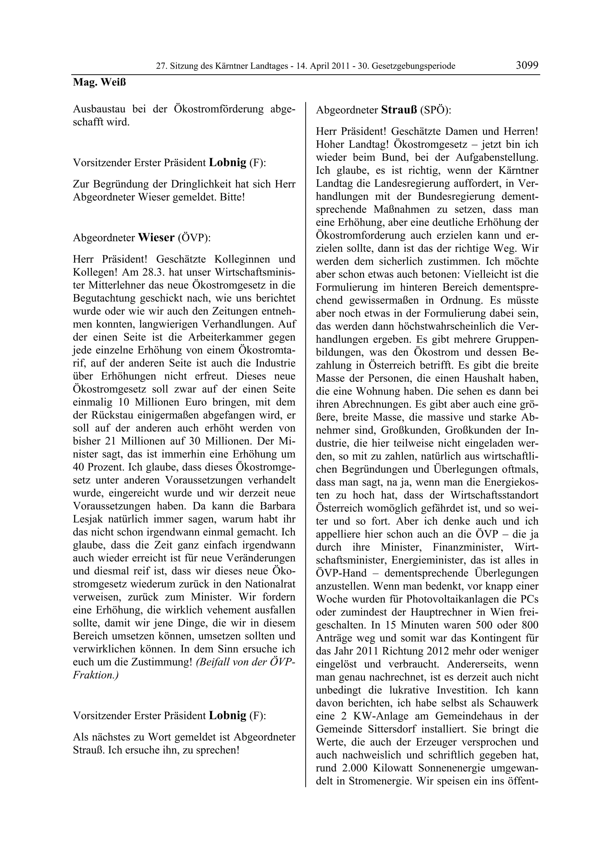 27. Sitzung des Kärntner Landtages - 14. April 2011 - 30. Gesetzgebungsperiode       3099
Mag. Weiß

Ausbaustau bei der Ökostromförderung abge-                 Abgeordneter Strauß (SPÖ):
schafft wird.
Mag. Weiß
                                                           Strauß

                                                           Herr Präsident! Geschätzte Damen und Herren!
                                                           Hoher Landtag! Ökostromgesetz – jetzt bin ich
Vorsitzender Erster Präsident Lobnig (F):                  wieder beim Bund, bei der Aufgabenstellung.
Lobnig
                                                           Ich glaube, es ist richtig, wenn der Kärntner
Zur Begründung der Dringlichkeit hat sich Herr             Landtag die Landesregierung auffordert, in Ver-
Abgeordneter Wieser gemeldet. Bitte!
Lobnig
                                                           handlungen mit der Bundesregierung dement-
                                                           sprechende Maßnahmen zu setzen, dass man
                                                           eine Erhöhung, aber eine deutliche Erhöhung der
Abgeordneter Wieser (ÖVP):                                 Ökostromforderung auch erzielen kann und er-
Wieser                                                     zielen sollte, dann ist das der richtige Weg. Wir
Herr Präsident! Geschätzte Kolleginnen und                 werden dem sicherlich zustimmen. Ich möchte
Kollegen! Am 28.3. hat unser Wirtschaftsminis-             aber schon etwas auch betonen: Vielleicht ist die
ter Mitterlehner das neue Ökostromgesetz in die            Formulierung im hinteren Bereich dementspre-
Begutachtung geschickt nach, wie uns berichtet             chend gewissermaßen in Ordnung. Es müsste
wurde oder wie wir auch den Zeitungen entneh-              aber noch etwas in der Formulierung dabei sein,
men konnten, langwierigen Verhandlungen. Auf               das werden dann höchstwahrscheinlich die Ver-
der einen Seite ist die Arbeiterkammer gegen               handlungen ergeben. Es gibt mehrere Gruppen-
jede einzelne Erhöhung von einem Ökostromta-               bildungen, was den Ökostrom und dessen Be-
rif, auf der anderen Seite ist auch die Industrie          zahlung in Österreich betrifft. Es gibt die breite
über Erhöhungen nicht erfreut. Dieses neue                 Masse der Personen, die einen Haushalt haben,
Ökostromgesetz soll zwar auf der einen Seite               die eine Wohnung haben. Die sehen es dann bei
einmalig 10 Millionen Euro bringen, mit dem                ihren Abrechnungen. Es gibt aber auch eine grö-
der Rückstau einigermaßen abgefangen wird, er              ßere, breite Masse, die massive und starke Ab-
soll auf der anderen auch erhöht werden von                nehmer sind, Großkunden, Großkunden der In-
bisher 21 Millionen auf 30 Millionen. Der Mi-              dustrie, die hier teilweise nicht eingeladen wer-
nister sagt, das ist immerhin eine Erhöhung um             den, so mit zu zahlen, natürlich aus wirtschaftli-
40 Prozent. Ich glaube, dass dieses Ökostromge-            chen Begründungen und Überlegungen oftmals,
setz unter anderen Voraussetzungen verhandelt              dass man sagt, na ja, wenn man die Energiekos-
wurde, eingereicht wurde und wir derzeit neue              ten zu hoch hat, dass der Wirtschaftsstandort
Voraussetzungen haben. Da kann die Barbara                 Österreich womöglich gefährdet ist, und so wei-
Lesjak natürlich immer sagen, warum habt ihr               ter und so fort. Aber ich denke auch und ich
das nicht schon irgendwann einmal gemacht. Ich             appelliere hier schon auch an die ÖVP – die ja
glaube, dass die Zeit ganz einfach irgendwann              durch ihre Minister, Finanzminister, Wirt-
auch wieder erreicht ist für neue Veränderungen            schaftsminister, Energieminister, das ist alles in
und diesmal reif ist, dass wir dieses neue Öko-            ÖVP-Hand – dementsprechende Überlegungen
stromgesetz wiederum zurück in den Nationalrat             anzustellen. Wenn man bedenkt, vor knapp einer
verweisen, zurück zum Minister. Wir fordern                Woche wurden für Photovoltaikanlagen die PCs
eine Erhöhung, die wirklich vehement ausfallen             oder zumindest der Hauptrechner in Wien frei-
sollte, damit wir jene Dinge, die wir in diesem            geschalten. In 15 Minuten waren 500 oder 800
Bereich umsetzen können, umsetzen sollten und              Anträge weg und somit war das Kontingent für
verwirklichen können. In dem Sinn ersuche ich              das Jahr 2011 Richtung 2012 mehr oder weniger
euch um die Zustimmung! (Beifall von der ÖVP-              eingelöst und verbraucht. Andererseits, wenn
Fraktion.)
Wieser                                                     man genau nachrechnet, ist es derzeit auch nicht
                                                           unbedingt die lukrative Investition. Ich kann
                                                           davon berichten, ich habe selbst als Schauwerk
Vorsitzender Erster Präsident Lobnig (F):                  eine 2 KW-Anlage am Gemeindehaus in der
Lobnig
                                                           Gemeinde Sittersdorf installiert. Sie bringt die
Als nächstes zu Wort gemeldet ist Abgeordneter             Werte, die auch der Erzeuger versprochen und
Strauß. Ich ersuche ihn, zu sprechen!
Lobnig                                                     auch nachweislich und schriftlich gegeben hat,
                                                           rund 2.000 Kilowatt Sonnenenergie umgewan-
                                                           delt in Stromenergie. Wir speisen ein ins öffent-
 