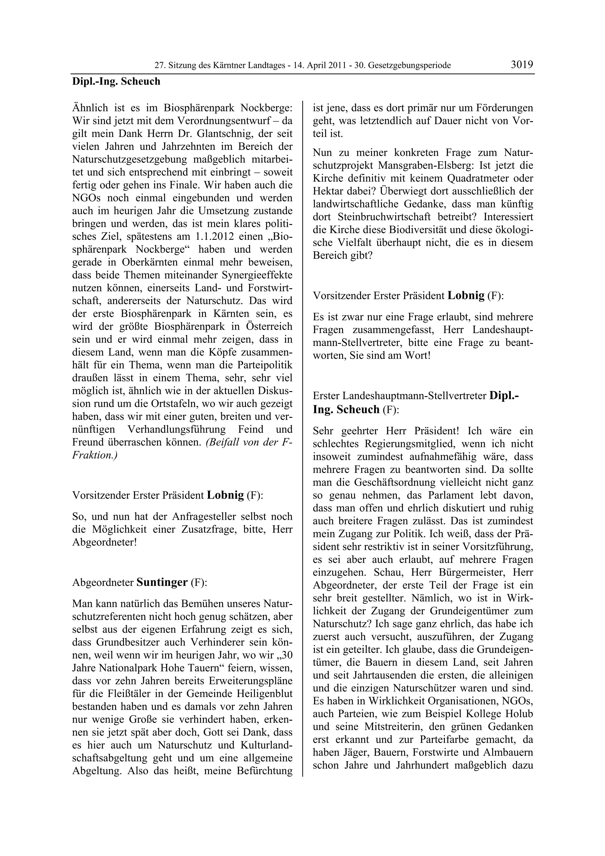 27. Sitzung des Kärntner Landtages - 14. April 2011 - 30. Gesetzgebungsperiode         3019
Dipl.-Ing. Scheuch

Ähnlich ist es im Biosphärenpark Nockberge:                   ist jene, dass es dort primär nur um Förderungen
Wir sind jetzt mit dem Verordnungsentwurf – da                geht, was letztendlich auf Dauer nicht von Vor-
gilt mein Dank Herrn Dr. Glantschnig, der seit                teil ist.
vielen Jahren und Jahrzehnten im Bereich der
                                                              Nun zu meiner konkreten Frage zum Natur-
Naturschutzgesetzgebung maßgeblich mitarbei-
                                                              schutzprojekt Mansgraben-Elsberg: Ist jetzt die
tet und sich entsprechend mit einbringt – soweit
                                                              Kirche definitiv mit keinem Quadratmeter oder
fertig oder gehen ins Finale. Wir haben auch die
                                                              Hektar dabei? Überwiegt dort ausschließlich der
NGOs noch einmal eingebunden und werden
                                                              landwirtschaftliche Gedanke, dass man künftig
auch im heurigen Jahr die Umsetzung zustande
                                                              dort Steinbruchwirtschaft betreibt? Interessiert
bringen und werden, das ist mein klares politi-
                                                              die Kirche diese Biodiversität und diese ökologi-
sches Ziel, spätestens am 1.1.2012 einen „Bio-
                                                              sche Vielfalt überhaupt nicht, die es in diesem
sphärenpark Nockberge“ haben und werden
                                                              Bereich gibt?
gerade in Oberkärnten einmal mehr beweisen,                   Suntinger


dass beide Themen miteinander Synergieeffekte
nutzen können, einerseits Land- und Forstwirt-
schaft, andererseits der Naturschutz. Das wird                Vorsitzender Erster Präsident Lobnig (F):
                                                              Lobnig
der erste Biosphärenpark in Kärnten sein, es                  Es ist zwar nur eine Frage erlaubt, sind mehrere
wird der größte Biosphärenpark in Österreich                  Fragen zusammengefasst, Herr Landeshaupt-
sein und er wird einmal mehr zeigen, dass in                  mann-Stellvertreter, bitte eine Frage zu beant-
diesem Land, wenn man die Köpfe zusammen-                     worten, Sie sind am Wort!
                                                              Lobnig
hält für ein Thema, wenn man die Parteipolitik
draußen lässt in einem Thema, sehr, sehr viel
möglich ist, ähnlich wie in der aktuellen Diskus-             Erster Landeshauptmann-Stellvertreter Dipl.-
sion rund um die Ortstafeln, wo wir auch gezeigt
                                                              Ing. Scheuch (F):
haben, dass wir mit einer guten, breiten und ver-             Dipl.-Ing. Scheuch

nünftigen Verhandlungsführung Feind und                       Sehr geehrter Herr Präsident! Ich wäre ein
Freund überraschen können. (Beifall von der F-                schlechtes Regierungsmitglied, wenn ich nicht
Fraktion.)
Dipl.-Ing. Scheuch                                            insoweit zumindest aufnahmefähig wäre, dass
                                                              mehrere Fragen zu beantworten sind. Da sollte
                                                              man die Geschäftsordnung vielleicht nicht ganz
Vorsitzender Erster Präsident Lobnig (F):                     so genau nehmen, das Parlament lebt davon,
Lobnig
                                                              dass man offen und ehrlich diskutiert und ruhig
So, und nun hat der Anfragesteller selbst noch                auch breitere Fragen zulässt. Das ist zumindest
die Möglichkeit einer Zusatzfrage, bitte, Herr                mein Zugang zur Politik. Ich weiß, dass der Prä-
Abgeordneter!
Lobnig                                                        sident sehr restriktiv ist in seiner Vorsitzführung,
                                                              es sei aber auch erlaubt, auf mehrere Fragen
                                                              einzugehen. Schau, Herr Bürgermeister, Herr
Abgeordneter Suntinger (F):                                   Abgeordneter, der erste Teil der Frage ist ein
Suntinger
                                                              sehr breit gestellter. Nämlich, wo ist in Wirk-
Man kann natürlich das Bemühen unseres Natur-
                                                              lichkeit der Zugang der Grundeigentümer zum
schutzreferenten nicht hoch genug schätzen, aber
selbst aus der eigenen Erfahrung zeigt es sich,               Naturschutz? Ich sage ganz ehrlich, das habe ich
dass Grundbesitzer auch Verhinderer sein kön-                 zuerst auch versucht, auszuführen, der Zugang
                                                              ist ein geteilter. Ich glaube, dass die Grundeigen-
nen, weil wenn wir im heurigen Jahr, wo wir „30
                                                              tümer, die Bauern in diesem Land, seit Jahren
Jahre Nationalpark Hohe Tauern“ feiern, wissen,
                                                              und seit Jahrtausenden die ersten, die alleinigen
dass vor zehn Jahren bereits Erweiterungspläne
für die Fleißtäler in der Gemeinde Heiligenblut               und die einzigen Naturschützer waren und sind.
bestanden haben und es damals vor zehn Jahren                 Es haben in Wirklichkeit Organisationen, NGOs,
                                                              auch Parteien, wie zum Beispiel Kollege Holub
nur wenige Große sie verhindert haben, erken-
                                                              und seine Mitstreiterin, den grünen Gedanken
nen sie jetzt spät aber doch, Gott sei Dank, dass
                                                              erst erkannt und zur Parteifarbe gemacht, da
es hier auch um Naturschutz und Kulturland-
                                                              haben Jäger, Bauern, Forstwirte und Almbauern
schaftsabgeltung geht und um eine allgemeine
Abgeltung. Also das heißt, meine Befürchtung                  schon Jahre und Jahrhundert maßgeblich dazu
 