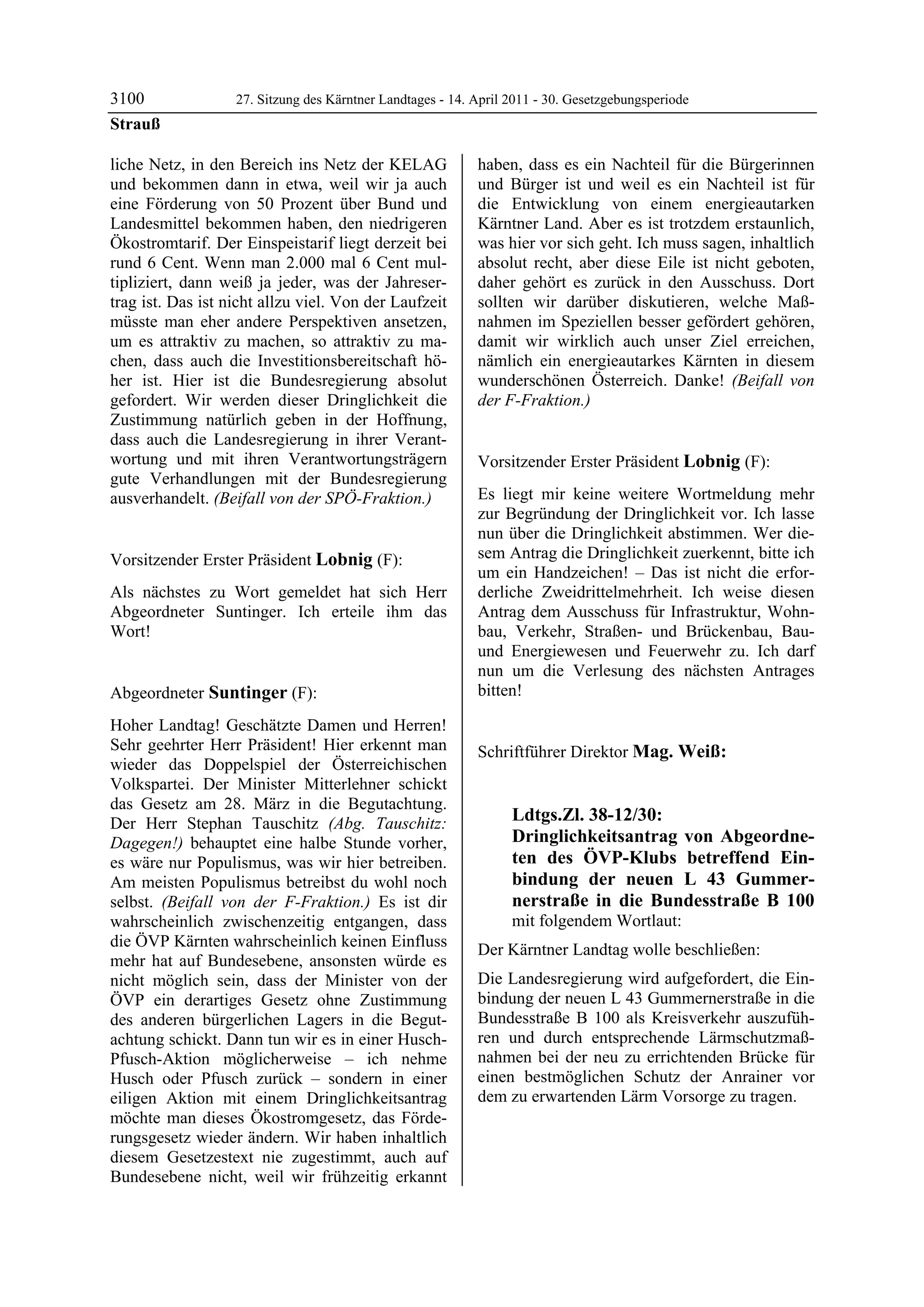 3100               27. Sitzung des Kärntner Landtages - 14. April 2011 - 30. Gesetzgebungsperiode
Strauß

liche Netz, in den Bereich ins Netz der KELAG               haben, dass es ein Nachteil für die Bürgerinnen
und bekommen dann in etwa, weil wir ja auch                 und Bürger ist und weil es ein Nachteil ist für
eine Förderung von 50 Prozent über Bund und                 die Entwicklung von einem energieautarken
Landesmittel bekommen haben, den niedrigeren                Kärntner Land. Aber es ist trotzdem erstaunlich,
Ökostromtarif. Der Einspeistarif liegt derzeit bei          was hier vor sich geht. Ich muss sagen, inhaltlich
rund 6 Cent. Wenn man 2.000 mal 6 Cent mul-                 absolut recht, aber diese Eile ist nicht geboten,
tipliziert, dann weiß ja jeder, was der Jahreser-           daher gehört es zurück in den Ausschuss. Dort
trag ist. Das ist nicht allzu viel. Von der Laufzeit        sollten wir darüber diskutieren, welche Maß-
müsste man eher andere Perspektiven ansetzen,               nahmen im Speziellen besser gefördert gehören,
um es attraktiv zu machen, so attraktiv zu ma-              damit wir wirklich auch unser Ziel erreichen,
chen, dass auch die Investitionsbereitschaft hö-            nämlich ein energieautarkes Kärnten in diesem
her ist. Hier ist die Bundesregierung absolut               wunderschönen Österreich. Danke! (Beifall von
gefordert. Wir werden dieser Dringlichkeit die              der F-Fraktion.)
                                                            Suntinger

Zustimmung natürlich geben in der Hoffnung,
dass auch die Landesregierung in ihrer Verant-
wortung und mit ihren Verantwortungsträgern                 Vorsitzender Erster Präsident Lobnig (F):
gute Verhandlungen mit der Bundesregierung                  Lobnig


ausverhandelt. (Beifall von der SPÖ-Fraktion.)              Es liegt mir keine weitere Wortmeldung mehr
Strauß
                                                            zur Begründung der Dringlichkeit vor. Ich lasse
                                                            nun über die Dringlichkeit abstimmen. Wer die-
Vorsitzender Erster Präsident Lobnig (F):                   sem Antrag die Dringlichkeit zuerkennt, bitte ich
Lobnig
                                                            um ein Handzeichen! – Das ist nicht die erfor-
Als nächstes zu Wort gemeldet hat sich Herr                 derliche Zweidrittelmehrheit. Ich weise diesen
Abgeordneter Suntinger. Ich erteile ihm das                 Antrag dem Ausschuss für Infrastruktur, Wohn-
Wort!
Lobnig
                                                            bau, Verkehr, Straßen- und Brückenbau, Bau-
                                                            und Energiewesen und Feuerwehr zu. Ich darf
                                                            nun um die Verlesung des nächsten Antrages
Abgeordneter Suntinger (F):                                 bitten!
                                                            Lobnig

Suntinger

Hoher Landtag! Geschätzte Damen und Herren!
Sehr geehrter Herr Präsident! Hier erkennt man              Schriftführer Direktor Mag. Weiß:
wieder das Doppelspiel der Österreichischen                 Mag. Weiß



Volkspartei. Der Minister Mitterlehner schickt
das Gesetz am 28. März in die Begutachtung.
Der Herr Stephan Tauschitz (Abg. Tauschitz:                             Ldtgs.Zl. 38-12/30:
Dagegen!) behauptet eine halbe Stunde vorher,                           Dringlichkeitsantrag von Abgeordne-
es wäre nur Populismus, was wir hier betreiben.                         ten des ÖVP-Klubs betreffend Ein-
Am meisten Populismus betreibst du wohl noch                            bindung der neuen L 43 Gummer-
selbst. (Beifall von der F-Fraktion.) Es ist dir                        nerstraße in die Bundesstraße B 100
wahrscheinlich zwischenzeitig entgangen, dass                           mit folgendem Wortlaut:
die ÖVP Kärnten wahrscheinlich keinen Einfluss              Der Kärntner Landtag wolle beschließen:
mehr hat auf Bundesebene, ansonsten würde es
nicht möglich sein, dass der Minister von der               Die Landesregierung wird aufgefordert, die Ein-
ÖVP ein derartiges Gesetz ohne Zustimmung                   bindung der neuen L 43 Gummernerstraße in die
des anderen bürgerlichen Lagers in die Begut-               Bundesstraße B 100 als Kreisverkehr auszufüh-
achtung schickt. Dann tun wir es in einer Husch-            ren und durch entsprechende Lärmschutzmaß-
Pfusch-Aktion möglicherweise – ich nehme                    nahmen bei der neu zu errichtenden Brücke für
Husch oder Pfusch zurück – sondern in einer                 einen bestmöglichen Schutz der Anrainer vor
eiligen Aktion mit einem Dringlichkeitsantrag               dem zu erwartenden Lärm Vorsorge zu tragen.
                                                            Mag. Weiß

möchte man dieses Ökostromgesetz, das Förde-
rungsgesetz wieder ändern. Wir haben inhaltlich
diesem Gesetzestext nie zugestimmt, auch auf
Bundesebene nicht, weil wir frühzeitig erkannt
 