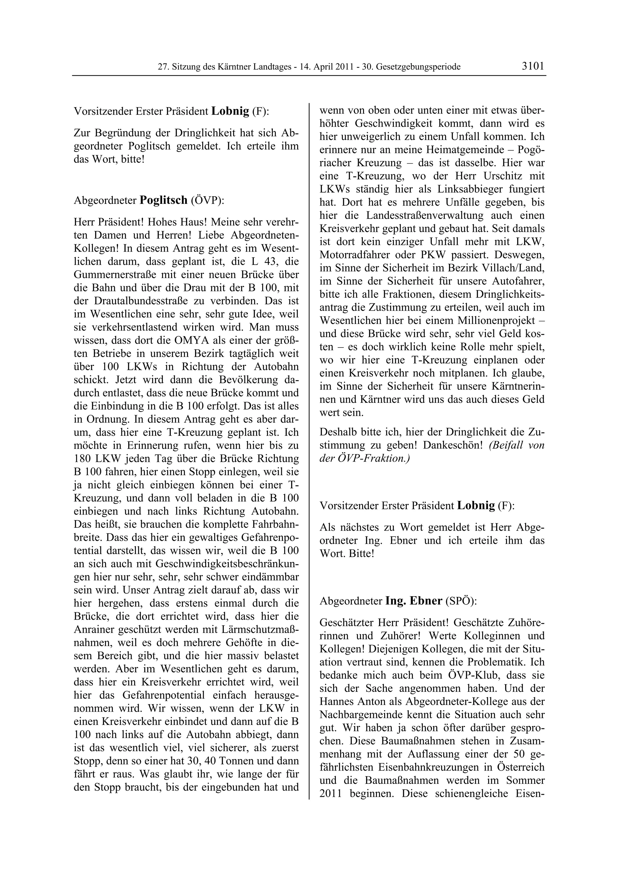 27. Sitzung des Kärntner Landtages - 14. April 2011 - 30. Gesetzgebungsperiode       3101


Vorsitzender Erster Präsident Lobnig (F):                  wenn von oben oder unten einer mit etwas über-
Lobnig                                                     höhter Geschwindigkeit kommt, dann wird es
Zur Begründung der Dringlichkeit hat sich Ab-              hier unweigerlich zu einem Unfall kommen. Ich
geordneter Poglitsch gemeldet. Ich erteile ihm             erinnere nur an meine Heimatgemeinde – Pogö-
das Wort, bitte!
Lobnig                                                     riacher Kreuzung – das ist dasselbe. Hier war
                                                           eine T-Kreuzung, wo der Herr Urschitz mit
                                                           LKWs ständig hier als Linksabbieger fungiert
Abgeordneter Poglitsch (ÖVP):                              hat. Dort hat es mehrere Unfälle gegeben, bis
Poglitsch
                                                           hier die Landesstraßenverwaltung auch einen
Herr Präsident! Hohes Haus! Meine sehr verehr-
                                                           Kreisverkehr geplant und gebaut hat. Seit damals
ten Damen und Herren! Liebe Abgeordneten-
                                                           ist dort kein einziger Unfall mehr mit LKW,
Kollegen! In diesem Antrag geht es im Wesent-
                                                           Motorradfahrer oder PKW passiert. Deswegen,
lichen darum, dass geplant ist, die L 43, die
                                                           im Sinne der Sicherheit im Bezirk Villach/Land,
Gummernerstraße mit einer neuen Brücke über
                                                           im Sinne der Sicherheit für unsere Autofahrer,
die Bahn und über die Drau mit der B 100, mit
                                                           bitte ich alle Fraktionen, diesem Dringlichkeits-
der Drautalbundesstraße zu verbinden. Das ist
                                                           antrag die Zustimmung zu erteilen, weil auch im
im Wesentlichen eine sehr, sehr gute Idee, weil
                                                           Wesentlichen hier bei einem Millionenprojekt –
sie verkehrsentlastend wirken wird. Man muss
                                                           und diese Brücke wird sehr, sehr viel Geld kos-
wissen, dass dort die OMYA als einer der größ-
                                                           ten – es doch wirklich keine Rolle mehr spielt,
ten Betriebe in unserem Bezirk tagtäglich weit
                                                           wo wir hier eine T-Kreuzung einplanen oder
über 100 LKWs in Richtung der Autobahn
                                                           einen Kreisverkehr noch mitplanen. Ich glaube,
schickt. Jetzt wird dann die Bevölkerung da-
                                                           im Sinne der Sicherheit für unsere Kärntnerin-
durch entlastet, dass die neue Brücke kommt und
                                                           nen und Kärntner wird uns das auch dieses Geld
die Einbindung in die B 100 erfolgt. Das ist alles
                                                           wert sein.
in Ordnung. In diesem Antrag geht es aber dar-
um, dass hier eine T-Kreuzung geplant ist. Ich             Deshalb bitte ich, hier der Dringlichkeit die Zu-
möchte in Erinnerung rufen, wenn hier bis zu               stimmung zu geben! Dankeschön! (Beifall von
180 LKW jeden Tag über die Brücke Richtung                 der ÖVP-Fraktion.)
                                                           Poglitsch

B 100 fahren, hier einen Stopp einlegen, weil sie
ja nicht gleich einbiegen können bei einer T-
Kreuzung, und dann voll beladen in die B 100
einbiegen und nach links Richtung Autobahn.                Vorsitzender Erster Präsident Lobnig (F):
                                                           Lobnig
Das heißt, sie brauchen die komplette Fahrbahn-            Als nächstes zu Wort gemeldet ist Herr Abge-
breite. Dass das hier ein gewaltiges Gefahrenpo-           ordneter Ing. Ebner und ich erteile ihm das
tential darstellt, das wissen wir, weil die B 100          Wort. Bitte!
                                                           Lobnig
an sich auch mit Geschwindigkeitsbeschränkun-
gen hier nur sehr, sehr, sehr schwer eindämmbar
sein wird. Unser Antrag zielt darauf ab, dass wir
hier hergehen, dass erstens einmal durch die               Abgeordneter Ing. Ebner (SPÖ):
Brücke, die dort errichtet wird, dass hier die             Ing. Ebner

                                                           Geschätzter Herr Präsident! Geschätzte Zuhöre-
Anrainer geschützt werden mit Lärmschutzmaß-
                                                           rinnen und Zuhörer! Werte Kolleginnen und
nahmen, weil es doch mehrere Gehöfte in die-
                                                           Kollegen! Diejenigen Kollegen, die mit der Situ-
sem Bereich gibt, und die hier massiv belastet
                                                           ation vertraut sind, kennen die Problematik. Ich
werden. Aber im Wesentlichen geht es darum,
                                                           bedanke mich auch beim ÖVP-Klub, dass sie
dass hier ein Kreisverkehr errichtet wird, weil
                                                           sich der Sache angenommen haben. Und der
hier das Gefahrenpotential einfach herausge-
                                                           Hannes Anton als Abgeordneter-Kollege aus der
nommen wird. Wir wissen, wenn der LKW in
                                                           Nachbargemeinde kennt die Situation auch sehr
einen Kreisverkehr einbindet und dann auf die B
                                                           gut. Wir haben ja schon öfter darüber gespro-
100 nach links auf die Autobahn abbiegt, dann
                                                           chen. Diese Baumaßnahmen stehen in Zusam-
ist das wesentlich viel, viel sicherer, als zuerst
                                                           menhang mit der Auflassung einer der 50 ge-
Stopp, denn so einer hat 30, 40 Tonnen und dann
                                                           fährlichsten Eisenbahnkreuzungen in Österreich
fährt er raus. Was glaubt ihr, wie lange der für
                                                           und die Baumaßnahmen werden im Sommer
den Stopp braucht, bis der eingebunden hat und
                                                           2011 beginnen. Diese schienengleiche Eisen-
 