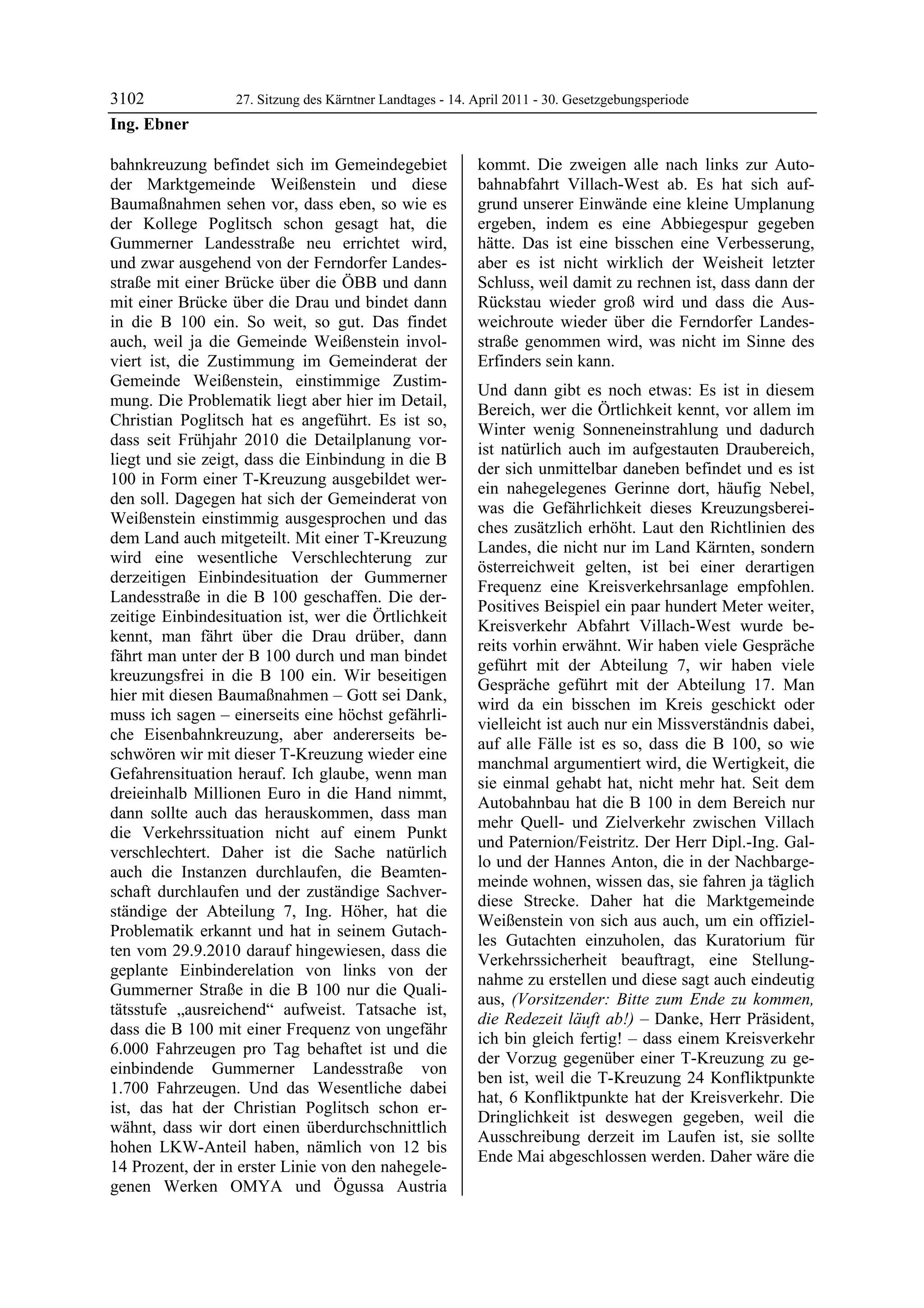 3102              27. Sitzung des Kärntner Landtages - 14. April 2011 - 30. Gesetzgebungsperiode
Ing. Ebner

bahnkreuzung befindet sich im Gemeindegebiet               kommt. Die zweigen alle nach links zur Auto-
der Marktgemeinde Weißenstein und diese                    bahnabfahrt Villach-West ab. Es hat sich auf-
Baumaßnahmen sehen vor, dass eben, so wie es               grund unserer Einwände eine kleine Umplanung
der Kollege Poglitsch schon gesagt hat, die                ergeben, indem es eine Abbiegespur gegeben
Gummerner Landesstraße neu errichtet wird,                 hätte. Das ist eine bisschen eine Verbesserung,
und zwar ausgehend von der Ferndorfer Landes-              aber es ist nicht wirklich der Weisheit letzter
straße mit einer Brücke über die ÖBB und dann              Schluss, weil damit zu rechnen ist, dass dann der
mit einer Brücke über die Drau und bindet dann             Rückstau wieder groß wird und dass die Aus-
in die B 100 ein. So weit, so gut. Das findet              weichroute wieder über die Ferndorfer Landes-
auch, weil ja die Gemeinde Weißenstein invol-              straße genommen wird, was nicht im Sinne des
viert ist, die Zustimmung im Gemeinderat der               Erfinders sein kann.
Gemeinde Weißenstein, einstimmige Zustim-
                                                           Und dann gibt es noch etwas: Es ist in diesem
mung. Die Problematik liegt aber hier im Detail,
                                                           Bereich, wer die Örtlichkeit kennt, vor allem im
Christian Poglitsch hat es angeführt. Es ist so,
                                                           Winter wenig Sonneneinstrahlung und dadurch
dass seit Frühjahr 2010 die Detailplanung vor-
                                                           ist natürlich auch im aufgestauten Draubereich,
liegt und sie zeigt, dass die Einbindung in die B
                                                           der sich unmittelbar daneben befindet und es ist
100 in Form einer T-Kreuzung ausgebildet wer-
                                                           ein nahegelegenes Gerinne dort, häufig Nebel,
den soll. Dagegen hat sich der Gemeinderat von
                                                           was die Gefährlichkeit dieses Kreuzungsberei-
Weißenstein einstimmig ausgesprochen und das
                                                           ches zusätzlich erhöht. Laut den Richtlinien des
dem Land auch mitgeteilt. Mit einer T-Kreuzung
                                                           Landes, die nicht nur im Land Kärnten, sondern
wird eine wesentliche Verschlechterung zur
                                                           österreichweit gelten, ist bei einer derartigen
derzeitigen Einbindesituation der Gummerner
                                                           Frequenz eine Kreisverkehrsanlage empfohlen.
Landesstraße in die B 100 geschaffen. Die der-
                                                           Positives Beispiel ein paar hundert Meter weiter,
zeitige Einbindesituation ist, wer die Örtlichkeit
                                                           Kreisverkehr Abfahrt Villach-West wurde be-
kennt, man fährt über die Drau drüber, dann
                                                           reits vorhin erwähnt. Wir haben viele Gespräche
fährt man unter der B 100 durch und man bindet
                                                           geführt mit der Abteilung 7, wir haben viele
kreuzungsfrei in die B 100 ein. Wir beseitigen
                                                           Gespräche geführt mit der Abteilung 17. Man
hier mit diesen Baumaßnahmen – Gott sei Dank,
                                                           wird da ein bisschen im Kreis geschickt oder
muss ich sagen – einerseits eine höchst gefährli-
                                                           vielleicht ist auch nur ein Missverständnis dabei,
che Eisenbahnkreuzung, aber andererseits be-
                                                           auf alle Fälle ist es so, dass die B 100, so wie
schwören wir mit dieser T-Kreuzung wieder eine
                                                           manchmal argumentiert wird, die Wertigkeit, die
Gefahrensituation herauf. Ich glaube, wenn man
                                                           sie einmal gehabt hat, nicht mehr hat. Seit dem
dreieinhalb Millionen Euro in die Hand nimmt,
                                                           Autobahnbau hat die B 100 in dem Bereich nur
dann sollte auch das herauskommen, dass man
                                                           mehr Quell- und Zielverkehr zwischen Villach
die Verkehrssituation nicht auf einem Punkt
                                                           und Paternion/Feistritz. Der Herr Dipl.-Ing. Gal-
verschlechtert. Daher ist die Sache natürlich
                                                           lo und der Hannes Anton, die in der Nachbarge-
auch die Instanzen durchlaufen, die Beamten-
                                                           meinde wohnen, wissen das, sie fahren ja täglich
schaft durchlaufen und der zuständige Sachver-
                                                           diese Strecke. Daher hat die Marktgemeinde
ständige der Abteilung 7, Ing. Höher, hat die
                                                           Weißenstein von sich aus auch, um ein offiziel-
Problematik erkannt und hat in seinem Gutach-
                                                           les Gutachten einzuholen, das Kuratorium für
ten vom 29.9.2010 darauf hingewiesen, dass die
                                                           Verkehrssicherheit beauftragt, eine Stellung-
geplante Einbinderelation von links von der
                                                           nahme zu erstellen und diese sagt auch eindeutig
Gummerner Straße in die B 100 nur die Quali-
                                                           aus, (Vorsitzender: Bitte zum Ende zu kommen,
tätsstufe „ausreichend“ aufweist. Tatsache ist,
                                                           die Redezeit läuft ab!) – Danke, Herr Präsident,
dass die B 100 mit einer Frequenz von ungefähr
                                                           ich bin gleich fertig! – dass einem Kreisverkehr
6.000 Fahrzeugen pro Tag behaftet ist und die
                                                           der Vorzug gegenüber einer T-Kreuzung zu ge-
einbindende Gummerner Landesstraße von
                                                           ben ist, weil die T-Kreuzung 24 Konfliktpunkte
1.700 Fahrzeugen. Und das Wesentliche dabei
                                                           hat, 6 Konfliktpunkte hat der Kreisverkehr. Die
ist, das hat der Christian Poglitsch schon er-
                                                           Dringlichkeit ist deswegen gegeben, weil die
wähnt, dass wir dort einen überdurchschnittlich
                                                           Ausschreibung derzeit im Laufen ist, sie sollte
hohen LKW-Anteil haben, nämlich von 12 bis
                                                           Ende Mai abgeschlossen werden. Daher wäre die
14 Prozent, der in erster Linie von den nahegele-
genen Werken OMYA und Ögussa Austria
 