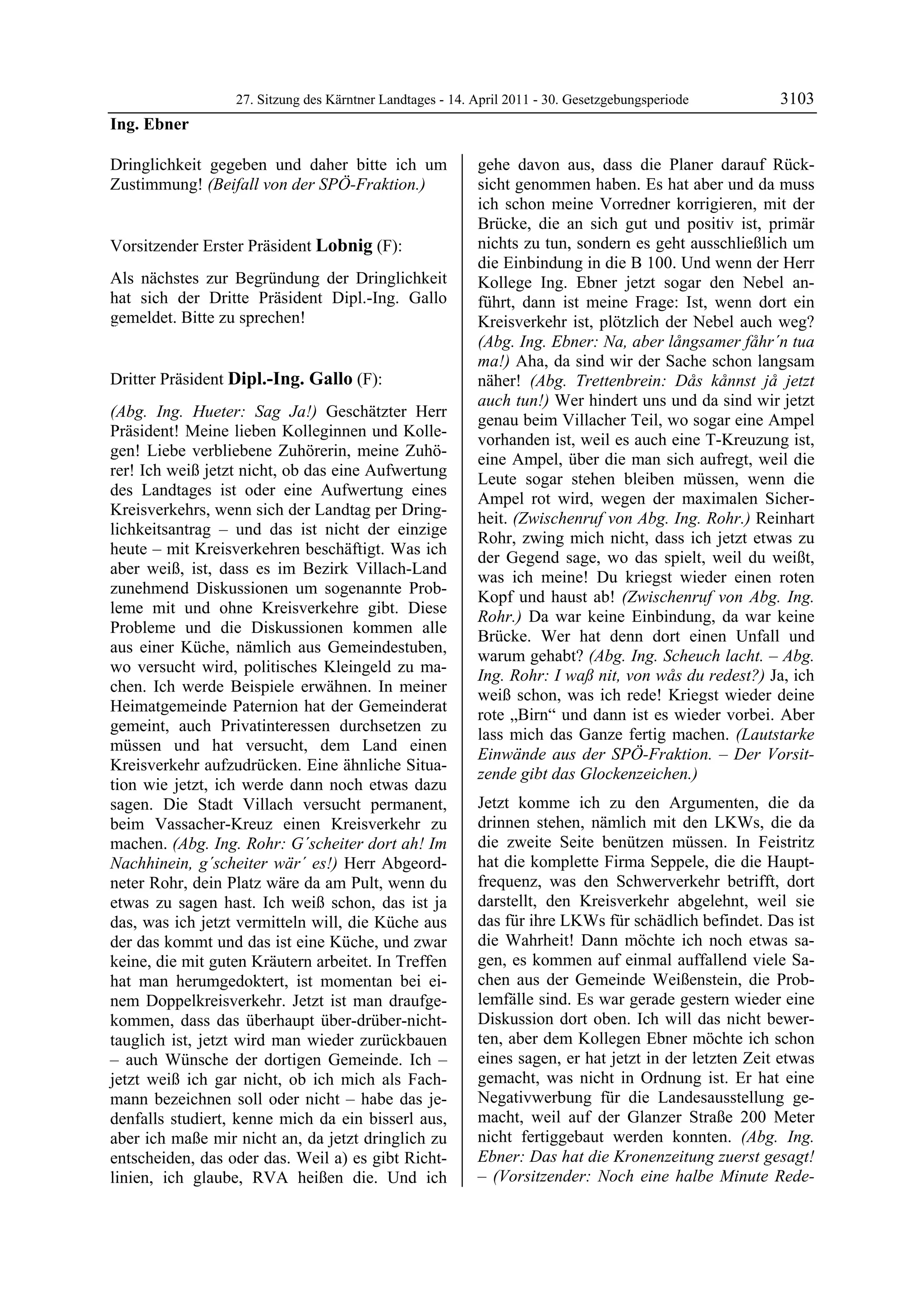27. Sitzung des Kärntner Landtages - 14. April 2011 - 30. Gesetzgebungsperiode        3103
Ing. Ebner

Dringlichkeit gegeben und daher bitte ich um                gehe davon aus, dass die Planer darauf Rück-
Zustimmung! (Beifall von der SPÖ-Fraktion.)
Ing. Ebner
                                                            sicht genommen haben. Es hat aber und da muss
                                                            ich schon meine Vorredner korrigieren, mit der
                                                            Brücke, die an sich gut und positiv ist, primär
Vorsitzender Erster Präsident Lobnig (F):                   nichts zu tun, sondern es geht ausschließlich um
Lobnig                                                      die Einbindung in die B 100. Und wenn der Herr
Als nächstes zur Begründung der Dringlichkeit               Kollege Ing. Ebner jetzt sogar den Nebel an-
hat sich der Dritte Präsident Dipl.-Ing. Gallo              führt, dann ist meine Frage: Ist, wenn dort ein
gemeldet. Bitte zu sprechen!
Lobnig                                                      Kreisverkehr ist, plötzlich der Nebel auch weg?
                                                            (Abg. Ing. Ebner: Na, aber långsamer fåhr´n tua
                                                            ma!) Aha, da sind wir der Sache schon langsam
Dritter Präsident Dipl.-Ing. Gallo (F):                     näher! (Abg. Trettenbrein: Dås kånnst jå jetzt
Dipl.-Ing. Gallo
                                                            auch tun!) Wer hindert uns und da sind wir jetzt
(Abg. Ing. Hueter: Sag Ja!) Geschätzter Herr
                                                            genau beim Villacher Teil, wo sogar eine Ampel
Präsident! Meine lieben Kolleginnen und Kolle-
                                                            vorhanden ist, weil es auch eine T-Kreuzung ist,
gen! Liebe verbliebene Zuhörerin, meine Zuhö-
                                                            eine Ampel, über die man sich aufregt, weil die
rer! Ich weiß jetzt nicht, ob das eine Aufwertung
                                                            Leute sogar stehen bleiben müssen, wenn die
des Landtages ist oder eine Aufwertung eines
                                                            Ampel rot wird, wegen der maximalen Sicher-
Kreisverkehrs, wenn sich der Landtag per Dring-
                                                            heit. (Zwischenruf von Abg. Ing. Rohr.) Reinhart
lichkeitsantrag – und das ist nicht der einzige
                                                            Rohr, zwing mich nicht, dass ich jetzt etwas zu
heute – mit Kreisverkehren beschäftigt. Was ich
                                                            der Gegend sage, wo das spielt, weil du weißt,
aber weiß, ist, dass es im Bezirk Villach-Land
                                                            was ich meine! Du kriegst wieder einen roten
zunehmend Diskussionen um sogenannte Prob-
                                                            Kopf und haust ab! (Zwischenruf von Abg. Ing.
leme mit und ohne Kreisverkehre gibt. Diese
                                                            Rohr.) Da war keine Einbindung, da war keine
Probleme und die Diskussionen kommen alle
                                                            Brücke. Wer hat denn dort einen Unfall und
aus einer Küche, nämlich aus Gemeindestuben,
                                                            warum gehabt? (Abg. Ing. Scheuch lacht. – Abg.
wo versucht wird, politisches Kleingeld zu ma-
                                                            Ing. Rohr: I waß nit, von wås du redest?) Ja, ich
chen. Ich werde Beispiele erwähnen. In meiner
                                                            weiß schon, was ich rede! Kriegst wieder deine
Heimatgemeinde Paternion hat der Gemeinderat
                                                            rote „Birn“ und dann ist es wieder vorbei. Aber
gemeint, auch Privatinteressen durchsetzen zu
                                                            lass mich das Ganze fertig machen. (Lautstarke
müssen und hat versucht, dem Land einen
                                                            Einwände aus der SPÖ-Fraktion. – Der Vorsit-
Kreisverkehr aufzudrücken. Eine ähnliche Situa-
                                                            zende gibt das Glockenzeichen.)
tion wie jetzt, ich werde dann noch etwas dazu
sagen. Die Stadt Villach versucht permanent,                Jetzt komme ich zu den Argumenten, die da
beim Vassacher-Kreuz einen Kreisverkehr zu                  drinnen stehen, nämlich mit den LKWs, die da
machen. (Abg. Ing. Rohr: G´scheiter dort ah! Im             die zweite Seite benützen müssen. In Feistritz
Nachhinein, g´scheiter wär´ es!) Herr Abgeord-              hat die komplette Firma Seppele, die die Haupt-
neter Rohr, dein Platz wäre da am Pult, wenn du             frequenz, was den Schwerverkehr betrifft, dort
etwas zu sagen hast. Ich weiß schon, das ist ja             darstellt, den Kreisverkehr abgelehnt, weil sie
das, was ich jetzt vermitteln will, die Küche aus           das für ihre LKWs für schädlich befindet. Das ist
der das kommt und das ist eine Küche, und zwar              die Wahrheit! Dann möchte ich noch etwas sa-
keine, die mit guten Kräutern arbeitet. In Treffen          gen, es kommen auf einmal auffallend viele Sa-
hat man herumgedoktert, ist momentan bei ei-                chen aus der Gemeinde Weißenstein, die Prob-
nem Doppelkreisverkehr. Jetzt ist man draufge-              lemfälle sind. Es war gerade gestern wieder eine
kommen, dass das überhaupt über-drüber-nicht-               Diskussion dort oben. Ich will das nicht bewer-
tauglich ist, jetzt wird man wieder zurückbauen             ten, aber dem Kollegen Ebner möchte ich schon
– auch Wünsche der dortigen Gemeinde. Ich –                 eines sagen, er hat jetzt in der letzten Zeit etwas
jetzt weiß ich gar nicht, ob ich mich als Fach-             gemacht, was nicht in Ordnung ist. Er hat eine
mann bezeichnen soll oder nicht – habe das je-              Negativwerbung für die Landesausstellung ge-
denfalls studiert, kenne mich da ein bisserl aus,           macht, weil auf der Glanzer Straße 200 Meter
aber ich maße mir nicht an, da jetzt dringlich zu           nicht fertiggebaut werden konnten. (Abg. Ing.
entscheiden, das oder das. Weil a) es gibt Richt-           Ebner: Das hat die Kronenzeitung zuerst gesagt!
linien, ich glaube, RVA heißen die. Und ich                 – (Vorsitzender: Noch eine halbe Minute Rede-
 