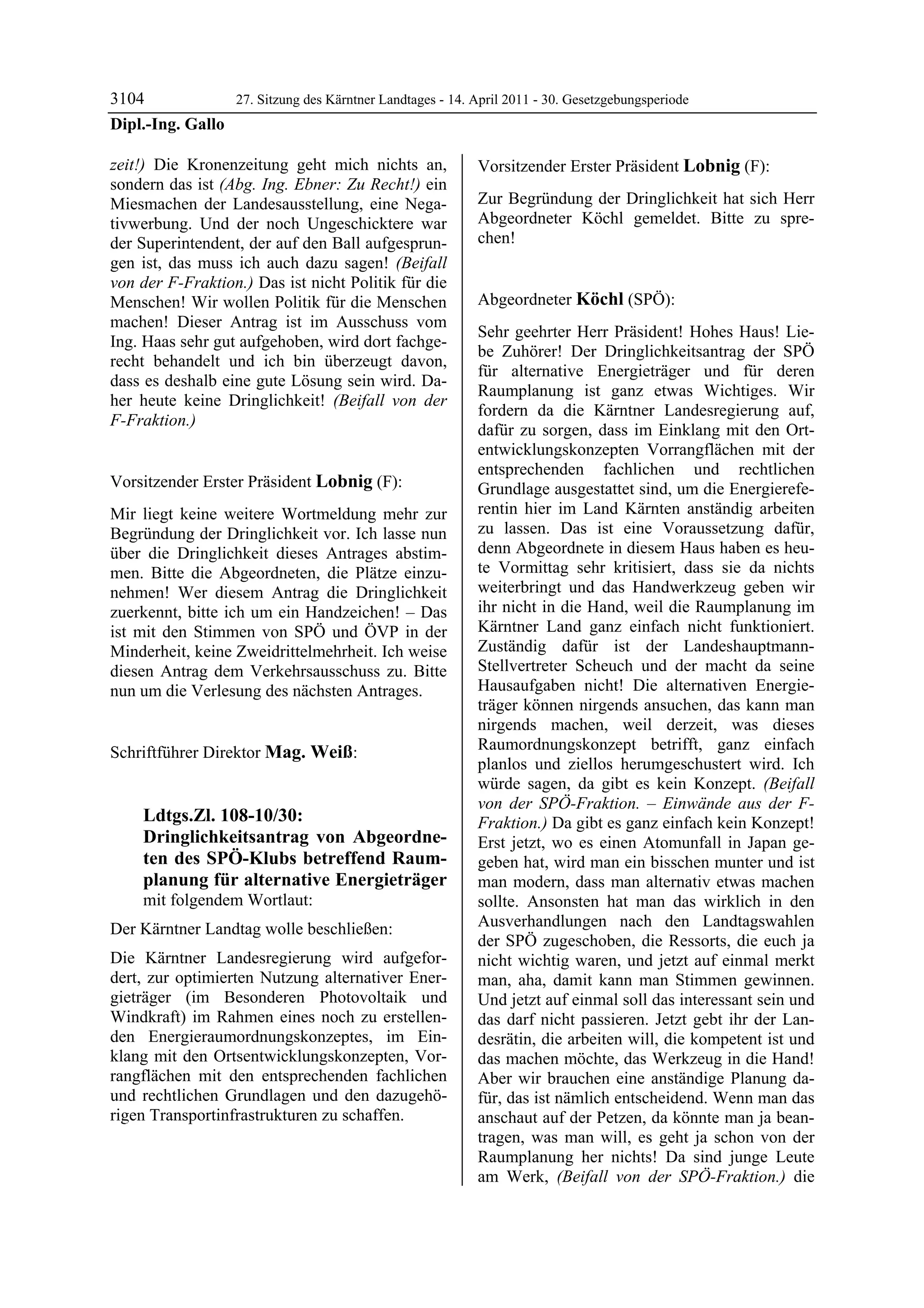 3104             27. Sitzung des Kärntner Landtages - 14. April 2011 - 30. Gesetzgebungsperiode
Dipl.-Ing. Gallo

zeit!) Die Kronenzeitung geht mich nichts an,               Vorsitzender Erster Präsident Lobnig (F):
sondern das ist (Abg. Ing. Ebner: Zu Recht!) ein            Lobnig


Miesmachen der Landesausstellung, eine Nega-                Zur Begründung der Dringlichkeit hat sich Herr
tivwerbung. Und der noch Ungeschicktere war                 Abgeordneter Köchl gemeldet. Bitte zu spre-
der Superintendent, der auf den Ball aufgesprun-            chen!
                                                            Lobnig


gen ist, das muss ich auch dazu sagen! (Beifall
von der F-Fraktion.) Das ist nicht Politik für die
Menschen! Wir wollen Politik für die Menschen               Abgeordneter Köchl (SPÖ):
machen! Dieser Antrag ist im Ausschuss vom                  Köchl

                                                            Sehr geehrter Herr Präsident! Hohes Haus! Lie-
Ing. Haas sehr gut aufgehoben, wird dort fachge-
                                                            be Zuhörer! Der Dringlichkeitsantrag der SPÖ
recht behandelt und ich bin überzeugt davon,
                                                            für alternative Energieträger und für deren
dass es deshalb eine gute Lösung sein wird. Da-
                                                            Raumplanung ist ganz etwas Wichtiges. Wir
her heute keine Dringlichkeit! (Beifall von der
                                                            fordern da die Kärntner Landesregierung auf,
F-Fraktion.)
Dipl.-Ing. Gallo
                                                            dafür zu sorgen, dass im Einklang mit den Ort-
                                                            entwicklungskonzepten Vorrangflächen mit der
                                                            entsprechenden fachlichen und rechtlichen
Vorsitzender Erster Präsident Lobnig (F):                   Grundlage ausgestattet sind, um die Energierefe-
Lobnig

Mir liegt keine weitere Wortmeldung mehr zur                rentin hier im Land Kärnten anständig arbeiten
Begründung der Dringlichkeit vor. Ich lasse nun             zu lassen. Das ist eine Voraussetzung dafür,
über die Dringlichkeit dieses Antrages abstim-              denn Abgeordnete in diesem Haus haben es heu-
men. Bitte die Abgeordneten, die Plätze einzu-              te Vormittag sehr kritisiert, dass sie da nichts
nehmen! Wer diesem Antrag die Dringlichkeit                 weiterbringt und das Handwerkzeug geben wir
zuerkennt, bitte ich um ein Handzeichen! – Das              ihr nicht in die Hand, weil die Raumplanung im
ist mit den Stimmen von SPÖ und ÖVP in der                  Kärntner Land ganz einfach nicht funktioniert.
Minderheit, keine Zweidrittelmehrheit. Ich weise            Zuständig dafür ist der Landeshauptmann-
diesen Antrag dem Verkehrsausschuss zu. Bitte               Stellvertreter Scheuch und der macht da seine
nun um die Verlesung des nächsten Antrages.                 Hausaufgaben nicht! Die alternativen Energie-
Lobnig
                                                            träger können nirgends ansuchen, das kann man
                                                            nirgends machen, weil derzeit, was dieses
Schriftführer Direktor Mag. Weiß:                           Raumordnungskonzept betrifft, ganz einfach
Mag. Weiß
                                                            planlos und ziellos herumgeschustert wird. Ich
                                                            würde sagen, da gibt es kein Konzept. (Beifall
                                                            von der SPÖ-Fraktion. – Einwände aus der F-
             Ldtgs.Zl. 108-10/30:                           Fraktion.) Da gibt es ganz einfach kein Konzept!
             Dringlichkeitsantrag von Abgeordne-            Erst jetzt, wo es einen Atomunfall in Japan ge-
             ten des SPÖ-Klubs betreffend Raum-             geben hat, wird man ein bisschen munter und ist
             planung für alternative Energieträger          man modern, dass man alternativ etwas machen
             mit folgendem Wortlaut:                        sollte. Ansonsten hat man das wirklich in den
Der Kärntner Landtag wolle beschließen:                     Ausverhandlungen nach den Landtagswahlen
                                                            der SPÖ zugeschoben, die Ressorts, die euch ja
Die Kärntner Landesregierung wird aufgefor-                 nicht wichtig waren, und jetzt auf einmal merkt
dert, zur optimierten Nutzung alternativer Ener-            man, aha, damit kann man Stimmen gewinnen.
gieträger (im Besonderen Photovoltaik und                   Und jetzt auf einmal soll das interessant sein und
Windkraft) im Rahmen eines noch zu erstellen-               das darf nicht passieren. Jetzt gebt ihr der Lan-
den Energieraumordnungskonzeptes, im Ein-                   desrätin, die arbeiten will, die kompetent ist und
klang mit den Ortsentwicklungskonzepten, Vor-               das machen möchte, das Werkzeug in die Hand!
rangflächen mit den entsprechenden fachlichen               Aber wir brauchen eine anständige Planung da-
und rechtlichen Grundlagen und den dazugehö-                für, das ist nämlich entscheidend. Wenn man das
rigen Transportinfrastrukturen zu schaffen.
Mag. Weiß                                                   anschaut auf der Petzen, da könnte man ja bean-
                                                            tragen, was man will, es geht ja schon von der
                                                            Raumplanung her nichts! Da sind junge Leute
                                                            am Werk, (Beifall von der SPÖ-Fraktion.) die
 