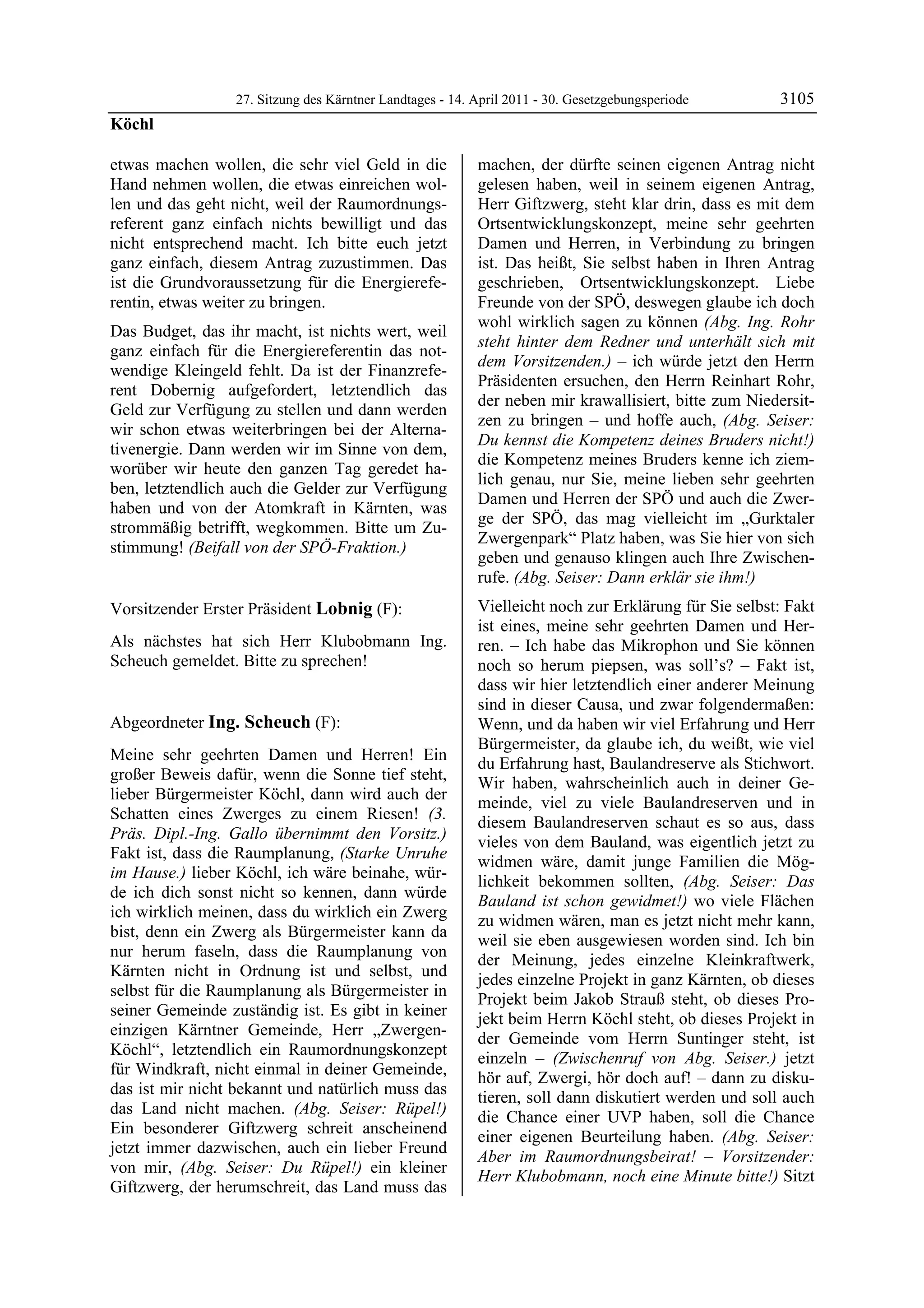 27. Sitzung des Kärntner Landtages - 14. April 2011 - 30. Gesetzgebungsperiode       3105
Köchl

etwas machen wollen, die sehr viel Geld in die            machen, der dürfte seinen eigenen Antrag nicht
Hand nehmen wollen, die etwas einreichen wol-             gelesen haben, weil in seinem eigenen Antrag,
len und das geht nicht, weil der Raumordnungs-            Herr Giftzwerg, steht klar drin, dass es mit dem
referent ganz einfach nichts bewilligt und das            Ortsentwicklungskonzept, meine sehr geehrten
nicht entsprechend macht. Ich bitte euch jetzt            Damen und Herren, in Verbindung zu bringen
ganz einfach, diesem Antrag zuzustimmen. Das              ist. Das heißt, Sie selbst haben in Ihren Antrag
ist die Grundvoraussetzung für die Energierefe-           geschrieben, Ortsentwicklungskonzept. Liebe
rentin, etwas weiter zu bringen.                          Freunde von der SPÖ, deswegen glaube ich doch
                                                          wohl wirklich sagen zu können (Abg. Ing. Rohr
Das Budget, das ihr macht, ist nichts wert, weil
                                                          steht hinter dem Redner und unterhält sich mit
ganz einfach für die Energiereferentin das not-
                                                          dem Vorsitzenden.) – ich würde jetzt den Herrn
wendige Kleingeld fehlt. Da ist der Finanzrefe-
                                                          Präsidenten ersuchen, den Herrn Reinhart Rohr,
rent Dobernig aufgefordert, letztendlich das
                                                          der neben mir krawallisiert, bitte zum Niedersit-
Geld zur Verfügung zu stellen und dann werden
                                                          zen zu bringen – und hoffe auch, (Abg. Seiser:
wir schon etwas weiterbringen bei der Alterna-
                                                          Du kennst die Kompetenz deines Bruders nicht!)
tivenergie. Dann werden wir im Sinne von dem,
                                                          die Kompetenz meines Bruders kenne ich ziem-
worüber wir heute den ganzen Tag geredet ha-
                                                          lich genau, nur Sie, meine lieben sehr geehrten
ben, letztendlich auch die Gelder zur Verfügung
                                                          Damen und Herren der SPÖ und auch die Zwer-
haben und von der Atomkraft in Kärnten, was
                                                          ge der SPÖ, das mag vielleicht im „Gurktaler
strommäßig betrifft, wegkommen. Bitte um Zu-
                                                          Zwergenpark“ Platz haben, was Sie hier von sich
stimmung! (Beifall von der SPÖ-Fraktion.)
Köchl
                                                          geben und genauso klingen auch Ihre Zwischen-
                                                          rufe. (Abg. Seiser: Dann erklär sie ihm!)
Vorsitzender Erster Präsident Lobnig (F):                 Vielleicht noch zur Erklärung für Sie selbst: Fakt
Lobnig                                                    ist eines, meine sehr geehrten Damen und Her-
Als nächstes hat sich Herr Klubobmann Ing.                ren. – Ich habe das Mikrophon und Sie können
Scheuch gemeldet. Bitte zu sprechen!
Lobnig                                                    noch so herum piepsen, was soll’s? – Fakt ist,
                                                          dass wir hier letztendlich einer anderer Meinung
                                                          sind in dieser Causa, und zwar folgendermaßen:
Abgeordneter Ing. Scheuch (F):                            Wenn, und da haben wir viel Erfahrung und Herr
Ing. Scheuch
                                                          Bürgermeister, da glaube ich, du weißt, wie viel
Meine sehr geehrten Damen und Herren! Ein
                                                          du Erfahrung hast, Baulandreserve als Stichwort.
großer Beweis dafür, wenn die Sonne tief steht,
                                                          Wir haben, wahrscheinlich auch in deiner Ge-
lieber Bürgermeister Köchl, dann wird auch der
                                                          meinde, viel zu viele Baulandreserven und in
Schatten eines Zwerges zu einem Riesen! (3.
                                                          diesem Baulandreserven schaut es so aus, dass
Präs. Dipl.-Ing. Gallo übernimmt den Vorsitz.)
                                                          vieles von dem Bauland, was eigentlich jetzt zu
Fakt ist, dass die Raumplanung, (Starke Unruhe
                                                          widmen wäre, damit junge Familien die Mög-
im Hause.) lieber Köchl, ich wäre beinahe, wür-
                                                          lichkeit bekommen sollten, (Abg. Seiser: Das
de ich dich sonst nicht so kennen, dann würde
                                                          Bauland ist schon gewidmet!) wo viele Flächen
ich wirklich meinen, dass du wirklich ein Zwerg
                                                          zu widmen wären, man es jetzt nicht mehr kann,
bist, denn ein Zwerg als Bürgermeister kann da
                                                          weil sie eben ausgewiesen worden sind. Ich bin
nur herum faseln, dass die Raumplanung von
                                                          der Meinung, jedes einzelne Kleinkraftwerk,
Kärnten nicht in Ordnung ist und selbst, und
                                                          jedes einzelne Projekt in ganz Kärnten, ob dieses
selbst für die Raumplanung als Bürgermeister in
                                                          Projekt beim Jakob Strauß steht, ob dieses Pro-
seiner Gemeinde zuständig ist. Es gibt in keiner
                                                          jekt beim Herrn Köchl steht, ob dieses Projekt in
einzigen Kärntner Gemeinde, Herr „Zwergen-
                                                          der Gemeinde vom Herrn Suntinger steht, ist
Köchl“, letztendlich ein Raumordnungskonzept
                                                          einzeln – (Zwischenruf von Abg. Seiser.) jetzt
für Windkraft, nicht einmal in deiner Gemeinde,
                                                          hör auf, Zwergi, hör doch auf! – dann zu disku-
das ist mir nicht bekannt und natürlich muss das
                                                          tieren, soll dann diskutiert werden und soll auch
das Land nicht machen. (Abg. Seiser: Rüpel!)
                                                          die Chance einer UVP haben, soll die Chance
Ein besonderer Giftzwerg schreit anscheinend
                                                          einer eigenen Beurteilung haben. (Abg. Seiser:
jetzt immer dazwischen, auch ein lieber Freund
                                                          Aber im Raumordnungsbeirat! – Vorsitzender:
von mir, (Abg. Seiser: Du Rüpel!) ein kleiner
                                                          Herr Klubobmann, noch eine Minute bitte!) Sitzt
Giftzwerg, der herumschreit, das Land muss das
 