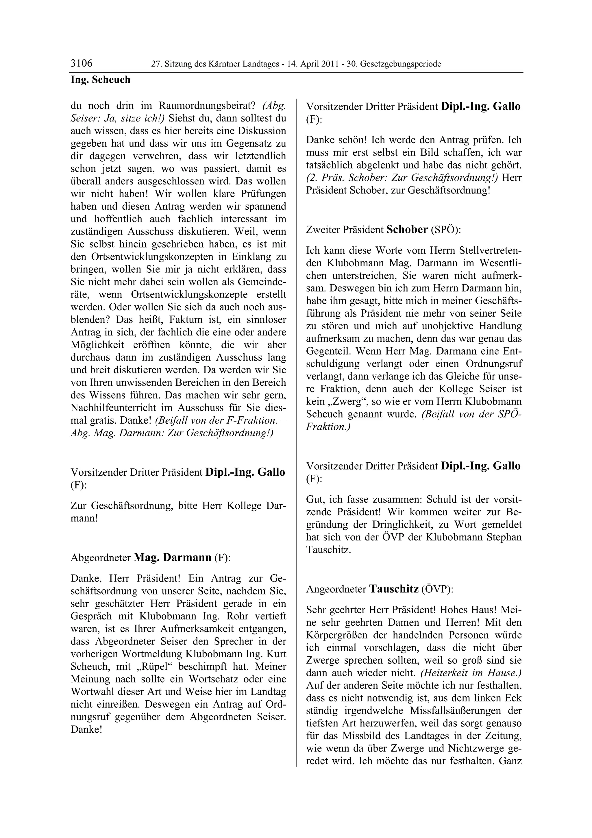 3106               27. Sitzung des Kärntner Landtages - 14. April 2011 - 30. Gesetzgebungsperiode
Ing. Scheuch

du noch drin im Raumordnungsbeirat? (Abg.                   Vorsitzender Dritter Präsident Dipl.-Ing. Gallo
Seiser: Ja, sitze ich!) Siehst du, dann solltest du         (F):
auch wissen, dass es hier bereits eine Diskussion           Dipl.-Ing. Gallo


gegeben hat und dass wir uns im Gegensatz zu                Danke schön! Ich werde den Antrag prüfen. Ich
dir dagegen verwehren, dass wir letztendlich                muss mir erst selbst ein Bild schaffen, ich war
schon jetzt sagen, wo was passiert, damit es                tatsächlich abgelenkt und habe das nicht gehört.
überall anders ausgeschlossen wird. Das wollen              (2. Präs. Schober: Zur Geschäftsordnung!) Herr
wir nicht haben! Wir wollen klare Prüfungen                 Präsident Schober, zur Geschäftsordnung!
                                                            Dipl.-Ing. Gallo


haben und diesen Antrag werden wir spannend
und hoffentlich auch fachlich interessant im
zuständigen Ausschuss diskutieren. Weil, wenn               Zweiter Präsident Schober (SPÖ):
Sie selbst hinein geschrieben haben, es ist mit             Schober

                                                            Ich kann diese Worte vom Herrn Stellvertreten-
den Ortsentwicklungskonzepten in Einklang zu
                                                            den Klubobmann Mag. Darmann im Wesentli-
bringen, wollen Sie mir ja nicht erklären, dass
                                                            chen unterstreichen, Sie waren nicht aufmerk-
Sie nicht mehr dabei sein wollen als Gemeinde-
                                                            sam. Deswegen bin ich zum Herrn Darmann hin,
räte, wenn Ortsentwicklungskonzepte erstellt
                                                            habe ihm gesagt, bitte mich in meiner Geschäfts-
werden. Oder wollen Sie sich da auch noch aus-
                                                            führung als Präsident nie mehr von seiner Seite
blenden? Das heißt, Faktum ist, ein sinnloser
                                                            zu stören und mich auf unobjektive Handlung
Antrag in sich, der fachlich die eine oder andere
                                                            aufmerksam zu machen, denn das war genau das
Möglichkeit eröffnen könnte, die wir aber
                                                            Gegenteil. Wenn Herr Mag. Darmann eine Ent-
durchaus dann im zuständigen Ausschuss lang
                                                            schuldigung verlangt oder einen Ordnungsruf
und breit diskutieren werden. Da werden wir Sie
                                                            verlangt, dann verlange ich das Gleiche für unse-
von Ihren unwissenden Bereichen in den Bereich
                                                            re Fraktion, denn auch der Kollege Seiser ist
des Wissens führen. Das machen wir sehr gern,
                                                            kein „Zwerg“, so wie er vom Herrn Klubobmann
Nachhilfeunterricht im Ausschuss für Sie dies-
                                                            Scheuch genannt wurde. (Beifall von der SPÖ-
mal gratis. Danke! (Beifall von der F-Fraktion. –
                                                            Fraktion.)
Abg. Mag. Darmann: Zur Geschäftsordnung!)
Ing. Scheuch
                                                            Schober




                                                            Vorsitzender Dritter Präsident Dipl.-Ing. Gallo
Vorsitzender Dritter Präsident Dipl.-Ing. Gallo
                                                            (F):
(F):                                                        Dipl.-Ing. Gallo
Dipl.-Ing. Gallo
                                                            Gut, ich fasse zusammen: Schuld ist der vorsit-
Zur Geschäftsordnung, bitte Herr Kollege Dar-
                                                            zende Präsident! Wir kommen weiter zur Be-
mann!
Dipl.-Ing. Gallo
                                                            gründung der Dringlichkeit, zu Wort gemeldet
                                                            hat sich von der ÖVP der Klubobmann Stephan
                                                            Tauschitz.
Abgeordneter Mag. Darmann (F):                              Dipl.-Ing. Gallo


Mag. Darmann

Danke, Herr Präsident! Ein Antrag zur Ge-
schäftsordnung von unserer Seite, nachdem Sie,              Angeordneter Tauschitz (ÖVP):
sehr geschätzter Herr Präsident gerade in ein               Tauschitz

                                                            Sehr geehrter Herr Präsident! Hohes Haus! Mei-
Gespräch mit Klubobmann Ing. Rohr vertieft
                                                            ne sehr geehrten Damen und Herren! Mit den
waren, ist es Ihrer Aufmerksamkeit entgangen,
                                                            Körpergrößen der handelnden Personen würde
dass Abgeordneter Seiser den Sprecher in der
                                                            ich einmal vorschlagen, dass die nicht über
vorherigen Wortmeldung Klubobmann Ing. Kurt
                                                            Zwerge sprechen sollten, weil so groß sind sie
Scheuch, mit „Rüpel“ beschimpft hat. Meiner
                                                            dann auch wieder nicht. (Heiterkeit im Hause.)
Meinung nach sollte ein Wortschatz oder eine
                                                            Auf der anderen Seite möchte ich nur festhalten,
Wortwahl dieser Art und Weise hier im Landtag
                                                            dass es nicht notwendig ist, aus dem linken Eck
nicht einreißen. Deswegen ein Antrag auf Ord-
                                                            ständig irgendwelche Missfallsäußerungen der
nungsruf gegenüber dem Abgeordneten Seiser.
                                                            tiefsten Art herzuwerfen, weil das sorgt genauso
Danke!
Mag. Darmann
                                                            für das Missbild des Landtages in der Zeitung,
                                                            wie wenn da über Zwerge und Nichtzwerge ge-
                                                            redet wird. Ich möchte das nur festhalten. Ganz
 