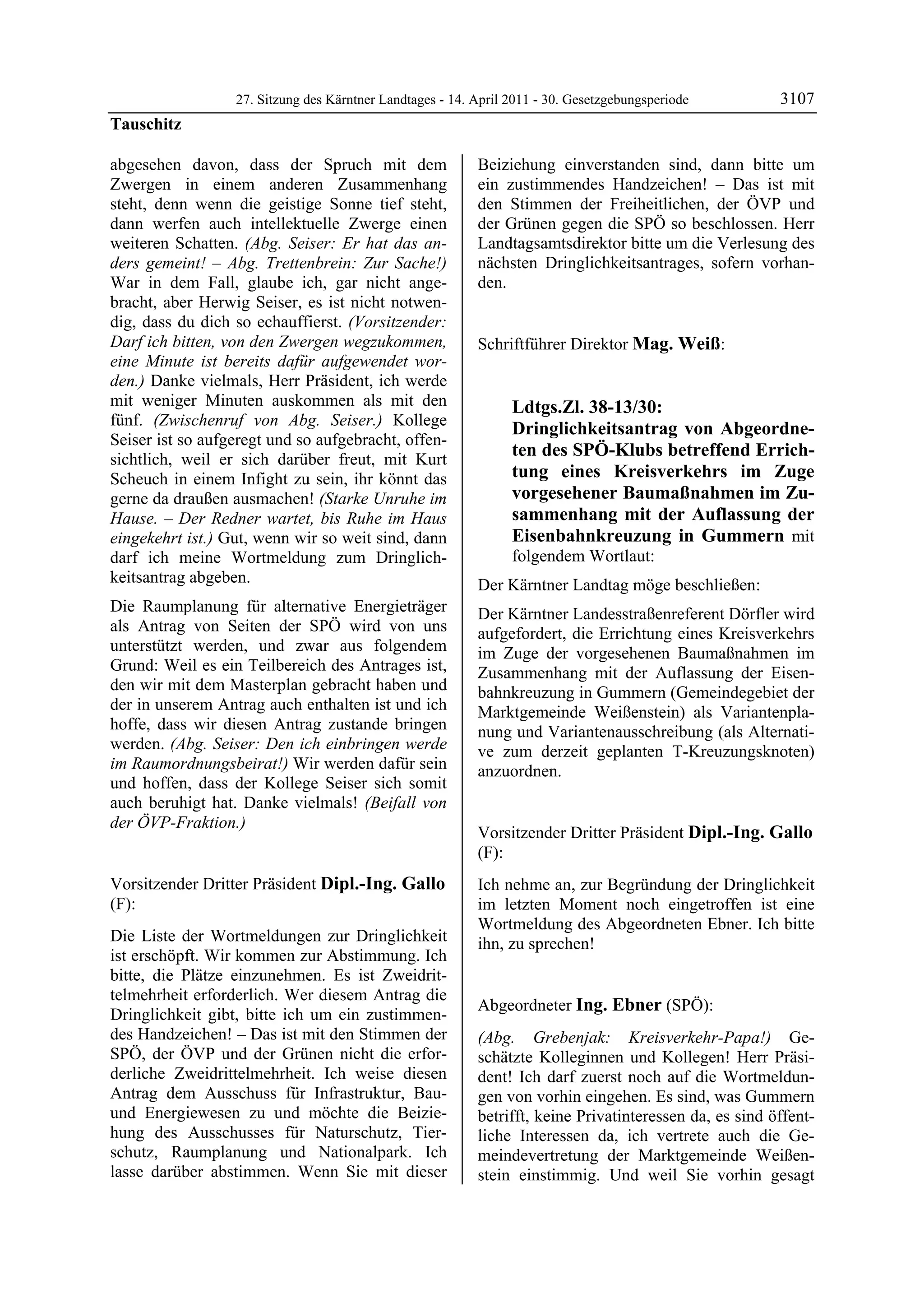 27. Sitzung des Kärntner Landtages - 14. April 2011 - 30. Gesetzgebungsperiode         3107
Tauschitz

abgesehen davon, dass der Spruch mit dem                    Beiziehung einverstanden sind, dann bitte um
Zwergen in einem anderen Zusammenhang                       ein zustimmendes Handzeichen! – Das ist mit
steht, denn wenn die geistige Sonne tief steht,             den Stimmen der Freiheitlichen, der ÖVP und
dann werfen auch intellektuelle Zwerge einen                der Grünen gegen die SPÖ so beschlossen. Herr
weiteren Schatten. (Abg. Seiser: Er hat das an-             Landtagsamtsdirektor bitte um die Verlesung des
ders gemeint! – Abg. Trettenbrein: Zur Sache!)              nächsten Dringlichkeitsantrages, sofern vorhan-
War in dem Fall, glaube ich, gar nicht ange-                den.
                                                            Dipl.-Ing. Gallo

bracht, aber Herwig Seiser, es ist nicht notwen-
dig, dass du dich so echauffierst. (Vorsitzender:
Darf ich bitten, von den Zwergen wegzukommen,               Schriftführer Direktor Mag. Weiß:
                                                            Mag. Weiß
eine Minute ist bereits dafür aufgewendet wor-
den.) Danke vielmals, Herr Präsident, ich werde
mit weniger Minuten auskommen als mit den                                Ldtgs.Zl. 38-13/30:
fünf. (Zwischenruf von Abg. Seiser.) Kollege
                                                                         Dringlichkeitsantrag von Abgeordne-
Seiser ist so aufgeregt und so aufgebracht, offen-
sichtlich, weil er sich darüber freut, mit Kurt
                                                                         ten des SPÖ-Klubs betreffend Errich-
Scheuch in einem Infight zu sein, ihr könnt das                          tung eines Kreisverkehrs im Zuge
gerne da draußen ausmachen! (Starke Unruhe im                            vorgesehener Baumaßnahmen im Zu-
Hause. – Der Redner wartet, bis Ruhe im Haus                             sammenhang mit der Auflassung der
eingekehrt ist.) Gut, wenn wir so weit sind, dann                        Eisenbahnkreuzung in Gummern mit
darf ich meine Wortmeldung zum Dringlich-                                folgendem Wortlaut:
keitsantrag abgeben.                                        Der Kärntner Landtag möge beschließen:
Die Raumplanung für alternative Energieträger               Der Kärntner Landesstraßenreferent Dörfler wird
als Antrag von Seiten der SPÖ wird von uns                  aufgefordert, die Errichtung eines Kreisverkehrs
unterstützt werden, und zwar aus folgendem                  im Zuge der vorgesehenen Baumaßnahmen im
Grund: Weil es ein Teilbereich des Antrages ist,            Zusammenhang mit der Auflassung der Eisen-
den wir mit dem Masterplan gebracht haben und               bahnkreuzung in Gummern (Gemeindegebiet der
der in unserem Antrag auch enthalten ist und ich            Marktgemeinde Weißenstein) als Variantenpla-
hoffe, dass wir diesen Antrag zustande bringen              nung und Variantenausschreibung (als Alternati-
werden. (Abg. Seiser: Den ich einbringen werde              ve zum derzeit geplanten T-Kreuzungsknoten)
im Raumordnungsbeirat!) Wir werden dafür sein               anzuordnen.
und hoffen, dass der Kollege Seiser sich somit              Mag. Weiß



auch beruhigt hat. Danke vielmals! (Beifall von
der ÖVP-Fraktion.)
Tauschitz
                                                            Vorsitzender Dritter Präsident Dipl.-Ing. Gallo
                                                            (F):
                                                            Dipl.-Ing. Gallo

Vorsitzender Dritter Präsident Dipl.-Ing. Gallo             Ich nehme an, zur Begründung der Dringlichkeit
(F):                                                        im letzten Moment noch eingetroffen ist eine
Dipl.-Ing. Gallo
                                                            Wortmeldung des Abgeordneten Ebner. Ich bitte
Die Liste der Wortmeldungen zur Dringlichkeit               ihn, zu sprechen!
ist erschöpft. Wir kommen zur Abstimmung. Ich               Dipl.-Ing. Gallo



bitte, die Plätze einzunehmen. Es ist Zweidrit-
telmehrheit erforderlich. Wer diesem Antrag die
                                                            Abgeordneter Ing. Ebner (SPÖ):
Dringlichkeit gibt, bitte ich um ein zustimmen-             Ing. Ebner

des Handzeichen! – Das ist mit den Stimmen der              (Abg. Grebenjak: Kreisverkehr-Papa!) Ge-
SPÖ, der ÖVP und der Grünen nicht die erfor-                schätzte Kolleginnen und Kollegen! Herr Präsi-
derliche Zweidrittelmehrheit. Ich weise diesen              dent! Ich darf zuerst noch auf die Wortmeldun-
Antrag dem Ausschuss für Infrastruktur, Bau-                gen von vorhin eingehen. Es sind, was Gummern
und Energiewesen zu und möchte die Beizie-                  betrifft, keine Privatinteressen da, es sind öffent-
hung des Ausschusses für Naturschutz, Tier-                 liche Interessen da, ich vertrete auch die Ge-
schutz, Raumplanung und Nationalpark. Ich                   meindevertretung der Marktgemeinde Weißen-
lasse darüber abstimmen. Wenn Sie mit dieser                stein einstimmig. Und weil Sie vorhin gesagt
 