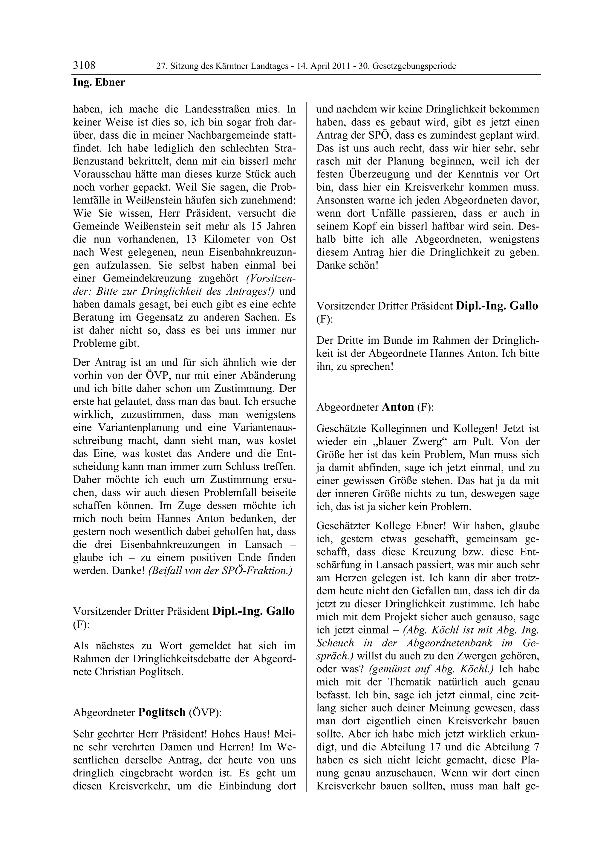 3108               27. Sitzung des Kärntner Landtages - 14. April 2011 - 30. Gesetzgebungsperiode
Ing. Ebner

haben, ich mache die Landesstraßen mies. In                 und nachdem wir keine Dringlichkeit bekommen
keiner Weise ist dies so, ich bin sogar froh dar-           haben, dass es gebaut wird, gibt es jetzt einen
über, dass die in meiner Nachbargemeinde statt-             Antrag der SPÖ, dass es zumindest geplant wird.
findet. Ich habe lediglich den schlechten Stra-             Das ist uns auch recht, dass wir hier sehr, sehr
ßenzustand bekrittelt, denn mit ein bisserl mehr            rasch mit der Planung beginnen, weil ich der
Vorausschau hätte man dieses kurze Stück auch               festen Überzeugung und der Kenntnis vor Ort
noch vorher gepackt. Weil Sie sagen, die Prob-              bin, dass hier ein Kreisverkehr kommen muss.
lemfälle in Weißenstein häufen sich zunehmend:              Ansonsten warne ich jeden Abgeordneten davor,
Wie Sie wissen, Herr Präsident, versucht die                wenn dort Unfälle passieren, dass er auch in
Gemeinde Weißenstein seit mehr als 15 Jahren                seinem Kopf ein bisserl haftbar wird sein. Des-
die nun vorhandenen, 13 Kilometer von Ost                   halb bitte ich alle Abgeordneten, wenigstens
nach West gelegenen, neun Eisenbahnkreuzun-                 diesem Antrag hier die Dringlichkeit zu geben.
gen aufzulassen. Sie selbst haben einmal bei                Danke schön!
                                                            Poglitsch

einer Gemeindekreuzung zugehört (Vorsitzen-
der: Bitte zur Dringlichkeit des Antrages!) und
haben damals gesagt, bei euch gibt es eine echte            Vorsitzender Dritter Präsident Dipl.-Ing. Gallo
Beratung im Gegensatz zu anderen Sachen. Es                 (F):
ist daher nicht so, dass es bei uns immer nur               Dipl.-Ing. Gallo


Probleme gibt.                                              Der Dritte im Bunde im Rahmen der Dringlich-
                                                            keit ist der Abgeordnete Hannes Anton. Ich bitte
Der Antrag ist an und für sich ähnlich wie der              ihn, zu sprechen!
                                                            Dipl.-Ing. Gallo
vorhin von der ÖVP, nur mit einer Abänderung
und ich bitte daher schon um Zustimmung. Der
erste hat gelautet, dass man das baut. Ich ersuche
                                                            Abgeordneter Anton (F):
wirklich, zuzustimmen, dass man wenigstens                  Anton

eine Variantenplanung und eine Variantenaus-                Geschätzte Kolleginnen und Kollegen! Jetzt ist
schreibung macht, dann sieht man, was kostet                wieder ein „blauer Zwerg“ am Pult. Von der
das Eine, was kostet das Andere und die Ent-                Größe her ist das kein Problem, Man muss sich
scheidung kann man immer zum Schluss treffen.               ja damit abfinden, sage ich jetzt einmal, und zu
Daher möchte ich euch um Zustimmung ersu-                   einer gewissen Größe stehen. Das hat ja da mit
chen, dass wir auch diesen Problemfall beiseite             der inneren Größe nichts zu tun, deswegen sage
schaffen können. Im Zuge dessen möchte ich                  ich, das ist ja sicher kein Problem.
mich noch beim Hannes Anton bedanken, der
                                                            Geschätzter Kollege Ebner! Wir haben, glaube
gestern noch wesentlich dabei geholfen hat, dass
                                                            ich, gestern etwas geschafft, gemeinsam ge-
die drei Eisenbahnkreuzungen in Lansach –
                                                            schafft, dass diese Kreuzung bzw. diese Ent-
glaube ich – zu einem positiven Ende finden
                                                            schärfung in Lansach passiert, was mir auch sehr
werden. Danke! (Beifall von der SPÖ-Fraktion.)
Ing. Ebner
                                                            am Herzen gelegen ist. Ich kann dir aber trotz-
                                                            dem heute nicht den Gefallen tun, dass ich dir da
                                                            jetzt zu dieser Dringlichkeit zustimme. Ich habe
Vorsitzender Dritter Präsident Dipl.-Ing. Gallo             mich mit dem Projekt sicher auch genauso, sage
(F):                                                        ich jetzt einmal – (Abg. Köchl ist mit Abg. Ing.
Dipl.-Ing. Gallo

Als nächstes zu Wort gemeldet hat sich im                   Scheuch in der Abgeordnetenbank im Ge-
Rahmen der Dringlichkeitsdebatte der Abgeord-               spräch.) willst du auch zu den Zwergen gehören,
nete Christian Poglitsch.                                   oder was? (gemünzt auf Abg. Köchl.) Ich habe
Dipl.-Ing. Gallo
                                                            mich mit der Thematik natürlich auch genau
                                                            befasst. Ich bin, sage ich jetzt einmal, eine zeit-
Abgeordneter Poglitsch (ÖVP):                               lang sicher auch deiner Meinung gewesen, dass
Poglitsch
                                                            man dort eigentlich einen Kreisverkehr bauen
Sehr geehrter Herr Präsident! Hohes Haus! Mei-              sollte. Aber ich habe mich jetzt wirklich erkun-
ne sehr verehrten Damen und Herren! Im We-                  digt, und die Abteilung 17 und die Abteilung 7
sentlichen derselbe Antrag, der heute von uns               haben es sich nicht leicht gemacht, diese Pla-
dringlich eingebracht worden ist. Es geht um                nung genau anzuschauen. Wenn wir dort einen
diesen Kreisverkehr, um die Einbindung dort                 Kreisverkehr bauen sollten, muss man halt ge-
 