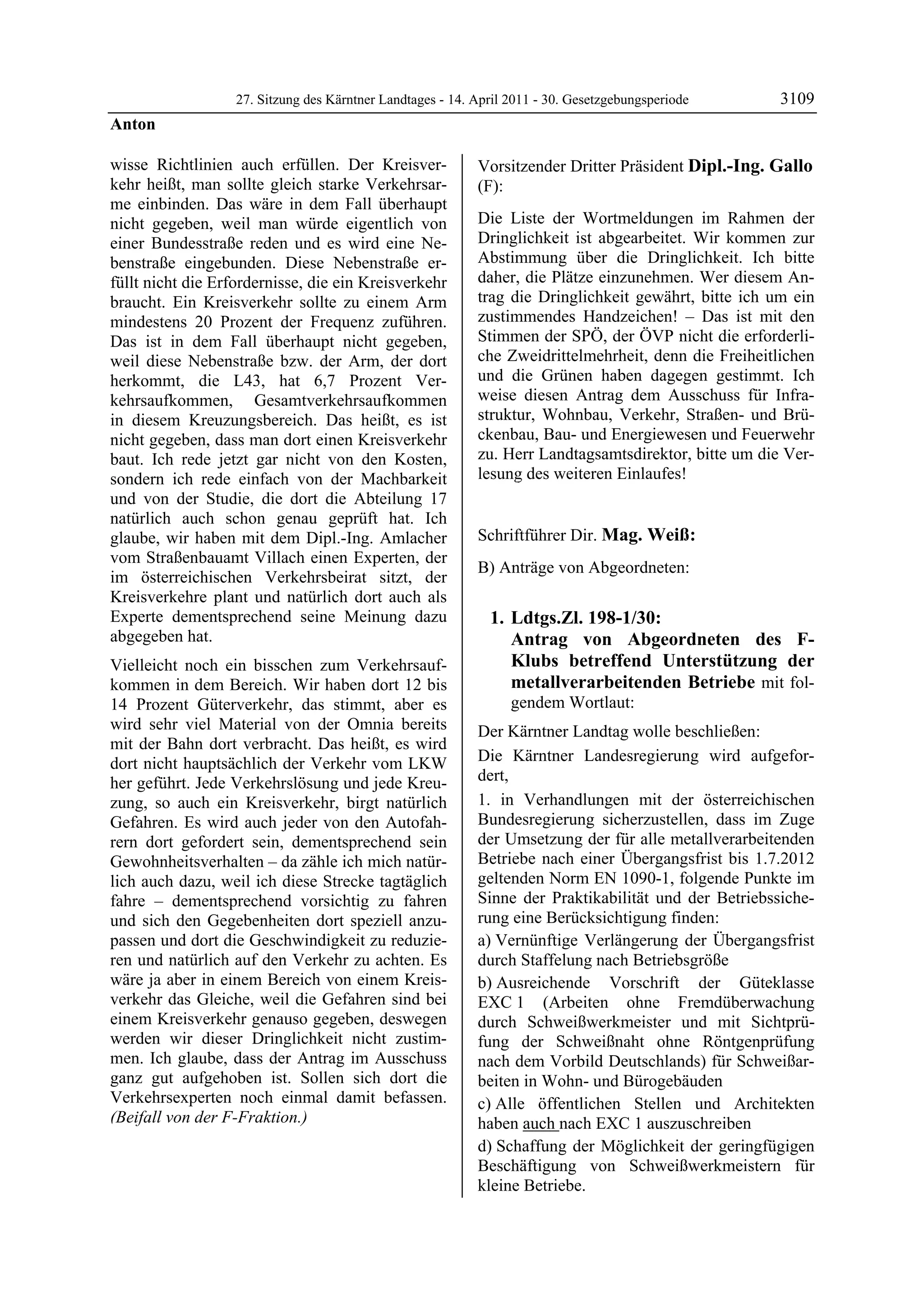 27. Sitzung des Kärntner Landtages - 14. April 2011 - 30. Gesetzgebungsperiode      3109
Anton

wisse Richtlinien auch erfüllen. Der Kreisver-              Vorsitzender Dritter Präsident Dipl.-Ing. Gallo
kehr heißt, man sollte gleich starke Verkehrsar-            (F):
me einbinden. Das wäre in dem Fall überhaupt                Dipl.-Ing. Gallo


nicht gegeben, weil man würde eigentlich von                Die Liste der Wortmeldungen im Rahmen der
einer Bundesstraße reden und es wird eine Ne-               Dringlichkeit ist abgearbeitet. Wir kommen zur
benstraße eingebunden. Diese Nebenstraße er-                Abstimmung über die Dringlichkeit. Ich bitte
füllt nicht die Erfordernisse, die ein Kreisverkehr         daher, die Plätze einzunehmen. Wer diesem An-
braucht. Ein Kreisverkehr sollte zu einem Arm               trag die Dringlichkeit gewährt, bitte ich um ein
mindestens 20 Prozent der Frequenz zuführen.                zustimmendes Handzeichen! – Das ist mit den
Das ist in dem Fall überhaupt nicht gegeben,                Stimmen der SPÖ, der ÖVP nicht die erforderli-
weil diese Nebenstraße bzw. der Arm, der dort               che Zweidrittelmehrheit, denn die Freiheitlichen
herkommt, die L43, hat 6,7 Prozent Ver-                     und die Grünen haben dagegen gestimmt. Ich
kehrsaufkommen, Gesamtverkehrsaufkommen                     weise diesen Antrag dem Ausschuss für Infra-
in diesem Kreuzungsbereich. Das heißt, es ist               struktur, Wohnbau, Verkehr, Straßen- und Brü-
nicht gegeben, dass man dort einen Kreisverkehr             ckenbau, Bau- und Energiewesen und Feuerwehr
baut. Ich rede jetzt gar nicht von den Kosten,              zu. Herr Landtagsamtsdirektor, bitte um die Ver-
sondern ich rede einfach von der Machbarkeit                lesung des weiteren Einlaufes!
                                                            Dipl.-Ing. Gallo


und von der Studie, die dort die Abteilung 17
natürlich auch schon genau geprüft hat. Ich
glaube, wir haben mit dem Dipl.-Ing. Amlacher               Schriftführer Dir. Mag. Weiß:
vom Straßenbauamt Villach einen Experten, der               Mag. Weiß

                                                            B) Anträge von Abgeordneten:
im österreichischen Verkehrsbeirat sitzt, der
Kreisverkehre plant und natürlich dort auch als
Experte dementsprechend seine Meinung dazu                      1. Ldtgs.Zl. 198-1/30:
abgegeben hat.                                                     Antrag von Abgeordneten des F-
Vielleicht noch ein bisschen zum Verkehrsauf-                      Klubs betreffend Unterstützung der
kommen in dem Bereich. Wir haben dort 12 bis                       metallverarbeitenden Betriebe mit fol-
14 Prozent Güterverkehr, das stimmt, aber es                             gendem Wortlaut:
wird sehr viel Material von der Omnia bereits               Der Kärntner Landtag wolle beschließen:
mit der Bahn dort verbracht. Das heißt, es wird
dort nicht hauptsächlich der Verkehr vom LKW                Die Kärntner Landesregierung wird aufgefor-
her geführt. Jede Verkehrslösung und jede Kreu-             dert,
zung, so auch ein Kreisverkehr, birgt natürlich             1. in Verhandlungen mit der österreichischen
Gefahren. Es wird auch jeder von den Autofah-               Bundesregierung sicherzustellen, dass im Zuge
rern dort gefordert sein, dementsprechend sein              der Umsetzung der für alle metallverarbeitenden
Gewohnheitsverhalten – da zähle ich mich natür-             Betriebe nach einer Übergangsfrist bis 1.7.2012
lich auch dazu, weil ich diese Strecke tagtäglich           geltenden Norm EN 1090-1, folgende Punkte im
fahre – dementsprechend vorsichtig zu fahren                Sinne der Praktikabilität und der Betriebssiche-
und sich den Gegebenheiten dort speziell anzu-              rung eine Berücksichtigung finden:
passen und dort die Geschwindigkeit zu reduzie-             a) Vernünftige Verlängerung der Übergangsfrist
ren und natürlich auf den Verkehr zu achten. Es             durch Staffelung nach Betriebsgröße
wäre ja aber in einem Bereich von einem Kreis-              b) Ausreichende Vorschrift der Güteklasse
verkehr das Gleiche, weil die Gefahren sind bei             EXC 1 (Arbeiten ohne Fremdüberwachung
einem Kreisverkehr genauso gegeben, deswegen                durch Schweißwerkmeister und mit Sichtprü-
werden wir dieser Dringlichkeit nicht zustim-               fung der Schweißnaht ohne Röntgenprüfung
men. Ich glaube, dass der Antrag im Ausschuss               nach dem Vorbild Deutschlands) für Schweißar-
ganz gut aufgehoben ist. Sollen sich dort die               beiten in Wohn- und Bürogebäuden
Verkehrsexperten noch einmal damit befassen.                c) Alle öffentlichen Stellen und Architekten
(Beifall von der F-Fraktion.)
Anton                                                       haben auch nach EXC 1 auszuschreiben
                                                            d) Schaffung der Möglichkeit der geringfügigen
                                                            Beschäftigung von Schweißwerkmeistern für
                                                            kleine Betriebe.
 