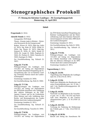 Stenographisches Protokoll
          27. Sitzung des Kärntner Landtages – 30. Gesetzgebungsperiode
                            Donnerstag, 14. April 2011


                                              Inhalt

Fragestunde (S. 3016)                                    des ÖVP-Klubs betreffend Überprüfung der
                                                         Kärntner Landtagsparteien und der Partei-
Aktuelle Stunde (S. 3032)                                enförderung nach dem Kärntner Parteienfi-
    Antragsteller: ÖVP-Klub                              nanzierungsgesetz ab dem Jahre 2000 durch
    Thema: „Energie made in Kärnten – Heimi-             den Landesrechnungshof
    sche Ressourcen für die Energiewende“                Einstimmige Annahme (S. 3051)
    Redner: Wieser (S. 3032), Dipl.-Ing. Gallo           Zur Geschäftsordnung: Ing. Rohr (S. 3050)
    (S. 3033), Ing. Rohr (S. 3034), Holub (S.            Zur Geschäftsordnung: Ing. Scheuch (S.
    3036), Ing. Hueter (S. 3037), Dipl.-Ing.             3051)
    Scheuch (S. 3038), (S. 3043), Strauß (S.
    3039), Dr. Lesjak (S. 3040), Poglitsch (S.           Ldtgs.Zl. 77-9/30:
    3042), Dr. Prettner (S. 3044), Tauschitz (S.         Prüfungsverlangen des Landtages vom
    3045), Suntinger (S. 3046)                           14.4.2011 auf Antrag von Abgeordneten
    Zur Geschäftsordnung: Ing. Scheuch (S.               des F-Klubs betreffend volle Aufklärung
    3047)                                                über die dubiosen Zahlungen an die SPÖ-
                                                         Firmen durch den Landesrechnungshof
    Ldtgs.Zl. 77-6/30:                                   Einstimmige Annahme (S. 3051)
    Prüfungsverlangen des Landtages vom
    14.4.2011 auf Antrag von Abgeordneten          Tagesordnung (S. 3051)
    des F-Klubs betreffend Überprüfung der Fi-
    nanzgebarung aller vier im Kärntner Land-          1. Ldtgs.Zl. 2-6/30:
    tag vertretenen Parteien durch den Landes-           Angelobung eines Mitgliedes des Landtages
    rechnungshof                                         nach Art. 23 K-LVG (S. 3051)
    Einstimmige Annahme (S. 3050)
    Zur Geschäftsordnung: Ing. Rohr (S. 3048)          2. Ldtgs.Zl. 5-5/30:
                                                         Wahl eines Mitgliedes des Bundesrates und
    Ldtgs.Zl. 77-7/30:                                   seines Ersatzmitgliedes gem. Art. 35 Abs. 1
    Prüfungsverlangen des Landtages vom                  und 2 des Bundesverfassungsgesetzes (B-
    14.4.2011 auf Antrag von Abgeordneten                VG) (S. 3052)
    des SPÖ-Klubs betreffend volle Aufklärung
    über dubiose Zahlungen an die FPK-                 3. Ldtgs.Zl. 4-8/30:
    Agentur Connect und an die Freiheitliche             Nachwahl von Mitgliedern in die Ausschüs-
    Partei Kärnten und volle Aufklärung über             se gem. Art. 17 Abs. 3 K-LVG und Nach-
    Rechts- und Beratungskosten des Landes               wahl eines Mitgliedes in den Untersu-
    Kärnten durch den Landesrechnungshof                 chungsausschuss gem. § 32 K-LTGO (S.
                                                         3053)
    Einstimmige Annahme (S. 3051)
    Zur Geschäftsordnung: Ing. Scheuch (S.             4. Ldtgs.Zl. 10-5/30:
    3049)                                                Verlesung der Änderung der Klubanzeige
    Zur Geschäftsordnung: Tauschitz (S. 3049)            des F-Klubs gem. § 7 Abs. 4 K-LTGO (S.
                                                         3054)
    Ldtgs.Zl. 77-8/30:
    Prüfungsverlangen des Landtages vom                5. Ldtgs.Zl. 43-38/30:
    14.4.2011 auf Antrag von Abgeordneten                Bericht und Antrag des Ausschusses für
 