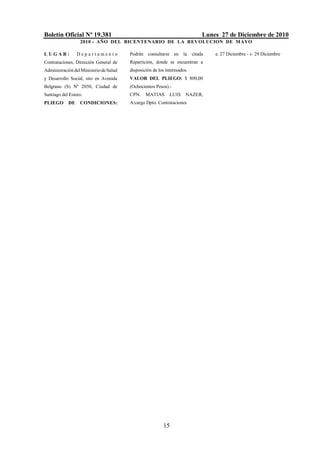 Boletín Oficial Nº 19.381                                                  Lunes 27 de Diciembre de 2010
                  2010 - AÑO DEL BICENTENARIO DE LA REVOLUCION DE M AYO

LUGAR:           Departamento            Podrán consultarse en la citada       e. 27 Diciembre - v. 29 Diciembre
Contrataciones, Dirección General de     Repartición, donde se encuentran a
Administración del Ministerio de Salud   disposición de los interesados.
y Desarrollo Social, sito en Avenida     VALOR DEL PLIEGO: $ 800,00
Belgrano (S) Nº 2050, Ciudad de          (Ochocientos Pesos).-
Santiago del Estero.                     CPN.    MATIAS       LUIS    NAZER,
PLIEGO      DE    CONDICIONES:           A/cargo Dpto. Contrataciones




                                                          15
 