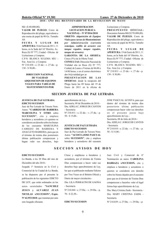 Boletín Oficial Nº 19.381                                                         Lunes 27 de Diciembre de 2010
                   2010 - AÑO DEL BICENTENARIO DE LA REVOLUCION DE M AYO

Mil ($ 80.000,00).                               ADMINISTRACION                       Licitaciones y Compras.
VALOR DE PLIEGO: Costo de                      LICITACION PUBLICA                     P RE S U P U E S T O O F I C I A L :
Reproducción del pliego, equivalente a       NACIONAL - Nº 07/D16/2010                Doscientos Setenta Mil ($ 270.000,00).
una resma de papel de 80 Gs. Tamaño       OBJETO: Adquisición de Equipos              VALOR DE PLIEGO: Costo de
A4.                                       Viales para tareas de Mantenimiento         Reproducción del pliego, equivalente a
FECHA Y LUGAR DE                          por Administración (carretón                una resma de papel de 80 Gs. Tamaño
APERTURA: 18 de Enero de 2011, 11         remolque, rodillo de arrastre con           A4.
horas, en la Sede del 16º Distrito, Av.   tanque regador, tanque regador,             FECHA Y LUGAR DE
Roca (S) Nº 777, Ciudad - Oficina de      tanque de arrastre).                        APERTURA: 19 de Enero de 2011, 11
Licitaciones y Compras.                   GARANTIA DE LA OFERTA:                      horas, en la Sede del 16º Distrito, Av.
C.P.N. BLANCA SULEMA SEU -                Cinco (5%) de la Oferta Total.              Roca (S) Nº 777, Ciudad - Oficina de
Enc. Area Lic. y Compras                  CONSULTAS: Dirección Nacional de            Licitaciones y Compras.
Nº 210.830 - e. 23 dic - v. 27 dic - p.   Vialidad sita en Roca (S) Nº 777,           C.P.N. BLANCA SULEMA SEU -
130 - $ 30,00.-                           Cuidad, de Lunes a Viernes de 06:00 a       Enc. Area Lic. y Compras
                                          14:00 horas; o en el correo electrónico     Nº 210.831 - e. 23 dic - v. 27 dic - p.
   DIRECCION NACIONAL                     dnv16@vialidad.gov.ar                       130 - $ 30,00.-
       DE VIALIDAD                        P R E S ENT ACI O N DE L A S
  ADQUISICION DE EQUIPOS                  OFERTAS: desde la recepción del
  VIALES PARA TAREAS DE                   Pliego hasta las 09 horas del 19 de
   MANTENIMIENTO POR                      Enero de 2011 en la oficina de

                               SECCION JUSTICIA DE PAZ LETRADA
JUSTICIA DE PAZ LETRADA                   apercibimiento de Ley.-                     JOSE PASCUAL ACOSTA, para que
EDICTO SUCESION                           Secretaría, 09 de Diciembre de 2010.-       dentro del término de treinta días
Juez de Paz Letrado de Tercera Nom.       Dra. ADELA C. JORGE DE CANTOS               posteriores última publicación
Autos: "CARRIZO DE BARRERA                - Secretaria                                comparezcan hacer valer sus derechos
MARCOLINA Y OTRO sobre                    Nº 210.811 - e. 22 dic. - v. 27 dic. - p.   e n e l p re s e nte juicio baj o
SUCESION", cita y emplaza                 50 - $ 15,00.-                              apercibimiento de Ley.-
herederos y acreedores y/o quienes se                                                 Secretaría, 08 de Julio de 2010.-
consideren con derecho sobre los bienes                                               Dra. ADELA C. JORGE DE CANTOS
de los causantes MARCOLINA                JUSTICIA DE PAZ LETRADA                     - Secretaria
CARRIZO DE BARRERA Y                      EDICTO SUCESION                             Nº 210.810 - e. 22 dic. - v. 27 dic. - p.
ANACLETO BARRERA, para que en             Juez de Paz Letrado de Tercera Nom.         50 - $ 15,00.-
el término de treinta días posteriores    Autos: "ACOSTA JOSE PASCUAL
última publicación comparezcan y          sobre SUCESION", cita y emplaza
hagan valer sus derechos, bajo            herederos y acreedores del causante


                                  SECCION AVISOS DE HOY

EDICTO SUCESION                           Cítese y emplácese a herederos y            Juez   Civil    y Comercial de 6º
La Banda, a los 20 Días del mes de        acreedores, por el término de Treinta       Nominación en autos: CAROLINA
Diciembre del año 2010.-                  Días comparezcan a hacer valer sus          BARRAZA s/SUCESION, cita y
Juzgado 1ª Instancia en lo Civil y        derechos bajo apercibimiento de Ley,        emplaza a herederos y acreedores o
Comercial de la Ciudad de La Banda;       los que se publicarán mediante Edictos      quienes se consideren con derecho
se ha dispuesto por el presente la        por Tres Veces en el Boletín Oficial y      sobre los bienes dejados por el causante
publicación de los siguientes EDICTO      Diario de mayor circulación.-               para que en el término de Treinta Días
DE LEY, que están ordenados en los        Dra. LILA PERRACINI DE GAONA                comparezcan a hacerlos valer el legal
autos   caratulados:      "SANCHEZ        - Secretaria                                forma bajo apercibimiento de Ley.
JESUS      y   ALVAREZ         JUAN       Nº 210.844 - e. 27 Dic. - v. 29 Dic. - p.   Dra. Mary Cristina Zaiek - Secretaria.-
NICOLAS s/SUCESION", Expte.               70 - $ 22,50.-                              Dra. MARY CRISTINA ZAIEK -
Nº 62.553/2010; que tramitan por ante                                                 Secretaria
este Juzgado oficiante.                   EDICTO SUCESION                             Nº 210.839 - e. 27 Dic. - v. 29 Dic. - p.



                                                             9
 