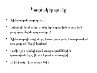 Կազմակերպումը Օլիմպիադան բազմօրյա է:  Սովորողի մասնակցությունը իր խորացված ուսուցման դասընթացներին պարտադիր է:  Օլիմպիադայի խնդիրները (ուսուցողական, հետազոտական առաջադրանքները) կայքում Կայքի էջեր օլիմպիական առաջադրանքների և պատասխանների, (հետո կդառնա ամսագիր) Ամփոփումը` փետրվարի 4-ին 