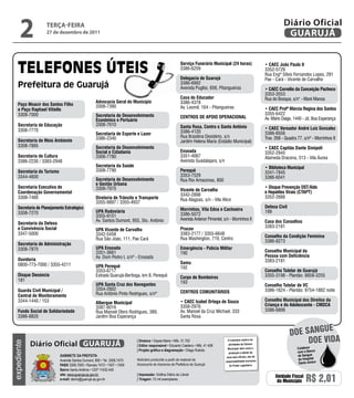 Paço Moacir dos Santos Filho
e Paço Raphael Vitiello
3308-7000
Secretaria de Educação
3308-7770
Secretaria de Meio Ambiente
3308-7885
Secretaria de Cultura
3386-2230 / 3383-2948
Secretaria do Turismo
3344-4600
Secretaria Executiva de
Coordenação Governamental
3308-7480
Secretaria de Planejamento Estratégico
3308-7270
Secretaria da Defesa
e Convivência Social
3347-5000
Secretaria de Administração
3308-7870
Ouvidoria
0800-773-7000 / 3355-4211
Disque Denúncia
181
Guarda Civil Municipal /
Central de Monitoramento
3344-1440 / 153
Fundo Social de Solidariedade
3386-8820
Advocacia Geral do Município
3308-7390
Secretaria de Desenvolvimento
Econômico e Portuário
3308-7610
Secretaria de Esporte e Lazer
3386-2340
Secretaria da Desenvolvimento
Social e Cidadania
3308-7780
Secretaria da Saúde
3308-7790
Secretaria de Desenvolvimento
e Gestão Urbana
3308-7970
Diretoria de Trânsito e Transporte
3355-9897 / 3355-4937
UPA Rodoviária
3355-9151
Av. Santos Dumont, 955, Sto. Antônio
UPA Vicente de Carvalho
3342-5458
Rua São João, 111, Pae Cará
UPA Enseada
3351-3661
Av. Dom Pedro I, s/nº - Enseada
UPA Perequê
3353-6717
Estrada Guarujá-Bertioga, km 8, Perequê
UPA Santa Cruz dos Navegantes
3354-2802
Rua Antônio Pinto Rodrigues, s/nº
Albergue Municipal
3387-6016
Rua Manoel Otero Rodrigues, 389,
Jardim Boa Esperança
Serviço Funerário Municipal (24 horas)
3386-6259
Delegacia de Guarujá
3386-6992
Avenida Puglisi, 656, Pitangueiras
Casa do Educador
3386-4378
Av. Leomil, 164 - Pitangueiras
Centros de Apoio Operacional
Santa Rosa, Centro e Santo Antônio
3386-4120
Rua Brasilina Desidério, s/n
Jardim Helena Maria (Estádio Municipal)
Enseada
3351-4067
Avenida Guadalajara, s/n
Perequê
3353-7529
Rua Rio Amazonas, 800
Vicente de Carvalho
3342-2898
Rua Alagoas, s/n - Vila Alice
Morrinhos, Vila Edna e Cachoeira
3386-5072
Avenida Antenor Pimentel, s/n - Morrinhos II
Procon
3383-2177 / 3355-6648
Rua Washington, 719, Centro
Emergência - Polícia Militar
190
Samu
192
Corpo de Bombeiros
193
Centros Comunitários
• CAEC Isabel Ortega de Souza
3358-2976
Av. Manoel da Cruz Michael, 333
Santa Rosa
• CAEC João Paulo II
3352-5729
Rua Engº Sílvio Fernandes Lopes, 281
Pae - Cará - Vicente de Carvalho
• CAEC Cornélio da Conceição Pacheco
3353-3553
Rua do Bosque, s/n° - Maré Mansa
• CAEC Profª Márcia Regina dos Santos
3355-6422
Av. Mário Daige, 1440 - Jd. Boa Esperança
• CAEC Vereador André Luiz Gonzalez
3386-8556
Trav. 268 - Quadra 77, s/nº - Morrinhos II
• CAEC Capitão Dante Sinópoli
3352-2945
Alameda Dracena, 513 - Vila Áurea
• Biblioteca Municipal
3341-7845
3386-6041
• Disque Prevenção DST/Aids
e Hepatites Virais (CTAPT)
3352-2666
Defesa Civil
199
Casa dos Conselhos
3383-2181
Conselho da Condição Feminina
3386-8273
Conselho Municipal da
Pessoa com Deficiência
3383-2181
Conselho Tutelar de Guarujá
3355-3198 - Plantão: 8858-3255
Conselho Tutelar de VC
3386-1624 - Plantão: 9754-1882 noite
Conselho Municipal dos Direitos da
Criança e do Adolescente - CMDCA
3386-6806
terça-feira
27 de dezembro de 2011
2 GUARUJÁ
Diário Oficial
Unidade Fiscal
do Município R$ 2,01
expediente
O noticiário relativo às
atividades da Câmara
Municipal, bem como a
produção e edição de
seus atos oficiais, são de
responsabilidade exclusiva
do Poder Legislativo.
Gabinete da Prefeita
Avenida Santos Dumont, 800 • Tel. 3308.7470
PABX 3308.7000 • Ramais 7472 • 7407 • 7409
Bairro Santo Antônio • CEP 11432-440
site: www.guaruja.sp.gov.br
e-mail: diario@guaruja.sp.gov.br
| Diretora • Dayse Maria • Mtb. 31.752
| Editor responsável • Eduardo Caetano • Mtb. 41.408
| Projeto gráfico e diagramação • Diego Rubido
Noticiário produzido a partir de material da
Assessoria de Imprensa da Prefeitura de Guarujá
| Impressão: Gráfica Diário do Litoral
| Tiragem: 10 mil exemplares
GUARUJÁDiário Oficial Doe vida
doe sangue
Colabore
com o Banco
de Sangue
do Hospital
Santo Amaro
 