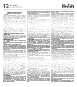12

Diário Oficial
GUARUJÁ

sexta-feira

27 de dezembro de 2013

REGULAMENTO PARA O CONCURSO DE
PROJETOS DO CMDCA DE GUARUJÁ
1. FINALIDADE
O CMDCA - Conselho Municipal dos Direitos da Criança e do
Adolescente, no uso de suas atribuições legais, conforme deliberação do Colegiado, na Reunião Ordinária de 17 de dezembro
de 2013, resolveu aprovar o presente Regulamento para o CONCURSO DE PROJETOS.
O Colegiado acredita que esta é a melhor forma de estimular as
organizações governamentais e não governamentais, que atuam na área da infância e da adolescência do nosso Município,
a aperfeiçoarem o trabalho realizado e ao mesmo tempo estabelecer critérios objetivos e transparentes para a alocação dos
recursos do FMDCA - Fundo Municipal de Direitos da Criança
e do Adolescente, considerando que os Concursos de Projetos
realizados em anos anteriores, mostraram o acerto da política
adotada pelo CMDCA.
O Plano de Ação do CMDCA e de Aplicação dos Recursos do
FMDCA de Guarujá estabeleceu que o repasse de recursos financeiros às entidades será através de Concurso de Projetos, fixando o CMDCA os critérios para o Concurso de Projetos, através do
presente regulamento.
2. OBJETIVOS DO CONCURSO DE PROJETOS DO CMDCA
a) OBJETIVO GERAL
Estimular as organizações governamentais e da sociedade civil a
desenvolverem projetos voltados à promoção, proteção, defesa
e atendimento dos direitos da criança e do adolescente, financiados pelos recursos do FMDCA no Guarujá.
b) OBJETIVOS ESPECIFICOS
a) Criar e aperfeiçoar processo objetivo e transparente para a
seleção de projetos;
b) Estimular as organizações a atuarem com objetividade e foco
definidos;
c) Incentivar a utilização de ferramentas de gestão;
d) Direcionar os recursos do FMDCA para as áreas prioritárias de
atendimento a população alvo, segundo o Diagnóstico da Situação da Criança e do Adolescente no Guarujá, elaborado sob a
Coordenação do CMDCA, especificando qual a vulnerabilidade
que deseja atender;
e) Fortalecer o FMDCA através da aplicação criteriosa e transparente dos seus recursos, em obediência aos princípios constitucionais de legalidade, impessoalidade, moralidade e publicidade;
f ) Atender ao disposto no Plano de Ação do CMDCA e de Aplicação dos Recursos do FMDCA de Guarujá;
g) Estimular pessoas físicas e jurídicas a investir no FMDCA, associando a participação a resultados mensuráveis;
h) Avaliar por resultados alcançados com a aplicação dos recursos investidos.
3. APRESENTAÇÃO DOS PROJETOS
3.1 - Para os fins desta Resolução, entende-se por projeto o conjunto de ações que abranjam programas de promoção, proteção
e de defesa de direitos (ações básicas), bem como programas
para cumprimento de medidas protetivas e socioeducativas
(ações especiais), a serem desenvolvidas em determinado período de tempo, com recursos captados por meio do FMDCA, tendo como beneficiários segmentos de crianças e adolescentes,
segundo as linhas de ações previstas na Lei Federal nº 8.069/90
(ECA), na legislação municipal respectiva e em obediência a Resolução Conanda nº 137/2010 e que poderão, ao final de sua
execução, ser incorporadas à rede pública de serviços regulares,
conforme avaliação de seus resultados, nos termos dispostos
nas legislações em vigor. Os projetos deverão contemplar ações
de atendimento à criança, ao adolescente e à família, visando à
garantia de direitos e contemplar os seguintes eixos:
(1) - Proteção Integral:
a) implantação e desenvolvimento, em articulação com o CRAS
(Centro de Referência de Assistência Social) do território, de
projetos de atendimento a crianças e adolescentes, através de
ações sócio-educativas, com enfoque temático nas áreas de:
Educação, Esporte, Cultura, Saúde, Lazer, Recreação, Meio Ambiente e Protagonismo Juvenil;

b) implantação e desenvolvimento de projetos envolvendo adolescentes e familiares visando à capacitação profissional, primeiro emprego e geração de renda;
c) projetos de capacitação de recursos humanos, voltados para
o público alvo de Conselheiros de Direitos, Conselheiros Tutelares, professores, educadores, monitores, profissionais da área
em foco, dirigentes sociais e afins.
(2) - Proteção Especial:
a) Implantação e desenvolvimento de projetos de atendimento
com foco familiar, em articulação com o CREAS (Centro de Referência Especial de Assistência Social), que abordem a um ou
mais dos seguintes temas:
(1) - erradicação do trabalho infantil:
(2) - prevenção à violência doméstica;
(3) - combate ao abuso e a exploração sexual;
(4) - medidas sócio-educativas;
(5) - incentivo à guarda, acolhimento e adoção visando à diminuição de abrigados;
(6) - proteção jurídico-social;
(7) - prevenção e tratamento de dependência de substâncias
químicas;
(8) - atendimento de crianças e adolescentes sob risco pessoal e
social em situação de rua;
(9) - projetos de cunho científico, que envolvam a pesquisa e a
realização de diagnósticos necessários à realização de ações voltadas ao atendimento dos direitos das crianças e adolescentes.
b) Atendimento a criança e adolescente com deficiência.
3.2 - Plano de Ação do CMDCA e de Aplicação dos Recursos do
FMDCA de Guarujá:
a) Linhas de Ação: Conforme estabelece o Plano de Ação do
CMDCA e de Aplicação dos Recursos do FMDCA de Guarujá, a
proposta deverá observar as seguintes linhas de ação que definem as grandes vertentes de atuação do CMDCA e das entidades da área de crianças e adolescentes e estão detalhadas em
ações específicas.
As linhas de ação e as ações específicas serão desenvolvidas nas
áreas apontadas pelo Diagnóstico como áreas de vulnerabilidade, que constam no Plano de Ação, publicado em 01 de dezembro de 2012 no Diário Oficial do Município.
Os indicadores abaixo relacionados fazem parte do Diagnóstico.
• Linha de ação 1: Acesso, permanência e sucesso de crianças e adolescentes na escola
Indicadores: defasagem (ensino fundamental), defasagem (ensino médio), não aprovação (ensino médio), adolescentes fora
da escola, crianças fora da escola.
• Linha de ação 2: adolescentes envolvidos com ato infracional
Indicadores: envolvimento com ato infracional
• Linha de ação 3: saúde materno-infantil
Indicadores: mortalidade infantil, pré-natal insuficiente, baixo
peso ao nascer, Insuficiência Respiratória Aguda/IRA.
• Linha de ação 4: agressão a crianças
Indicadores: agressão a crianças
• Linha de ação 5: geração de renda e fortalecimento familiar
Indicadores: baixa renda, desemprego juvenil, trabalho infantil,
responsável adolescente.
• Linha de ação 6: saúde sexual e reprodutiva na adolescência
Indicadores: gravidez precoce, curetagem pós-aborto na adolescência.
• Linha de Ação 7: Inclusão de Pessoas com deficiência
Indicadores: Aumento de demanda e demanda reprimida.
b) Ações Específicas: As ações específicas constituem as formas prioritárias de ação definidas no processo de planejamento. Cada uma delas diz respeito a uma ou mais de uma linha de
ação e define os objetos prioritários de destinação de recursos
do Fundo Municipal. É em torno destas ações específicas que o
CMDCA financiará projetos e buscará articulações intersetoriais,
sendo recomendável que sejam igualmente adotados pelos
agentes públicos governamentais.
1. Aumentar o numero de centros de esporte, cultura e lazer,
bem como busca de parcerias intersecretariais para utilização
dos espaços escolares, Centros Comunitários e ONG’s para essas
ações.

2. Implantar programas e projetos de educação complementar
à educação escolar.
3. Implantar programas de prevenção e atendimento a casos de
drogadição de crianças e adolescentes e suas respectivas famílias.
4. Implantar o Centro de Defesa da Criança e do Adolescente
(CEDECA), que assumiria a assistência jurídica aos autores de ato
infracional e seus familiares e outras situações.
5. Implantar programas e projetos de atenção integral na primeira infância, incluindo suplementação alimentar e grupos de
estimulação precoce por equipe interdisciplinar às crianças de
baixo peso, descentralizado na comunidade.
6. Implantar programas e projetos de prevenção à violência contra crianças, incluindo o fortalecimento de redes locais (lideranças comunitárias, agentes comunitários de saúde, Pastoral da
Criança, escolas, creches, unidades de CRAS e CREAS, unidades
básicas de saúde e pronto atendimento etc.) e a criação de equipes itinerantes interdisciplinares especializadas em prevenção à
violência nas comunidades de maior vulnerabilidade, utilizando
os equipamentos existentes (exemplo: CRAS, Centros Comunitários, etc.).
7. Implantar programas e projetos de atendimento a crianças e
adolescentes vítimas de violência, inclusive sexual, incluindo o
tratamento integral da família e do agressor.
8. Implantar programas e projetos de atendimento para crianças
e adolescentes vítimas de exploração sexual comercial;
9. Implantar programas e projetos de coleta seletiva, de reciclagem, de educação ambiental e de monitores ambientais, numa
perspectiva educacional e de geração de renda, buscando parceria com as áreas de meio ambiente, assistência social e com
lideranças comunitárias.
10. Implantar programas e projetos de capacitação profissional
e colocação no mercado de trabalho para adolescentes, incluindo criação de núcleos de atendimento itinerante nas comunidades, com foco nas necessidades concretas do mercado da região
(turismo, hotelaria, gastronomia etc.).
11. Implantar programas e projetos de desenvolvimento e fortalecimento dos núcleos familiares e comunitários objetivando
a construção da cidadania e a garantia dos direitos de crianças
e adolescentes.
12. Implantar programas e projetos de saúde sexual e reprodutiva para adolescentes, com atendimento de adolescentes grávidas e o parceiro e ações preventivas (orientação psicossocial,
planejamento familiar, cuidados pré e pós-parto), com atenção
especial para a prevenção dos casos de 2ª e 3ª gravidez.
13. Fortalecer e ampliar programas e projetos voltados para crianças e adolescentes com deficiência física e outros transtornos.
14. Implantar programas e projetos voltados à prevenção de acidentes, suicídios e outras causas de mortalidade juvenil.
15. Implantar programas e projetos para ações de incentivo ao
acolhimento não institucional, sob a forma de guarda, de acordo com o ECA.
c) Ações Estruturantes: As linhas de estruturação dizem respeito à organização e fortalecimento do atendimento a crianças e
adolescentes. É atividade-meio, com impacto na garantia dos
direitos das crianças e adolescentes. Devido a seu próprio caráter, a elas não se aplicam os critérios de territorialização.
1. Aprofundar a organização em rede;
2. Intensificar as medidas para o funcionamento de cadastro de
crianças e adolescentes atendidos e suas famílias, garantindo o
mapeamento constante das demandas e a identificação de casos específicos na família, que demandam encaminhamentos;
3. Atualizar, a cada dois anos, o Diagnóstico da Situação de
Crianças e Adolescentes, para acompanhamento dos impactos
das políticas públicas, ações e programas na área de crianças e
adolescentes;
4. Estabelecer formas de incentivo para que as organizações não
governamentais iniciem e mantenham atividades em áreas de
maior vulnerabilidade, dentro das linhas de ação previstas neste
plano;
5. Desenvolver programas de capacitação para conselheiros de
direitos, entidades e gestores;
6. Realizar programas de capacitação para professores, educadores, profissionais de saúde, outros agentes que atuam com

 