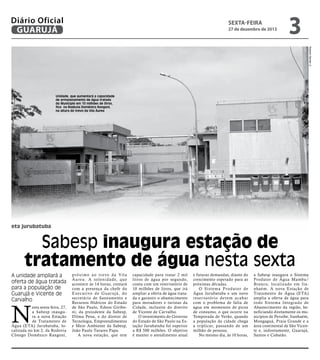Diário Oficial
GUARUJÁ

sexta-feira

27 de dezembro de 2013

3
Roberto Sander Jr.

Unidade, que aumentará a capacidade
de armazenamento de água tratada
do Município em 10 milhões de litros,
fica na Rodovia Domênico Rangoni,
na altura do trevo da Vila Áurea

eta jurubatuba

Sabesp inaugura estação de
tratamento de água nesta sexta
A unidade ampliará a
oferta de água tratada
para a população de
Guarujá e Vicente de
Carvalho

N

esta sexta-feira, 27,
a Sabesp inaugura a nova Estação
de Tratamento de
Água (ETA) Jurubatuba, localizada no km 2, da Rodovia
Cônego Domênico Rangoni,

p r ó x i m o a o t r evo d a Vi l a
Á u r e a . A s o l e n i d a d e, q u e
acontece às 14 horas, contará
com a presença da chefe do
E xe c u t ivo d e G u a r u j á , d o
secretário de Saneamento e
Recursos Hídricos do Estado
de São Paulo, Edson Giriboni; da presidente da Sabesp,
Dilma Pena, e do diretor de
Tecnologia, Empreendimentos
e Meio Ambiente da Sabesp,
João Paulo Tavares Papa.
A nova estação, que tem

capacidade para tratar 2 mil
litros de água por segundo,
conta com um reservatório de
10 milhões de litros, que irá
ampliar a oferta de água tratada e garantir o abastecimento
para moradores e turistas da
Cidade, inclusive do distrito
de Vicente de Carvalho.
O investimento do Governo
do Estado de São Paulo na Estação Jurubatuba foi superior
a R$ 500 milhões. O objetivo
é manter o atendimento atual

e futuras demandas, diante do
crescimento esperado para as
próximas décadas.
O Sistema Produtor de
Água Jurubatuba e um novo
reser vatório devem acabar
com o problema de falta de
água em momentos de picos
de consumo, o que ocorre na
Temporada de Verão, quando
a população da cidade chega
a triplicar, passando de um
milhão de pessoas.
No mesmo dia, às 10 horas,

a Sabesp inaugura o Sistema
Produtor de Água Mambu/
Branco, localizado em Itanhaém. A nova Estação de
Tratamento de Água (ETA)
amplia a oferta de água para
todo Sistema Integ rado de
Abastecimento da região, beneficiando diretamente os municípios de Peruíbe, Itanhaém,
Mongaguá, Praia Grande e a
área continental de São Vicente e, indiretamente, Guarujá,
Santos e Cubatão.

 