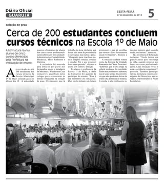 Diário Oficial
GUARUJÁ

sexta-feira

27 de dezembro de 2013

5

colação de grau

Cerca de 200 estudantes concluem
cursos técnicos na Escola 1º de Maio
A formatura reuniu
alunos de cinco
cursos oferecidos
pela Prefeitura na
instituição de ensino

A

p r ox i m a d a m e n t e
200 estudantes dos
cursos técnicos da
Escola Municipal
1º de Maio colaram grau no
último dia 12. A solenidade

marcou a formatura de alunos
dos cinco cursos profissionalizantes oferecidos pela unidade:
Administração, Contabilidade,
Mecânica, Meio Ambiente e
Química.
A cerimônia foi marcada
pela emoção por par te dos
formandos, como o estudante
de Mecânica, Wanderson Cruz
Gonçalves, escolhido pelos
colegas para representar os
demais estudantes na colação
de grau. O estudante, que já

trabalha na área, declarou que
foram três anos de persistência
e superação, mas valeu a pena.
“O segredo para tirar boas notas é simples: estudar, estudar
e estudar. Foi o que procurei
fazer nesse período”, afirmou o
aluno sem conter a emoção.
Ex-aluna e professora da
Escola 1º de Maio, a chefe
do Executivo fez questão de
participar do evento. “Esse é
um momento de conquista.
Que vocês tenham um futuro

promissor e que as escolhas
que vierem a fazer futuramente
sejam brilhantes”, desejou a
governante.
A emoção também tomou
conta da diretora da Unidade,
Rosemeire de Cássia Zacariotti.
“Sabemos que é uma etapa na
vida de vocês que foi concluída.
Todos nos professores sabemos,
mas é tanto tempo de convivência que não podemos deixar de
sentir uma pontinha de tristeza.
A escola e nós professores es-

taremos sempre aqui, quando
vocês precisarem”, destacou.
Já a secretária de Educação
declarou: “Vocês deram um
grande passo para mudança
de vida, quando optaram por
fazer um curso profissionalizante. Cada situação vivida é
uma experiência conquistada”,
pontuou. Também participaram da formatura o secretário–
adjunto de Educação e um vereador, representando o Poder
Legislativo.

Zarif Ribeiro

 