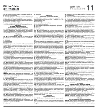 Diário Oficial
GUARUJÁ
Art. 159. Os usos permitidos no Setor de Ocupação Dirigida são:
I - estruturas de hospedagem;
II - atividades de interesse ambiental, cultural ou de preservação
do patrimônio histórico e arqueológico;
III - assentamentos urbanos compatíveis de baixa densidade;
IV - estruturas e atividades comerciais e de serviços de baixo impacto voltados ao turismo e ao lazer;
V - equipamentos comunitários básicos;
VI - demais usos previstos no Setor de Preservação Ambiental.
CAPÍTULO II
DO PARCELAMENTO DO SOLO NA
MACROZONA DE PROTEÇÃO AMBIENTAL
Art. 160. O parcelamento do solo na Macrozona de Proteção
Ambiental, será aplicável somente nos setores de Desenvolvimento Compatível e Ocupação Dirigida, nos termos da Lei Federal 6.766/1979 e mediante licenciamento ambiental.
TÍTULO VIII
SISTEMA VIÁRIO
Art. 161. O Sistema Viário do Município fica definido por este
Plano Diretor por meio dos seguintes modos de acessibilidade:
I - rodoviário;
II - ferroviário;
III - hidroportuário;
IV - aeroportuário.
§ 1º - Em qualquer parte do território do Município é proibida
a implantação de instalações rodoviárias, ferroviárias, hidroportuárias e aeroportuárias sem a prévia autorização do Poder Público Municipal.
§ 2º - A implantação de qualquer sistema de transporte que
altere a estrutura física e geomorfológica do Município, deverá
ser compatível com os objetivos e diretrizes desta Lei Complementar e aprovada pelo Executivo Municipal mediante parecer
favorável do Conselho Municipal de Desenvolvimento Urbano e
Habitacional (CMDUH) e Conselho Municipal de Defesa do Meio
Ambiente (CONDEMA).
§ 3º - Todos os modos do sistema viário municipal, existente e a
ser implantado, deverão obedecer aos critérios de mobilidade e
acessibilidade universal e passar por reformas para atender aos
requisitos estabelecidos nesta Lei Complementar.
Art. 162. Considera-se sistema rodoviário o conjunto de vias
terrestres, existentes no Município, destinadas à circulação pública de veículos rodoviários e de pedestres e outras formas de
mobilidade, como a cicloviária.
Art. 163. Considera-se sistema ferroviário o conjunto de linhas,
estações, terminais, equipamentos e máquinas destinadas ao
transporte de carga ou passageiros que tenham seus percursos fixados por trilhos ou outros elementos condicionadores do
trajeto.
Parágrafo único. Para os efeitos desta Lei Complementar e de
acordo com as características operacionais, o sistema ferroviário
obedecerá à seguinte classificação:
I - transporte de passageiros;
II - transporte de carga.
Art. 164. Considera-se sistema hidroviário o conjunto das rotas
de navegação, cais, dársenas, marinas, clubes náuticos, piers,
equipamentos e máquinas destinadas ao transporte de passageiros ou de mercadorias que, direta ou indiretamente, utilizam
os recursos hídricos do Município.
Parágrafo único. A localização dos terminais de navegação
marítima, dos respectivos pátios de cargas e descargas de mercadorias e acessos de passageiros, assim como a utilização de
rotas fluviais para navegação e a localização dos respectivos
embarcadouros, ficam sujeitos a orientação e controle das autoridades competentes, obedecidas as disposições da legislação
municipal de uso e ocupação do solo.
Art. 165. Considera-se sistema aeroviário o conjunto de pistas
de pouso e decolagem, helipontos, estações, terminais, hangares, equipamentos e vias de circulação rodoviária destinadas ao
transporte de carga ou passageiros por via aérea.
Parágrafo único. Para os efeitos desta Lei Complementar e de
acordo com as características operacionais, o sistema aeroviário
obedecerá à seguinte classificação:
I - aeroportos;

sexta-feira

27 de dezembro de 2013

II - helipontos.

CAPÍTULO I
DO SISTEMA RODOVIÁRIO URBANO
Art. 166. O sistema rodoviário urbano está subdividido nas seguintes categorias, indicadas no Anexo 1 - Mapas 6, 7 e 8, e descritas nos anexos 5 e 6:
I - Vias Estruturais:
a) de Interesse Macrometropolitano;
b) de Interesse Metropolitano;
II - Vias Coletoras ou de Interesse Metropolitano Secundário;
III - Vias Locais;
IV - Ciclovias;
V - Vias de Pedestres.
Art. 167. São consideradas Vias Estruturais todas aquelas que
têm importância macrometropolitana ou metropolitana, ou
seja, atendem aos principais destinos do Município e também
servem para as conexões regionais, fazendo a ligação com as
vias de Interesse Viário Metropolitano Secundário ou Coletoras.
Art. 168. São consideradas Vias Estruturais de Interesse Macrometropolitano aquelas que realizam as ligações do Município
com o sistema viário macrometropolitano, sendo constituídas
por:
I - rodovias estaduais, que correspondem às ligações do Município, os sistemas viários da Baixada Santista e do Estado;
II - marginais das rodovias, que cumprem o papel de interligação das rodovias com os bairros ou áreas lindeiras às mesmas.
Art. 169. As Vias Estruturais de Interesse Metropolitano compreendem a malha formada pelas ligações das vias macrometropolitanas com as áreas centrais do Município, os polos de atividade
econômica e os núcleos de assentamentos urbanos, devendo
atender aos seguintes requisitos:
I - ter canteiro central, dividindo as mãos de direção, ciclovia unidirecional em cada mão de direção, uma via em cada mão de
direção para suporte de transporte coletivo e no mínimo mais
uma para transporte individual;
II - devem suportar estacionamento;
III - ter calçada com largura de 4 (quatro) metros.
Art. 170. As Vias de Interesse Metropolitano Secundário ou
Coletoras, são aquelas que realizam a interligação entre as Vias
Estruturais e as Vias Locais e consistem na rede viária formada
pelas vias municipais que permitem a circulação entre os bairros
do Município e o acesso a equipamentos e instituições de porte
e interesse urbano ou relacionados ao sistema de transporte e
trânsito de interesse para a região metropolitana.
Art. 171. As Vias de Interesse Metropolitano Secundário ou Coletoras devem atender aos seguintes requisitos:
I - podem ter uma ou duas mãos de direção;
II - devem suportar transporte coletivo e individual;
III - devem comportar estacionamento e ciclovia e ter calçadas
com no mínimo 3 (três) metros de largura.
Art. 172. As Vias Locais são todas as que não estão indicadas nas
condições descritas nas classificações acima, servindo de acesso
aos lotes e glebas e à circulação intra-urbana de veículos de baixo fluxo e prioritariamente a pedestres ou ciclovias delimitadas
no Anexo 01, Mapa 06 e descritas no Anexo 05.
Art. 173. As Vias Locais deverão prever circulação de transporte
individual, estacionamento, ciclovia e calçadas.
Art. 174. As Vias Cicloviárias consistem em vias exclusivas para
utilização de bicicletas, demarcadas e sinalizadas no sistema viário da cidade.
Art. 175. As Vias de Pedestres consistem em passeios públicos,
calçadões, passeios junto às faixas da orla, vielas e vias de passagem exclusiva em loteamentos.
Art. 176. As vias de pedestres poderão contar com leito carroçável com até 3,00 metros de largura quando tiverem largura
superior a doze metros.
CAPÍTULO II
DAS DIRETRIZES VIÁRIAS
Art. 177. Constituem diretrizes de expansão do sistema rodoviário:
I - ligação seca da Ilha de Santo Amaro com a Ilha de São Vicente,
com ligação por via expressa com a Rodovia Cônego Domenico
Rangoni;

11

II - ligação seca da Estrada da Bertioga com o continente, sobre
o Canal da Bertioga;
III - implantação da Avenida Perimetral Portuária junto à Avenida
Santos Dumont, com separação dos fluxos urbano e portuário;
IV - implantação de ligação da Avenida Perimetral Portuária
com a Rodovia Cônego Domenico Rangoni para fluxo exclusivo
do tráfego portuário, sem travessia da área urbanizada;
V - implantação do sistema viário retroportuário, articulado com
a Rodovia Cônego Domenico Rangoni e os acessos à área portuária e à área aeroportuária;
VI - implantação de ligação viária da área aeroportuária com a
Rodovia D. Domenico Rangoni e com o Retroporto;
VII - reformulação, melhoria e ampliação do sistema viário de acesso da Rodovia Cônego Domenico Rangoni à Avenida D. Pedro I;
VIII - implantação da ligação entre o prolongamento da Avenida
D. Pedro I até a Avenida Marjory Prado, utilizando o traçado da
Avenida do Bosque;
IX - implantação da ligação entre o prolongamento da Avenida
D. Pedro I e a estrada da Bertioga (SP-61);
X - implantação de sistema viário interligando a Avenida Antonio Pimentel em Morrinhos com a Avenida Rafael Vitiello na Vila
Zilda;
XI - reestruturação do binário das Ruas Guilherme Guinle e Mato
Grosso;
XII - consolidação do eixo formado pelas Avenidas Mário Daige,
Antonio Freire, Projetada “A” e Acaraú;
XIII - interligação da Avenida Mario Daige com Avenida Lídio
Martins Correa;
XIV - complementação viária de ligação do bairro das Astúrias
com o bairro de Santa Cruz dos Navegantes.
XV - Prolongamento das Avenidas 1, 2 e 3 de Morrinhos para
permitir a expansão deste bairro em direção ao Norte.
Art. 178. As definições quanto a classificação, dimensionamento, capacidades, geometria e demais especificações técnicas das
ruas e avenidas, estão presentes no Anexo 5.
Art. 179. Constitui diretriz de expansão do sistema cicloviário o
Mapa 7, de mobilidade cicloviária, do Anexo I.
Art. 180. Constitui diretriz do sistema ferroviário implantação de
sistema de transporte de passageiros urbano e metropolitano.
Art. 181. Constituem diretrizes de expansão do sistema hidroviário:
I - implantar linhas de transporte coletivo hidroviário interligando os diversos terminais hidroviários do Município;
II - implantar linhas de transporte coletivo hidroviário interligando com os demais Municípios da Baixada Santista, o aproveitamento dos rios e do estuário.
III - implantar linhas e terminais de transporte hidroviário de
cargas interligando os terminais hidroviários de cargas do Município e da Baixada Santista.
Art. 182. Constituem diretrizes do sistema aeroportuário:
I - Implantação do Aeroporto Civil Metropolitano na área da
Base Aérea em Vicente de Carvalho;
II - Implantação de sistema de helipontos para acesso de passageiros aos diversos bairros do Município e para estabelecer
sistema de salvamento de banhistas e embarcações nas praias,
no mar e no Estuário.
CAPÍTULO III
DAS DIRETRIZES DE DRENAGEM URBANA
Art. 183. As diretrizes de drenagem urbana serão definidas no
Plano de Macrodrenagem do Município, a ser instituído por legislação específica após aprovação pelo Conselho Municipal de
Desenvolvimento Urbano e Habitacional – CMDUH e pelo Conselho de Defesa do meio Ambiente – CONDEMA.
Art. 184. As diretrizes definidas no Plano de Macrodrenagem
deverão ser obedecidas pelos proprietários de glebas e terrenos
quando da implantação de parcelamento ou arruamento.
Art. 185. As diretrizes incidentes em lotes ou glebas já parceladas serão consideradas como de interesse público.
TÍTULO IX
DOS INSTRUMENTOS DA POLÍTICA URBANA
Art. 186. Para a promoção, planejamento, controle e gestão do
desenvolvimento urbano, serão adotados, dentre outros, os instrumentos de política urbana estabelecidos na Constituição da

 