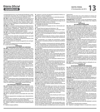 Diário Oficial
GUARUJÁ
contrapartida financeira a ser prestada pelo beneficiário, conforme disposições dos artigos 28 a 31 do Estatuto da Cidade, e de
acordo com os critérios e procedimentos definidos em lei.
Art. 205. As áreas passíveis de Outorga Onerosa situam-se na
Macrozona Urbana e nas áreas definidas para as Operações Urbanas Consorciadas, com base nos índices da Tabela de Zoneamento de Uso e Ocupação do Solo, mediante análise e aprovação do Conselho Municipal do Desenvolvimento Urbano e
Habitacional - CMDUH.
Art. 206. A concessão da Outorga Onerosa do Direito de Construir poderá ser negada pelo Conselho Municipal de Desenvolvimento Urbano e Habitacional - CMDUH caso se verifique a
possibilidade de impacto não suportável pela infra-estrutura ou
o risco de comprometimento da paisagem urbana.
Art. 207. Lei específica estabelecerá as condições a serem observadas para a outorga onerosa do direito de construir determinando:
I - o cálculo da área construída computável máxima que pode
ser adicionada a um imóvel por outorga onerosa;
II - o cálculo para a cobrança da contrapartida financeira, bem
como os meios para a sua efetivação;
III - os casos passíveis de isenção do pagamento da contrapartida financeira;
IV - as formas de pagamento da contrapartida financeira;
V - o prazo para sua utilização.
CAPÍTULO IX
DA TRANSFERÊNCIA DO DIREITO DE CONSTRUIR
Art. 208. A. O direito de construir poderá ser transferido de setores da Macrozona de Proteção Ambiental para os setores de
Desenvolvimento Compatível e setores da Macrozona Urbana.
Art. 209. A transferência de potencial construtivo para outras
áreas situadas na Macrozona Urbana, como mecanismo de compensação de glebas ou lotes em loteamentos aprovados e averbados em áreas situadas nos setores de Preservação Ambiental,
de Ocupação Dirigida, de Desenvolvimento Compatível e de Recuperação Ambiental e não ocupados, obedecerá aos seguintes
critérios:
§ 1º - A regulamentação da transferência do potencial construtivo será definida em lei municipal e aprovada pelo Conselho Municipal de Desenvolvimento Urbano e Habitacional - CMDUH.
§ 2º - A transferência do potencial construtivo deverá ser averbada à matrícula do lote, passando o mesmo, a figurar como reserva particular do patrimônio natural - RPPN.
§ 3º - As reservas particulares do patrimônio natural - RPPN criadas a partir da venda de potencial construtivo não poderão figurar como compensação ambiental de novos empreendimentos.
§ 4º - As áreas onde será permitida a aplicação do potencial
construtivo transferido nos termos previstos neste artigo, serão
os imóveis localizados na Macrozona Urbana e nos Setores de
Desenvolvimento Compatível da Macrozona de Preservação
Ambiental.
§ 5º - Caso incida Imposto sobre a Propriedade Predial e Territorial
Urbana – IPTU, na área que transmitiu potencial construtivo, será
permitida a redução do imposto a partir da reavaliação do valor
venal, em conformidade com o Código Tributário Municipal.
CAPÍTULO X
DAS OPERAÇÕES URBANAS CONSORCIADAS
Art. 210. Operação Urbana Consorciada é o conjunto de intervenções e medidas coordenadas pelo Poder Público Municipal,
com a participação dos proprietários, moradores, usuários permanentes e investidores privados, com o objetivo de alcançar
em uma área, transformações urbanísticas estruturais, melhorias sociais e a valorização ambiental.
Art. 211. As operações urbanas consorciadas têm como finalidades:
I - implantar equipamentos estratégicos para o desenvolvimento urbano;
II - otimizar áreas envolvidas em intervenções urbanísticas de
porte e reciclagem de áreas consideradas subtilizadas;
III - implantar programas de Habitação de Interesse Social - HIS;
IV - ampliar e melhorar a rede estrutural de transporte público
coletivo;
V - implantar espaços públicos;

sexta-feira

27 de dezembro de 2013

VI - valorizar e criar bens do patrimônio ambiental, histórico, arquitetônico, cultural e paisagístico;
VII - melhorar e ampliar a infra-estrutura e a rede viária estrutural;
VIII - dinamizar atividades econômicas.
Art. 212. Cada Operação Urbana Consorciada será criada por lei
específica que, de acordo com as disposições dos artigos 32 a 34
do Estatuto da Cidade, conterá, no mínimo:
I - delimitação do perímetro da área de abrangência;
II - finalidades da operação;
III - programa básico de ocupação da área e intervenções previstas;
IV - Estudo Prévio de Impacto de Vizinhança - EIV;
V - programa de atendimento econômico e social para a população diretamente afetada pela operação;
VI - solução habitacional dentro de seu perímetro ou vizinhança
próxima, no caso da necessidade de remover os moradores de
favelas e cortiços;
VII - garantia de preservação dos imóveis e espaços urbanos de
especial valor cultural e ambiental, protegidos por tombamento
ou lei;
VIII - contrapartida a ser exigida dos proprietários, usuários
permanentes e investidores privados em função dos benefícios
recebidos;
IX - forma de controle e monitoramento da operação, obrigatoriamente compartilhado com representação da sociedade civil;
X - conta ou fundo específico que deverá receber os recursos de
contrapartidas financeiras decorrentes dos benefícios urbanísticos concedidos.
Art. 213. Todas as Operações Urbanas Consorciadas deverão ser
previamente aprovadas pelo Conselho Municipal de Desenvolvimento Urbano e Habitacional - CMDUH.
Art. 214. Os recursos obtidos como contrapartida pelo Poder
Público em operações urbanas consorciadas serão aplicados exclusivamente no programa de intervenções, definido na lei de
criação da Operação Urbana Consorciada.
Art. 215. Poderão ser previstas nas Operações Urbanas Consorciadas, entre outras medidas:
I - a modificação de índices e características de parcelamento, uso
e ocupação do solo e subsolo, bem como alterações das normas
edilícias, considerado o impacto ambiental delas decorrente;
II - a regularização de construções, reformas ou ampliações executadas em desacordo com a legislação vigente.
Art. 216. Serão permitidas as operações urbanas em áreas isoladas, desde que exista uma compensação social, aplicada diretamente através do aporte de recursos ao Fundo Municipal de
Desenvolvimento Urbano e Habitacional.
Parágrafo único. O valor do aporte de recursos será definido
pelo Conselho Municipal de Desenvolvimento Urbano e Habitacional, para cada proposta de operação urbana apresentada,
levando-se em consideração, no mínimo, um décimo da valorização a ser obtida em cada empreendimento.
Art. 217. Para os projetos de operações urbanas isoladas, será
obrigatório o estudo de impacto de vizinhança não sendo incluídos no aporte de recursos as possíveis intervenções urbanas
necessárias para a viabilização de cada empreendimento.
Art. 218. As operações urbanas isoladas poderão acontecer de
duas formas distintas:
I - Em áreas de média densidade: para terrenos com área maior
ou igual a três mil metros quadrados, será possível o aumento
do potencial construtivo, para até três vezes a área do terreno,
sendo considerado como aumento do potencial a diferença entre duas e meia vezes e a área proposta, limitada a três vezes,
incluída neste cálculo toda e qualquer área construída.
II - Em áreas de alta densidade:
a) será permitido o acréscimo de área, desde que restrito ao gabarito de onze metros de altura;
b) para estes projetos, será possível esgotar o potencial de construção definido para a alta densidade, na torre dos andares tipo,
ficando a parte inferior do edifício, como possível área para
acréscimo de potencial construtivo;
c) para esta parte inferior do projeto, não será permitida a construção de unidades habitacionais, sendo permitido atividades
de uso múltiplo, garagens e atividades para outros usos que não

13

habitacional;
d) para o caso de outros usos, como comércio ou serviços, por
exemplo, deverão ser observadas, especialmente, as normas gerais de zoneamento deste plano.
Parágrafo único - Para todos os casos será obrigatório o respeito às regras gerais constantes do Plano Diretor e do Código de
Obras do Município de Guarujá.
CAPÍTULO XI
DO CONSÓRCIO IMOBILIÁRIO
Art. 219. Considera-se Consórcio Imobiliário a forma de viabilização de planos de urbanização ou edificação, por meio do qual
o proprietário transfere ao Poder Público Municipal o seu imóvel
e, após a realização das obras, recebe como pagamento, unidades imobiliárias devidamente urbanizadas ou edificadas.
Art. 220 - O Poder Público Municipal poderá aplicar o instrumento do Consórcio Imobiliário além das situações previstas no
artigo 46 do Estatuto da Cidade, para viabilizar empreendimentos de Habitação de Interesse Social - HIS, na Zona de Reestruturação Urbana, na Zona de Recuperação Urbana e nas Zonas de
Especial Interesse Social - ZEIS.
Parágrafo único - O Executivo Municipal poderá promover o
aproveitamento do imóvel que receber por transferência nos
termos deste artigo, direta ou indiretamente, mediante concessão urbanística ou outra forma de contratação.
Art. 221. O valor das unidades imobiliárias a serem entregues
ao proprietário será correspondente ao valor do imóvel antes da
execução das obras, observado o disposto no parágrafo 2º do
artigo 8º do Estatuto da Cidade.
Art. 222. O Consórcio Imobiliário aplica-se tanto aos imóveis
sujeitos à obrigação legal de parcelar, edificar ou utilizar nos
termos desta Lei, quanto àqueles por ela não abrangidos, mas
necessários à realização de intervenções urbanísticas previstas
nesta Lei Complementar.
Art. 223. Os consórcios imobiliários deverão ser formalizados
por termo de responsabilidade e participação pactuado entre
o proprietário urbano e a Municipalidade, visando à garantia da
execução das obras do empreendimento, bem como das obras
de uso público.
Art. 224. O consórcio imobiliário deverá ser efetuado em conformidade com a Lei Federal 8.666/ 1993.
CAPÍTULO XII
DO ESTUDO DE IMPACTO DE VIZINHANÇA
Art. 225. Os empreendimentos que causarem grande impacto
urbanístico e ambiental, adicionalmente ao cumprimento dos
demais dispositivos previstos na legislação urbanística, terão
sua aprovação condicionada à elaboração e aprovação de Estudo de Impacto de Vizinhança - EIV e do Relatório de Impacto de
Vizinhança - RIV, a ser apreciado pelos órgãos competentes da
Administração Municipal para obtenção das licenças ou autorizações de construção, ampliação ou funcionamento.
Parágrafo único. Casos não previstos na legislação poderão ser
submetidos a esta obrigatoriedade por determinação do Executivo Municipal.
Art. 226. O Estudo de Impacto de Vizinhança - EIV será realizado
pelo empreendedor de atividades habitacionais, de serviços, comerciais, industriais, portuárias, retroportuárias, de transporte
ou infraestrutura, sempre que obrigatório por esta Lei Complementar, sendo analisado e aprovado pela Secretaria Municipal
do Meio Ambiente ou órgão técnico que venha a sucedê-la.
Parágrafo único. O relatório será um documento técnico oficial,
com responsabilidade técnica comprovada pelos respectivos
Conselhos Profissionais, por meio de recolhimento de Anotação
ou Registro de Responsabilidade Técnica.
Art. 227 - O Estudo de Impacto de Vizinhança - EIV deverá contemplar os aspectos positivos e negativos do empreendimento
sobre a qualidade de vida da população residente ou usuária da
área em questão e seu entorno, devendo incluir, no que couber,
a análise e a proposição de solução para as seguintes questões:
I - adensamento populacional resultante;
II - uso e ocupação do solo permitido pela legislação e previsto
no projeto;
III - valorização e desvalorização imobiliária;
IV - impactos na paisagem urbana e no patrimônio natural e

 