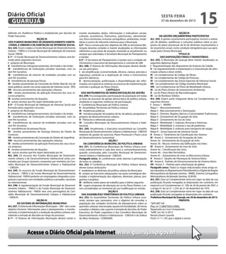 Diário Oficial
GUARUJÁ
definido em Audiência Pública e estabelecido por decreto do
Poder Executivo.
SEÇÃO III
DOS FUNDOS MUNICIPAIS DE DESENVOLVIMENTO HABITACIONAL E URBANO E DE HABITAÇÃO DE INTERESSE SOCIAL
Art. 243. Ficam criados o Fundo Municipal de Desenvolvimento
Urbano – FMDU e o Fundo Municipal de Habitação de Interesse
Social- FMHIS.
§ 1º - O Fundo Municipal de Desenvolvimento Urbano será formado pelos seguintes recursos:
I - próprios do Município;
II - transferências intergovernamentais, do Estado e da União;
III - transferências de instituições privadas nacionais, com ou
sem fim lucrativo;
IV - transferências do exterior de entidades privadas com ou
sem fim lucrativo;
V - transferências de pessoas físicas;
VI - receitas provenientes da Concessão do Direito Real de Uso de
áreas públicas, exceto nas zonas especiais de interesse social - ZEIS;
VII - recursos provenientes das operações urbanas;
VIII - rendas provenientes da aplicação financeira dos seus recursos próprios;
IX- receitas provenientes de doações;
X - outras receitas que lhe sejam destinadas por lei.
§ 2º - O Fundo Municipal de Habitação de Interesse Social será
formado pelos seguintes recursos:
I - próprios do Município;
II - transferências intergovernamentais, do Estado e da União;
III - transferências de instituições privadas nacionais, com ou
sem fim lucrativo;
IV - transferências do exterior de entidades privadas com ou
sem fim lucrativo;
V - transferências de pessoas físicas;
VI - receitas provenientes de Outorga Onerosa do Direito de
Construir;
VII - receitas provenientes da Concessão do Direito de Superfície;
VIII - recursos provenientes das operações urbanas;
IX - rendas provenientes da aplicação financeira dos seus recursos próprios;
X - receitas provenientes de doações;
XI - outras receitas que lhe sejam destinadas por lei.
Art. 244. Os recursos dos Fundos Municipais de Desenvolvimento Urbano e de Desenvolvimento Habitacional serão controlados por Grupos Gestores compostos por membros do Conselho Municipal de Desenvolvimento Urbano e Habitacional
– CMDUH.
Art. 245. Os recursos do Fundo Municipal de Desenvolvimento Urbano – FMDU e do Fundo Municipal de Desenvolvimento
Habitacional - FMDH poderão ser empregados integrados a programas e parcerias com entidades públicas e privadas, nacionais
ou internacionais.
Art. 246. A regulamentação do Fundo Municipal de Desenvolvimento Urbano – FMDU e do Fundo Municipal de Desenvolvimento Habitacional - FMDH será uma prerrogativa do Conselho Municipal de Desenvolvimento Urbano e Habitacional
- CMDUH.
SEÇÃO IV
DO SISTEMA DE INFORMAÇÕES MUNICIPAIS
Art. 247. O Sistema de Informações Municipais – SIM - tem como
objetivo fornecer informações para o planejamento, o monitoramento, a implementação e a avaliação da política urbana, subsidiando a tomada de decisões ao longo do processo.
§ 1º - O Sistema de Informações Municipais deverá conter e

sexta-feira

27 de dezembro de 2013

manter atualizados dados, informações e indicadores sociais,
culturais, econômicos, financeiros, patrimoniais, administrativos, físico-territoriais, inclusive cartográficos, ambientais, imobiliários e outros de relevante interesse para o Município.
§ 2º - Para a consecução dos objetivos do SIM, as Secretarias Municipais deverão compilar e manter atualizadas as informações
referentes a suas áreas de atuação, enviando-as anualmente, ou
sempre que solicitadas, à Secretaria Municipal de Planejamento
e Gestão.
§ 3º - A Secretaria de Planejamento e Gestão será a unidade administrativa e executora de planejamento e controle do SIM.
Art. 248. O Sistema de Informações Municipais deverá obedecer aos princípios:
I - da simplificação, economicidade, eficácia, clareza, precisão e
segurança, evitando-se a duplicação de meios e instrumentos
para fins idênticos;
II - democratização, publicização e disponibilização das informações, em especial as relativas ao processo de implementação,
controle e avaliação do Plano Diretor.
CAPÍTULO II
DOS INSTRUMENTOS DE DEMOCRATIZAÇÃO DA GESTÃO
Art. 249. Fica assegurada a participação da população em todas
as fases do processo de gestão democrática da política urbana,
mediante as seguintes instâncias de participação:
I - Conferências Municipais de Política Urbana;
II - Assembléias Territoriais de Política Urbana;
III - Audiências públicas;
IV - Iniciativa popular de projetos de lei, de planos, programas e
projetos de desenvolvimento urbano;
V - Plebiscito e referendo popular;
VI - Conselho Municipais de Desenvolvimento Urbano e Habitacional,
Art. 250. Anualmente, o Executivo encaminhará ao Conselho
Municipal de Desenvolvimento Urbano e Habitacional - CMDUH
relatório de gestão do exercício, Plano Plurianual e Plano Local
de Desenvolvimento Sustentável.
SEÇÃO I
DA CONFERÊNCIA MUNICIPAL DE POLÍTICA URBANA
Art. 251. As Conferências Municipais de Política Urbana ocorrerão ordinariamente a cada dois anos e, extraordinariamente,
quando convocadas pelo Conselho Municipal de Desenvolvimento Urbano e Habitacional - CMDUH.
Parágrafo único. As conferências serão abertas à participação
de todos os cidadãos.
Art. 252. A Conferência Municipal de Política Urbana deverá,
dentre outras atribuições:
I - estabelecer as diretrizes da política urbana do Município;
II - propor ao Executivo adequações nas ações estratégicas destinadas a implementação dos objetivos, diretrizes, planos, programas e projetos;
III - deliberar sobre plano de trabalho para o biênio seguinte;
IV - sugerir propostas de alteração da Lei do Plano Diretor, a serem consideradas no momento de sua modificação ou revisão.
SEÇÃO II
DAS ASSEMBLÉIAS TERRITORIAIS DE POLÍTICA URBANA
Art. 253. As Assembléias Territoriais de Política Urbana ocorrerão, sempre que necessário, com o objetivo de consultar a
população das unidades territoriais de planejamento sobre as
questões urbanas relacionadas àquela territorialidade, de forma
a ampliar o debate e dar suporte à tomada de decisões do Poder
Executivo, do Poder Legislativo e dos Conselhos Municipais de
Desenvolvimento Urbano e Habitacional – CMDUH e de Defesa
do Meio Ambiente –CONDEMA.

15

SEÇÃO III
DA GESTÃO ORÇAMENTÁRIA PARTICIPATIVA
Art. 254. A gestão orçamentária participativa incluirá a realização de debates, audiências e consultas públicas sobre as propostas do plano plurianual, da lei de diretrizes orçamentárias e
do orçamento anual, como condição obrigatória para sua aprovação pela Câmara Municipal.
TÍTULO XI
DAS DISPOSIÇÕES FINAIS E TRANSITÓRIAS
Art. 255. O Município de Guarujá deve manter atualizados os
seguintes diplomas legais:
I - Regulamentação dos dispositivos do Estatuto da Cidade;
II - Lei regulamentando a implantação e a manutenção de arborização urbana e áreas verdes;
III - Lei complementar do Código de Obras;
IV - Lei complementar do Código de Posturas;
VI - Lei complementar das Zonas Especiais de Interesse Social;
VII - Lei complementar do Código Sanitário Municipal;
VIII - Lei Complementar do Plano de Mobilidade Urbana;
IX - Lei do Plano Diretor de Saneamento Ambiental;
X - Lei do Plano Diretor de Macrodrenagem;
XI - Lei de Resíduos Sólidos.
Art. 256. Fazem parte integrante desta Lei Complementar, os
seguintes Anexos:
I - Anexo 1 - MAPAS
Mapa 1 - Macrozoneamento;
Mapa 2 - Macrozoneamento e Setorização;
Mapa 3 - Distritos, Regiões, Bairros e Comunidades Tradicionais;
Mapa 4 - Zoneamento de Ocupação do Solo;
Mapa 5 - Zoneamento de Uso do Solo;
Mapa 6 - Mobilidade 1: rodovias, ferrovias e hidrovias;
Mapa 7 - Mobilidade 2: ciclovias e vias de pedestres;
Mapa 8 - Mobilidade 3: rodovias para transporte de cargas;
Mapa 9 – Zonas Especiais de Interesse Social.
II - Anexo 2 - Parâmetros de Classificação dos Setores;
III - Anexo 3 - Zoneamento de Ocupação do Solo;
Anexo 3a - Zoneamento de Ocupação do Solo;
Anexo 3b - Recuos mínimos das Edificações nos lotes;
IV - Anexo 4 - Zoneamento de Usos do Solo;
Anexo 4a – Classificação dos Usos;
Anexo 4b – Usos Não Permitidos;
Anexo 4c – Zoneamento de Usos na Macrozona Urbana.
V - Anexo 5 - Quadro de Hierarquia do Sistema Viário.
VI - Anexo 6 - Padrões de Dimensionamento do Sistema Viário.
VII - Anexo 7 – Padrões para urbanização de glebas.
Parágrafo único. Todos os mapas relacionados neste artigo estão baseados no Mapeamento Planialtimétrico Digital da Região
Metropolitana da Baixada Santista - RMBS, Sistema Cartográfico
Metropolitano da Baixada Santista, SCM-BS.
Art. 257. Esta Lei Complementar entra em vigor na data de sua
publicação, ficando revogadas as disposições em contrário, em
especial a Lei Complementar nº. 108, de 26 de janeiro de 2007, e
o artigo 41 da Lei nº. 1.259, de 21 de dezembro de 1975.
Art. 258. Esta Lei Complementar entra em vigor na data de sua
publicação ficando revogadas as disposições em contrário.
Prefeitura Municipal de Guarujá, em 20 de dezembro de 2013.
PREFEITA
“SEPLAN”/rdl
Proc. nº 11369/70351/2005.
Registrada no Livro Competente
“GAB”, em 20.12.2013
Renata Disaró Lacerda
Pront. nº 11.130, que a digitei e assino

Acesse o Diário Oficial pela Internet www.guaruja.sp.gov.br

 