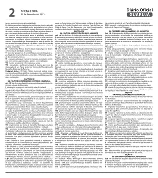 2

Diário Oficial
GUARUJÁ

sexta-feira

27 de dezembro de 2013

tantes segmentos como a terceira idade;
II - elaborar estudos e implementar políticas que visem à redução
dos impactos da sazonalidade sobre a atividade turística, bem
como a otimizar a ocupação de imóveis de segunda residência,
de modo a projetar o crescimento dos fluxos turísticos durante o
ano e do tempo de permanência do turista no Município;
III - construir infra-estrutura de apoio às atividades produtivas
nas áreas de interesse turístico, em especial na orla marítima,
adequando o mobiliário urbano, quiosques e demais equipamentos à necessidade de desocupação da faixa de areia e de
uso racional do espaço físico de calçadões e áreas de circulação
de pessoas, respeitando a legislação, em particular a relativa à
matéria ambiental;
IV - implementar formas de articulação regional para o desenvolvimento de atividades turísticas;
V - executar programas de sensibilização, conscientização e capacitação de recursos humanos, visando à melhoria da qualidade dos serviços turísticos;
VI - executar ações que visem à formatação de produtos turísticos, bem como sua promoção e apoio à comercialização;
VII - manter serviços de informações ao turista;
VIII - consolidar a política municipal de turismo por meio da
elaboração de um Plano Gestor de Turismo do Município pelo
Conselho Municipal de Turismo.
Parágrafo único - O Poder Público municipal poderá implementar ações, políticas públicas ou equipamentos turísticos por
meio de convênios celebrados com empresas públicas ou privadas e instituições.
CAPÍTULO III
DA POLÍTICA DE PATRIMÔNIO HISTÓRICO E CULTURAL
Art. 13. São diretrizes da política de proteção ao patrimônio histórico e cultural do Município:
I - proteger e recuperar o patrimônio natural e cultural;
II - revitalizar e divulgar as expressões materiais e imateriais do
legado cultural da Cidade, inclusive pela criação de equipamentos como museus e bibliotecas com acervos que possibilitem a
sua difusão;
III - promover o reconhecimento, pelos munícipes, do valor cultural do patrimônio de sua Cidade e do seu papel na preservação e recuperação desse patrimônio;
IV - promover o uso, a conservação e o restauro do patrimônio
material histórico, cultural e paisagístico, de forma compatível
com as suas características físicas e seus requisitos legais;
V - implementar os mecanismos e os instrumentos para a preservação do patrimônio, como o restauro, a fiscalização ostensiva e qualificada, as compensações, os incentivos e os estímulos
à preservação e os mecanismos de captação de recursos para a
política de preservação e conservação;
VI - favorecer a manutenção das atividades econômicas tradicionalmente exercidas pelas comunidades caiçaras por meio de
melhorias do padrão urbanístico e fundiário;
VII - implementar, por meio de Conselho Municipal, um plano
municipal de proteção do patrimônio histórico e cultural;
VIII - promover o reconhecimento territorial e cultural nas comunidades tradicionais de caiçaras, ribeirinhas, descendentes
de quilombolas e indígenas, assim também, promover geração
de renda e de subsistência através do cultivo nas áreas não urbanizadas e da pesca, trazendo dignidade às pessoas dessas
comunidades.
§ 1º - Entende-se como patrimônio material as expressões e
transformações de cunho histórico, artístico, arquitetônico, paisagístico, urbanístico, científico e tecnológico.
§ 2º - Entende-se como patrimônio imaterial os conhecimentos
e modos de criar, fazer e viver identificados como elementos
pertencentes à cultura comunitária, tais como os rituais e festas
que marcam a vivência coletiva do trabalho, a religiosidade, o
entretenimento e outras práticas da vida social, bem como as
manifestações literárias, musicais, plásticas, cênicas e lúdicas.
§ 3º - São consideradas comunidades tradicionais caiçaras ocupações antigas da Ilha de Santo Amaro que conservam algumas
de suas características históricas e culturais e são residentes na
Prainha Branca, na Ponta da Armação, no Sítio Cachoeira, no Sítio
Limoeiro, no Sítio Pedrinha, no Sítio Bom Jardim, no Sítio Tijuco-

pava, na Ponta Grossa e no Sítio Sambaqui, no Canal de Bertioga,
em parte da Praia do Perequê, assim como na Praia do Góes, na
Praia de Santa Cruz dos Navegantes e no Sítio Conceiçãozinha,
conforme delimitações constantes no Anexo 1 - Mapa 3.
CAPÍTULO IV
DA POLÍTICA DE PROTEÇÃO DO MEIO AMBIENTE
Art. 14. São diretrizes da política de proteção do meio ambiente:
I - proteger e recuperar o patrimônio natural, urbano e cultural;
II - conscientizar a população sobre a importância da preservação ambiental, assim como da utilização sustentável de seus recursos, a fim de manter um ambiente equilibrado e saudável;
III - aplicar os instrumentos de gestão ambiental estabelecidos
na legislação pertinente;
IV - criar mecanismos de compensação ambiental que garantam
a implantação e a manutenção de reservas públicas e privadas
em áreas de interesse ambiental e paisagístico;
V - garantir a insolação das praias, impedindo intervenções urbanas e edilícias que provoquem o sombreamento das áreas
públicas de banho, excetuando-se as áreas de alta densidade, já
edificadas em seu conjunto;
VI - adotar medidas que garantam a conservação dos manguezais e seu uso sustentável para pesca, turismo e educação ambiental;
VII - controlar a redução dos níveis de poluição e de degradação
em quaisquer de suas formas, incluindo-se a visual, sonora, atmosférica, das águas e do solo;
VIII – garantir que as atividades em áreas públicas mantenham a
integridade dos locais, antes, durante e após os eventos, através
de práticas sustentáveis;
IX - incentivar a adoção de hábitos, costumes, posturas, práticas sociais e econômicas que visem à proteção e à restauração
do meio ambiente, incluindo-se o uso de fontes de energia com
menor potencial poluidor;
X - ampliar e manter a gestão democrática das áreas verdes;
XI - estabelecer o zoneamento ambiental compatível com as diretrizes para a ocupação do solo e a conservação dos recursos
naturais e da paisagem;
XII - elaborar e implementar mecanismos municipais de controle e de licenciamento ambiental relacionados à implantação e
ao funcionamento de fontes poluidoras de impacto local;
XIII - promover ações visando ao saneamento urbano, em especial a coleta e o tratamento de resíduos sólidos e líquidos, a drenagem urbana e a efetiva separação de líquidos provenientes
de resíduos dos esgotos em relação aos de drenagem;
XIV - promover ações para que as águas de drenagem não separadas de forma garantida dos resíduos do esgoto urbano recebam tratamento semelhante ao destinado aos esgotos;
XV - aplicar os instrumentos de gestão ambiental estabelecidos
nas legislações federal, estadual e municipal, bem como criar
outros instrumentos, adequando-os às metas estabelecidas pelas políticas ambientais.
XVI - garantir a produção e a divulgação do conhecimento sobre
o meio ambiente por um sistema de informações integrado;
XVII – criar incentivos ao estabelecimento de unidades de conservação de manejo sustentável;
XVIII - dinamizar a utilização do Fundo Municipal de Meio Ambiente - FMMA com a finalidade de dar suporte financeiro a
planos, programas e projetos que visem ao uso racional e sustentável de recursos naturais, ao controle, à fiscalização, defesa
e recuperação do meio ambiente e às ações de educação ambiental;
XIX - implantar unidades de conservação de manejo sustentável nos maciços florestais do Município e nas áreas de interesse
ambiental especialmente protegidas, como a Área de Proteção
Ambiental da Serra do Guararú, do Parque Ecológico do Perequê, do Parque Ecológico do Saco do Funil, a partir da cota de 10
metros, nos termos da legislação do Sistema Nacional de Unidades de Conservação - SNUC.
XX - instituir a Política Municipal de Meio Ambiente e o Plano
Diretor Ambiental através da Secretaria Municipal do Meio Ambiente - SMA, e do Conselho Municipal de Defesa do Meio Ambiente (CONDEMA).
XXI – garantir a conservação e a ampliação da arborização urba-

na existente, através de um Plano Municipal de Arborização.
XXII – garantir a implementação de corredores ecológicos para
as áreas de fragmentos florestais.
SEÇÃO I
DA PROTEÇÃO DAS ÁREAS VERDES DO MUNICÍPIO
Art. 15. As áreas verdes do Município são constituídas por espaços ajardinados e arborizados, de propriedade pública ou
privada, existentes e os que vierem a ser criados, necessários
à manutenção da qualidade ambiental urbana, tendo por objetivo a preservação, a proteção, a recuperação e a ampliação
desses espaços.
Art. 16. São diretrizes do plano de proteção de áreas verdes do
Município:
I - tratar adequadamente a vegetação como elemento integrador na composição da paisagem urbana;
II - ampliar a relação área verde por habitante no Município por
meio da manutenção e ampliação da arborização de ruas, praças, parques;
III - criar instrumentos legais destinados a regulamentar a implantação e manutenção de áreas verdes e de espaços ajardinados ou arborizados assim como da arborização urbana em vias
públicas, estimulando parcerias entre setores público e privado.
IV - recuperar áreas verdes degradadas, especialmente as de importância paisagístico-ambiental e cultural;
V - disciplinar as atividades culturais, esportivas e de interesse
turístico, nas praças e nos parques municipais, compatibilizando-as ao caráter de interesse ecológico desses espaços;
VI - criar programas para a efetiva implantação das áreas verdes
previstas em conjuntos habitacionais e loteamentos;
VII - estimular o envolvimento da população na criação e na manutenção de áreas verdes, em especial nas áreas urbanas;
VIII - restringir as derrubadas de árvores em bosque ou mata;
IX - criação de corredores verdes no sistema viário e nos parques
lineares para circulação da fauna entre os maciços preservados
de vegetação natural da ilha de Santo Amaro.
SEÇÃO II
DA PROTEÇÃO DOS RECURSOS HÍDRICOS
Art. 17. São diretrizes do plano de proteção de recursos hídricos
no Município:
I - garantir a existência e o desenvolvimento das condições básicas de conservação da qualidade e da quantidade de recursos
hídricos do Município;
II - implantar mecanismos que garantam a manutenção ou a
ampliação de áreas permeáveis, especialmente nas áreas de recarga dos aqüíferos;
III - recuperar e preservar as matas ciliares, as cabeceiras de drenagem e a cobertura vegetal existente nas áreas de mananciais
de água do Município;
IV - recuperar e preservar as matas ciliares e a cobertura vegetal
existente nas margens dos rios do Município;
V - recuperar e conservar a qualidade das águas subterrâneas;
VI - criar e aperfeiçoar ações sustentáveis para a produção e o
abastecimento de água para a comunidade;
VII - criar alternativas de reutilização de água e de captação, seja
por iniciativa individual, coletiva ou pública;
VIII - obrigar os responsáveis pelas edificações de grande porte
e atividades de grande consumo de água pela implantação de
instalações para reuso de água para fins não potáveis;
IX – incentivar a economia de água, desestimulando o desperdício e promovendo a redução das perdas físicas da água tratada;
X - incentivar a alteração de hábitos e iniciativas que resultem na
redução dos padrões de consumo;
XI - implantar instalações para reuso de água para fins não potáveis;
XII - adotar medidas que garantam a recuperação das águas litorâneas e dos níveis de balneabilidade das praias.
SEÇÃO III
DO SANEAMENTO AMBIENTAL INTEGRADO
Art. 18 - São diretrizes do plano de saneamento ambiental integrado do Município:
I - fornecer serviços de saneamento ambiental adequados a todo
o território municipal, especialmente nas áreas deficitárias;
II - investir prioritariamente no serviço de esgotamento sani-

 