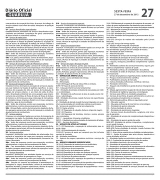 Diário Oficial
GUARUJÁ
características de ocupação dos lotes, de acesso, de tráfego, de
serviços urbanos e aos níveis de ruídos, vibrações e de poluição
ambiental.
S3 – Serviços diversificados especializados.
Estabelecimentos prestadores de serviços diversificados especializados que atendem à população em geral, característicos
de áreas centrais ou subcentros urbanos.
S4 – Serviços de médio porte.
Estabelecimentos destinados à prestação de serviços à população,
que implicam na fixação de padrões específicos à ocupação do
lote, de acesso, de localização, de tráfego, de serviços urbanos e
aos níveis de ruídos, de vibrações e de poluição ambiental, sendo
que as oficinas mecânicas de reparo e pintura de veículos e as oficinas de reparo em geral são incluídas nesta categoria, independentemente da área construída e do número de empregados.
S4a – Sedes das empresas, pontos para exposição, escritórios
administrativos, centro de processamento de dados.
S4b – Cais, pátios, almoxarifados, centros de treinamento, depósitos fechados, garagens operacionais, oficinas de reparação e
unidades de abastecimento de combustíveis.
S5 – Serviços de construção civil e de infraestrutura urbana.
Empresas com atividades ligadas a serviços de construção civil e
manutenção de obras assim como implantação e manutenção de
infraestrutura urbana. As atividades dessas empresas dividem-se
em duas categorias, conforme o grau de incomodidade:
S5a – Sedes das empresas, pontos para exposição, escritórios
administrativos e centros de processamento de dados.
S5b – Almoxarifados, centros de treinamentos, depósitos fechados, garagens operacionais, oficinas de reparação e unidades de
abastecimento de combustíveis.
S6 - Serviços de transporte rodoviário.
Estabelecimentos destinados à prestação de serviços à população, que implicam na fixação de padrões específicos às características de ocupação dos lotes, de acesso, de localização, de
tráfego, de serviços urbanos e aos níveis de ruído, de vibrações e de poluição ambiental, tais como garagens para estacionamento de caminhões, de frotas de táxis, de frotas de ônibus,
de tratores ou terminais para carga e descarga de mercadorias.
As atividades dessas empresas dividem-se em duas categorias,
conforme o grau de incomodidade:
S6a – Sedes das empresas, pontos para exposição, escritórios
administrativos e centros de processamento de dados.
S6b – Almoxarifados, centros de treinamentos, depósitos fechados, garagens operacionais, oficinas de reparação e unidades de
abastecimento de combustíveis.
S7 – Serviços náuticos.
Empresas com atividades ligadas aos serviços de transporte de
passageiros na região. As atividades dessas empresas dividemse em duas categorias, conforme o grau de incomodidade :
S7a – Sedes das empresas, pontos para exposição, escritórios
administrativos e centros de processamento de dados.
S7b – Almoxarifados, centros de treinamentos, depósitos fechados, garagens operacionais, oficinas de reparação e unidades de
abastecimento de combustíveis.
S8 – Serviços portuários.
Empresas e instituições cujas atividades são relacionadas à exportação e importação de cargas por transporte marítimo de
cabotagem e de longo curso, compreendendo transporte marítimo e ferroviário.
S8a – Sedes das empresas, pontos para exposição, escritórios
administrativos e centros de processamento de dados.
S8b – Cais, almoxarifados, centros de treinamentos, depósitos
fechados, garagens operacionais, oficinas de reparação e unidades de abastecimento de combustíveis.
S9 – Serviços ferroviários.
Empresas e instituições com atividades ligadas aos serviços de
transportes ferroviários de passageiros e cargas.
S9a – Sedes das empresas, pontos para exposição, escritórios
administrativos e centros de processamento de dados.
S9b – Estações ou sistemas de embarque e desembarque de
passageiros e cargas, almoxarifados, centros de treinamentos,
depósitos fechados, garagens operacionais, oficinas de reparação e unidades de abastecimento de combustíveis.

sexta-feira

27 de dezembro de 2013

S10 – Serviços de transportes especiais .
Empresas e instituições com atividades ligadas aos serviços de
transportes especiais através de sistema de dutos ou com trens
turísticos, teleféricos ou similares.
S10a – Sedes das empresas, pontos para exposição, escritórios
administrativos e centros de processamento de dados.
S10b – Tubos para transporte para granéis líquidos e gasosos,
por esteiras, por sistema de trilhos e teleféricos, almoxarifados,
centros de treinamentos, depósitos fechados, garagens operacionais, oficinas de reparação e unidades de abastecimento de
combustíveis.
S11 – Seriços de transporte aéreo.
Empresas e instituições com atividades ligadas aos serviços de
transportes aéreos de passageiros e cargas.
S11a – Sedes das empresas, pontos para exposição, escritórios
administrativos e centros de processamento de dados.
S11b – Pistas para aeronaves de asa fixa e móvel, almoxarifados,
centros de treinamentos, depósitos fechados, garagens operacionais, oficinas de reparação e unidades de abastecimento de
combustíveis.
S12 – Serviços de carga e descarga em geral .
S12a – Sedes das empresas, pontos para exposição, escritórios
administrativos e centros de processamento de dados.
S12b – Armazéns, almoxarifados, centros de treinamentos, depósitos fechados, garagens operacionais, oficinas de reparação
e unidades de abastecimento de combustíveis.
S1 – SERVIÇOS DE ÂMBITO LOCAL
53 – Correio e outras atividades de entrega.
55 – Alojamento.
56 – Alimentação.
7722-5/00 Aluguel de fitas de vídeo, DVDs e similares.
8299-7/07 Salas de acesso à internet.
851 – Educação infantil e ensino fundamental.
863 – Atividades de atenção ambulatorial executadas por médicos e odontólogos.
865 – Atividades de profissionais da área da saúde, exceto médicos e odontólogos.
869 – Atividades de atenção à saúde humana não especificadas
anteriormente.
87 – Atividades de atenção à saúde humana integradas com assistência social prestadas em residências coletivas e particulares.
88 – Serviços de assistência social sem alojamento.
9001-9 Criação artística.
9529-1/01 Reparação de calçados, bolsas e artigos de viagem.
9529-1/02 Chaveiros.
9529-1/04 Reparação de bicicletas, triciclos e outros veículos
não motorizados.
9601-7 – Lavanderias, tinturarias e toalheiros.
9602-5 – Cabeleireiros e outras atividades de tratamento de beleza.
9700-5 – Serviços domésticos.
S2 – SERVIÇOS DE APOIO AO TURISMO
3317-1/02 Manutenção e reparação de embarcações para esporte e lazer.
5223-1/00 Estacionamento de veículos.
5229-0/01 Serviços de apoio ao transporte por táxi, inclusive
centrais de chamada.
68 – Atividades imobiliárias.
79 – Agência de viagens, operadores turísticos e serviços de
reservas.
S3 – SERVIÇOS URBANOS DIVERSIFICADOS
1813-0/01 Impressão de material para uso publicitário.
1813-0/99 Impressão de material para outros usos.
1821-1/00 Serviços de pré-impressão.
1822-9/00 Serviços de acabamentos gráficos.
1830-0/02 Reprodução de vídeo em qualquer suporte.
1830-0/03 Reprodução de software em qualquer suporte.
3250-7/06 Serviços de prótese dentária
3312-1/02 Manutenção e reparação de aparelhos e instrumentos de medida, teste e controle.
3312-1/03 Manutenção e reparação de aparelhos eletromédicos
e eletroterapêuticos e equipamentos de irradiação.
3312-1/04 Manutenção e reparação de equipamentos e instrumentos ópticos.

27

3314-7/09 Manutenção e reparação de máquinas de escrever, calcular e de outros equipamentos não eletrônicos para escritório.
3329-5/01 Serviços de montagem de móveis de qualquer material.
452 – Manutenção e reparação de veículos automotores.
5211-7/02 Guarda-móveis.
5310-5/01 Atividades do Correio Nacional.
5310-5/02 Atividades de franqueadas e permissionárias do Correio Nacional.
5320-2/01 Serviços de malote não realizados pelo Correio
Nacional.
5320-2/02 Serviços de entrega rápida.
58 – Edição e edição integrada à impressão.
59 – Atividades cinematográficas, produção de vídeos e programas de televisão; gravação de som e edição de música.
60 – Atividades de rádio e televisão.
61 – Telecomunicações.
62 – Atividades de serviços de tecnologia da informação.
63 – Atividades de prestação de serviços de informação.
64 – Atividades financeiras, de seguros e serviços relacionados.
65 – Seguros, resseguros, previdência complementar e planos
de saúde.
66 – Atividades auxiliares dos serviços financeiros, seguros, previdência complementar e planos de saúde.
69 – Atividades jurídicas, de contabilidade e de auditoria.
70 – Atividades de sedes de empresas e de consultoria em gestão empresarial.
71 – Serviços de arquitetura e engenharia; testes e análises técnicas.
72 – Pesquisa e desenvolvimento científico.
73 – Publicidade e pesquisa de mercado.
74 – Outras atividades profissionais, científicas e técnicas.
75 – Atividades veterinárias.
77 – Alugueis não imobiliários e gestão de ativos intangíveis não
financeiros.
78 – Seleção, agenciamento e locação de mão-de-obra temporária.
80 – Atividades de vigilância, segurança e investigação.
81 – Serviços para edifícios e atividades paisagísticas.
82 – Serviços de escritório, de apoio administrativo e outros serviços prestados principalmente às empresas.
84 – Administração pública, defesa e seguridade social.
853 – Educação superior.
854 – Educação profissional de nível técnico e tecnológico.
855 – Atividades de apoio à educação.
856 – Outras atividades de ensino.
861 – Atividades de atendimento hospitalar.
862 – Serviços móveis de atendimento a urgências e de remoção de pacientes.
864 – Atividades de serviços de complementação diagnóstica e
terapêutica.
866 – Atividades de apoio à gestão de saúde.
8690-9/01 Atividades de práticas integrativas e complementares em saúde humana.
8690-9/02 Atividades de bancos de leite humano.
8690-9/99 Outras atividades de atenção à saúde humana, não
especificadas anteriormente.
9001-9 – Artes cênicas, espetáculos e atividades complementares.
9003-5 – Gestão de espaços para artes cênicas, espetáculos e
outras atividades artísticas.
91 – Atividades ligadas ao patrimônio cultural e ambiental.
9200-3 – Exploração de apostas em corridas de cavalos.
93 – Atividades esportivas e de recreação e lazer.
94 – Atividades de organizações associativas.
95 – Reparação e manutenção de equipamentos de informática
e comunicação e de objetos pessoais e domésticos.
9603-3 Atividades funerárias e serviços relacionados.
9609-2/01 Clínicas de estética e similares.
9609-2/02 Agências matrimoniais.
9609-2/03 Alojamento, higiene e embelezamento de animais.
9609-2/04 Exploração de máquinas de serviços pessoais acionadas por moeda.
9609-2/05 Atividades de saunas e banhos.
9609-2/06 Serviços de tatuagem e colocação de piercing.
9609-2/99 Outras atividades de serviços pessoais não especificadas anteriormente.

 