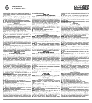 6

Diário Oficial
GUARUJÁ

sexta-feira

27 de dezembro de 2013

mento e Gestão, da Secretaria de Infraestrutura e Obras e da Secretaria do Meio Ambiente ou órgãos municipais equivalentes
que os sucedam;
II – obter aprovação do CMDUH – Conselho Municipal de Desenvolvimento Urbano e Ambiental e do CONDEMA – Conselho
Municipal de Defesa do Meio Ambiente;
III - obter licença ambiental emitida pelo órgão competente;
IV - adotar medidas compensatórias voltadas à preservação ambiental, observada a legislação vigente.
SUBSEÇÃO I
DO SETOR DE PRESERVAÇÃO AMBIENTAL
Art. 53. O Setor de Preservação Ambiental é composto pelas
áreas de alta restrição à ocupação devido às características geomorfológicas, topográficas e/ou por apresentarem aspectos geológicos, biológicos, hidrológicos ou paisagísticos de interesse
ambiental, estando delimitado no Anexo 1 - Mapa 2.
Art. 54. São objetivos no Setor de Preservação Ambiental:
I - garantir a preservação dos recursos naturais e da paisagem;
II - garantir a manutenção da qualidade do ar, das águas e do
solo;
III - dar sustentabilidade ao ecoturismo, à preservação do patrimônio histórico e paisagístico e à pesca artesanal;
IV - controlar a ocupação e impedir atividades que comprometam a conservação dos ecossistemas;
V - incentivar a criação de reservas públicas e privadas e atividades compatíveis com a conservação dos recursos naturais,
incluindo ações ou medidas de compensação ambiental de empreendimentos.
VI – permitir as atividades de agricultura, avicultura, pecuária e
pesca, em áreas já ocupadas com essas atividades.
Art. 55. O Setor de Preservação Ambiental se estende por serras,
morros isolados e manguezais e inclui trechos contíguos de florestas de restinga preservadas, devendo ser observada a legislação florestal vigente no tocante a áreas protegidas.
SUBSEÇÃO II
DO SETOR DE PROTEÇÃO DA ORLA
Art. 56. O Setor de Proteção da Orla é definido para toda a orla
do Município, considerando-se as seguintes definições:
I - Praia - área coberta e descoberta periodicamente pelas águas,
acrescida da faixa subseqüente de material detrítico, tal como
areias, cascalhos, seixos e pedregulhos, até o limite onde se inicie a vegetação natural, ou, em sua ausência, onde comece outro ecossistema;
II - Costão - trecho de encosta que penetra em direção ao oceano, terminando abruptamente em forma de escarpa.
III - Manguezal - ecossistema costeiro, de transição entre os ambientes terrestre e aquático onde há encontro de águas de rios
com a do mar, que está sujeito ao regime das marés, sendo dominado por espécies vegetais típicas, às quais se associam outros componentes vegetais e animais, instalados em substratos
de vasa de formação recente, de pequena declividade.
IV - Margens do estuário - sem vegetação de mangue, com ou
sem ocupação humana.
Parágrafo único. A delimitação do Setor de Proteção da Orla
deverá abranger, no mínimo, os terrenos de marinha, correspondentes à faixa de33 (trinta e três) metros a contar da linha
de preamar média do ano de 1831, assim como os acrescidos
de marinha.
Art. 57. São objetivos no Setor de Proteção da Orla:
I - garantir o uso compatível com as características ambientais
de cada elemento considerado;
II - garantir a conservação dos recursos costeiros;
III - garantir a conservação ou preservação dos elementos de
paisagem natural;
IV - garantir a balneabilidade das praias por meio de medidas
adequadas de saneamento e drenagem;
V - promover a utilização adequada para o turismo, o lazer e as
atividades náuticas e portuárias.
Art. 58. Para fins de gerenciamento do uso e ocupação deste
Setor, as praias, costões, manguezais e demais margens do estuário estão classificados em Zonas em função de suas características e grau de restrição de uso decrescente estabelecidas pelo
Zoneamento Ecológico Econômico do Gerenciamento Costeiro

em nível federal e estadual.
SUBSEÇÃO III
DO SETOR DE RECUPERAÇÃO AMBIENTAL
Art. 59. O Setor de Recuperação Ambiental caracteriza-se pela
existência de ocupações desordenadas e ambientalmente inadequadas, possuindo elevada densidade populacional e deficiência de equipamentos públicos e infra-estrutura urbana básica,
bem como áreas degradadas por desmatamentos, pela extração
mineral ou disposição de resíduos sólidos ou materiais de dragagem, com polígonos delimitados no Anexo 1 – Mapa2 .
Art. 60. São objetivos no Setor de Recuperação Ambiental:
I - a reabilitação ambiental de áreas impactadas pela urbanização ou por outras atividades que tenham provocado a supressão da cobertura vegetal;
II - a diminuição das áreas habitacionais de risco;
III - a recuperação da paisagem;
IV - a recuperação e a proteção dos recursos naturais de forma
compatível com o uso estabelecido.
SUBSEÇÃO IV
DO SETOR DE DESENVOLVIMENTO COMPATÍVEL
Art. 61. O Setor de Desenvolvimento Compatível caracteriza-se
por apresentar baixa ocupação antrópica, ecossistemas e paisagem pouco alterados e potencial para novas atividades urbanas
e/ou econômicas compatíveis com a conservação da paisagem
e dos recursos naturais, com polígonos delimitados no Anexo
1 - Mapa 2.
Art. 62. São objetivos no Setor de Desenvolvimento Compatível:
I - permitir a ocupação urbana e/ou atividades econômicas
compatíveis com a conservação dos recursos naturais e da paisagem;
II - promover a manutenção da qualidade ambiental;
III - incentivar a criação de Reservas Particulares do Patrimônio Naturais - RPPNs e outras formas de preservação de áreas naturais.
SUBSEÇÃO V
DO SETOR DE OCUPAÇÃO DIRIGIDA
Art. 63. O Setor de Ocupação Dirigida caracteriza-se por apresentar atividades em áreas já ocupadas ou antropizadas em
ambientes de interesse de preservação da paisagem e dos ecossistemas naturais e com potencial de uso misto, predominantemente pelas atividades turística e habitacional, com polígonos
delimitados no Anexo 1 - Mapa 2, com os seguintes objetivos:
I – Compatibilizar a ocupação existente ou novas ocupações
com as necessidades de ocupação da paisagem e dos recursos
naturais;
II – Qualificar urbanisticamente as atividades e assentamentos
existentes;
III – Promover a manutenção ou recuperação da qualidade ambiental;
IV – Promover a melhoria paisagística.
Parágrafo único. As glebas existentes no interior destes perímetros, ainda não loteadas, terão uso sujeito a licenciamento
ambiental.
SUBSEÇÃO VI
DO SETOR RURAL
Art. 64. O Setor Rural caracteriza-se por abrigar atividades Rurais, compreendendo agricultura, pecuária e aquicultura.
CAPÍTULO II
DOS DISTRITOS REGIÕES E BAIRROS
Art. 65. O território do Município é dividido em dois Distritos,
conforme estabelece a lei estadual 8.092 de 28 de fevereiro de
1964:
I - Distrito Sede de Guarujá;
II - Distrito de Vicente de Carvalho.
§ 1º - O Distrito Sede de Guarujá está dividido em duas Regiões:
Região I e Região III.
§ 2º - O Distrito de Vicente de Carvalho está dividido em duas
Regiões: Região II e Região IV.
Art. 66. São os seguintes os bairros oficiais do Município de
Guarujá, distribuídos nas 4 (quatro) regiões:
I - Região I: Pitangueiras, Astúrias, Tombo, Guaiúba, Santa Cruz dos
Navegantes, Barra Grande, Marinas, Vila Ligia, Santa Maria, Santa
Rosa, Las Palmas, Helena Maria, Santo Antonio e Cachoeira;
II - Região II: Itapema, Bocaina, Parque Estuário, Paecará, Jardim

Progresso, Vila Áurea, Boa Esperança, Conceiçãozinha e Porto de
Guarujá;
III - Região III: Enseada, Cidade Atlântica, Virgínia, Pedreira, Península, Mar e Céu, Pernambuco, Acapulco, Santo Amaro, Perequê e Guararú;
IV - Região IV: Morrinhos, Vila Zilda, Retroporto, Vargem Grande
e Saco do Funil.
Parágrafo único. A delimitação dos Distritos, Regiões e Bairros
está indicada no Anexo 1 - Mapa 3.
CAPÍTULO III
DAS MICRO-REGIÕES
Art. 67. Micro-regiões são conjuntos de vias e quadras onde
serão admitidos tratamentos diferenciados, às expensas dos
contribuintes diretamente envolvidos, com relação aos serviços
públicos e ao uso do solo, salvaguardadas as atribuições legalmente atribuídas ao Poder Público fixadas nesta Lei Complementar e na legislação vigente.
Art. 68. Será permitida a criação de micro-regiões na Macrozona Urbana e nos Setores de Desenvolvimento Compatível e de
Ocupação Dirigida da Macrozona de Proteção Ambiental.
Art. 69. Serão prerrogativas das micro-regiões:
I - controle do acesso, em conformidade com o que for estabelecido no decreto de criação de cada micro-região, sendo impedido o fechamento absoluto de áreas públicas para qualquer
cidadão;
II - definição do zoneamento e do uso do solo em seu perímetro,
restrito às vias locais, conforme definido nesta Lei Complementar.
Art. 70. Serão obrigações mínimas a serem cumpridas nas micro-regiões:
I - coleta e disposição final de lixo não domiciliar produzido em
seu perímetro;
II - manutenção de vegetação e paisagismo urbano em seu perímetro;
III - serviços de segurança patrimonial no interior de seu perímetro.
Parágrafo único. Entende-se por lixo não domiciliar, aquele
proveniente de áreas coletivas.
Art. 71. As micro-regiões que já tenham sido aprovadas por decreto municipal na publicação desta Lei Complementar terão 12
(doze) meses para se adaptar às novas condições previstas neste
capítulo para manterem essa condição.
Art. 72. Os projetos para a criação de novas micro-regiões serão
aprovados pelo Conselho Municipal de Desenvolvimento Urbano e Habitacional - CMDUH e oficializados por meio de Decreto
do Executivo Municipal.
Art. 73. As micro-regiões têm personalidade jurídica própria,
podendo definir o funcionamento e a estruturação de acordo
com estatuto próprio, aprovado no mínimo por três quartos de
seus participantes, além de um plano de ação para a sua delimitação, implantação e funcionamento.
TÍTULO V
DAS ZONAS ESPECIAIS
Art. 74. As Zonas Especiais compreendem a áreas do território
que exigem tratamento especial na definição de parâmetros reguladores de usos e ocupação do solo, sobrepondo-se ao zoneamento e sendo classificadas em:
I - Zonas Especiais de Interesse Social - ZEIS;
II - Zonas Especiais de Interesse Público - ZEIP;
III - Zonas Especiais de Interesse Turístico - ZEIT;
IV - Zonas Especiais de Proteção do Patrimônio - ZEIPAT;
§ 1º - Todos os empreendimentos propostos para as zonas especiais referidas neste artigo deverão realizar o Estudo de Impacto
de Vizinhança - EIV.
§ 2º - Os empreendimentos localizados na Macrozona de Proteção Ambiental também deverão ser submetidos ao licenciamento ambiental.
§ 3º - Os parâmetros urbanísticos serão definidos pelas leis municipais que regulamentarão cada uma das classes nomeadas nos
incisos I a IV, conforme proposição aprovada pelo Conselho Municipal de Desenvolvimento Urbano e Habitacional - CMDUH.
§ 4º - As leis referidas no parágrafo anterior deverão estabelecer
diretrizes para compatibilização entre diferentes classes de zonas especiais, na hipótese de sobreposição das mesmas.

 