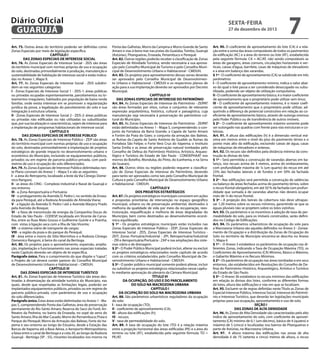 Diário Oficial
GUARUJÁ
Art. 75. Outras áreas do território poderão ser definidas como
Zonas Especiais por meio de legislação específica.
CAPÍTULO I
DAS ZONAS ESPECIAIS DE INTERESSE SOCIAL
Art. 76. As Zonas Especiais de Interesse Social - ZEIS são áreas
do território municipal com normas próprias de uso e ocupação
do solo, destinadas primordialmente à produção, manutenção e
sustentabilidade de habitação de interesse social e estão indicadas no Anexo 1, Mapa 9.
Art. 77. As Zonas Especiais de Interesse Social - ZEIS subdividem-se nas seguintes categorias:
I - Zonas Especiais de Interesse Social 1 - ZEIS-1: áreas públicas
ou privadas ocupadas espontaneamente, parcelamentos ou loteamentos irregulares, habitados por população de baixa renda
familiar, onde exista interesse em se promover a regularização
jurídica da posse, a legalização do parcelamento do solo e sua
integração à estrutura urbana;
II - Zonas Especiais de Interesse Social 2 - ZEIS-2: áreas públicas
ou privadas não edificadas ou não utilizadas ou subutilizadas
que, por sua localização e características, sejam de interesse para
a implantação de programas habitacionais de interesse social.
CAPÍTULO II
DAS ZONAS ESPECIAIS DE INTERESSE PÚBLICO
Art. 78. As Zonas Especiais de Interesse Público - ZEIP são áreas
do território municipal com normas próprias de uso e ocupação
do solo, destinadas primordialmente à implantação de projetos
estratégicos de grande impacto no desenvolvimento urbano e
econômico do Município, incluindo-se equipamentos públicos,
privados ou em regime de parceria público-privada, com parâmetros de uso e ocupação do solo diferenciados.
Art. 79. As Zonas Especiais de Interesse Público delimitadas neste Plano constam do Anexo 1 - Mapa 5 e são as seguintes:
I - a área do Retroporto, localizado a leste da Via Cônego Domenico Rangoni;
II - as áreas do CING - Complexo Industrial e Naval de Guarujá e
seu entorno;
III - a Zona Aeroportuária e Portuária;
IV - o prologamento da Avenida D. Pedro I, no sentido da Enseada para Perequê, até a Rodovia Ariovaldo de Almeida Viana;
V - a ligação da Avenida D. Pedro I até a Avenida Marjory Prado
pela Avenida do Bosque;
VI - a faixa de transmissão de energia da Companhia Docas do
Estado de São Paulo - CODESP, localizada em Vicente de Carvalho, entre as Ruas Mato Grosso e Guilherme Guinle e a Prainha,
com vistas à ligação seca com a Ilha de São Vicente;
VII - o sistema viário de transporte de cargas;
VIII - a região da praia e do parque do Perequê;
IX - área entre o morro do Sítio Morrinhos e a Rodovia Cônego
Domenico Rangoni, à beira do canal da Bertioga.
Art. 80. Os projetos para o aproveitamento, expansão, ampliação, implantação e funcionamento nas zonas especiais tratadas
neste Capítulo deverão ser objeto de lei específica.
Parágrafo único. Para o cumprimento do que dispõe o “caput”,
o Projeto de Lei deverá conter parecer do Conselho Municipal
de Desenvolvimento Urbano e Habitacional – CMDUH.
CAPÍTULO III
DAS ZONAS ESPECIAIS DE INTERESSE TURÍSTICO
Art. 81. As Zonas Especiais de Interesse Turístico são áreas destinadas à dinamização da atividade turística do Município, nas
quais, desde que respeitadas as limitações legais, poderão ser
implantados equipamentos públicos, privados ou em regime de
parceria público-privada, com parâmetros de uso e ocupação
do solo diferenciados.
Parágrafo único. Estas áreas estão delimitadas no Anexo 1 - Mapas 5, compreendendo Ponta das Galhetas; área de preservação
permanente do Rio Santo Amaro; Reserva do Saco do Funil; Anfiteatro da Pedreira, no bairro da Enseada, no sopé da serra do
Santo Amaro; Ilha do Mar Casado; Morro do Pernambuco; Praia e
Parque do Perequê; Morro da Armação das Baleias; Forte do Itapema e seu entorno ao longo do Estuário, desde a Estação das
Barcas de Itapema até a Base Aérea, o Aeroporto Metropolitano,
a faixa entre o canal de Bertioga e a cota 20, ao longo da Rodovia
Guarujá - Bertioga (SP - 55), mirantes localizados nos morros na

sexta-feira

27 de dezembro de 2013

Ponta das Galhetas, Morro da Campina e Morro Grande de Santo
Amaro e vias à beira mar nas praias do Guaiúba, Tombo, Guarujá
(Astúrias), Pitangueiras, Enseada, Penambuco e Perequê.
Art. 82. Outras regiões poderão receber a classificação de Zonas
Especiais de Atividade Turística, sendo necessária a sua aprovação pelo Conselho Municipal de Turismo e pelo Conselho Municipal de Desenvolvimento Urbano e Habitacional - CMDUH.
Art. 83. Os projetos para aproveitamento dessas zonas deverão
ser aprovados pelo Conselho Municipal de Desenvolvimento Urbano e Habitacional - CMDUH e os respectivos planos de
ação para a sua implantação deverão ser aprovados por Decreto
Municipal.
CAPÍTULO IV
DAS ZONAS ESPECIAIS DE INTERESSE DO PATRIMÔNIO
Art. 84. As Zonas Especiais de Interesse do Patrimônio - ZEIPAT
são áreas formadas por sítios, ruínas e conjuntos de relevante
expressão arquitetônica, histórica, cultural e paisagística, cuja
manutenção seja necessária à preservação do patrimônio cultural do Município.
Art. 85. As Zonas Especiais de Interesse do Patrimônio - ZEIPAT
estão delimitadas no Anexo 1 - Mapa 5, compreendendo: o conjunto da Fortaleza da Barra Grande; a Capela de Santo Amaro
e Fortim da Praia do Góes; o conjunto da armação das Baleias,
as Ruínas da Capela de Santo Antônio do Guaibê; as Ruínas da
Fortaleza São Felipe; o Forte Vera Cruz do Itapema; o Instituto
Santa Emília e as áreas de preservação natural tombadas pelo
Conselho de Defesa do Patrimônio Histórico, Artístico, Arqueológico e Turístico do Estado de São Paulo - CONDEPHAAT nos
morros do Botelho, Monduba, do Pinto, do Icanhema, e na Serra
do Guararú.
Art. 86. Outros sítios ou regiões poderão requerer a classificação de Zonas Especiais de Interesse do Patrimônio, devendo
para tanto ser aprovados como tais pelo Conselho Municipal de
Cultura e pelo Conselho Municipal de Desenvolvimento Urbano
e Habitacional - CMDUH.
CAPÍTULO V
DOS PROJETOS ESTRATÉGICOS
Art. 87. Os projetos estratégicos municipais consistem em ações
e propostas prioritárias de intervenção no espaço geográfico
municipal, urbano ou de preservação ambiental, destinados à
melhoria da qualidade de vida por meio da recuperação, reestruturação, requalificação e melhoria de áreas degradadas do
Município, bem como destinados ao desenvolvimento econômico equilibrado.
§ 1º - Os projetos estratégicos municipais estão incluídos nas
Zonas Especiais de Interesse Público - ZEIP; Zonas Especiais de
Interesse Social - ZEIS, Zonas Especiais de Interesse Turístico ZEIT, Zonas Portuária/Industrial - ZPI, Retroportuária/Industrial
- ZRI e Aeroportuária/Portuária - ZAP e nas ampliações dos sistemas viário e de drenagem.
§ 2º - O Poder Público Municipal poderá incluir, alterar ou excluir
os projetos estratégicos relacionados neste capítulo de acordo
com os critérios estabelecidos pelo Conselho Municipal de Desenvolvimento Urbano e Habitacional - CMDUH.
§ 3º - O poder público municipal somente poderá alterar, incluir
ou substituir os projetos estratégicos relacionados nesse capítulo mediante aprovação do plenário da Câmara Municipal.
TÍTULO VI
DA OCUPAÇÃO, DO USO E DO PARCELAMENTO
DO SOLO NA MACROZONA URBANA
CAPÍTULO I
DA OCUPAÇÃO DO SOLO NA MACROZONA URBANA
Art. 88. São parâmetros urbanísticos reguladores da ocupação
do solo:
I - taxa de ocupação (TO);
II - coeficiente de aproveitamento (CA);
III - altura das edificações (h);
IV - recuos;
V - taxa de permeabilidade do solo.
Art. 89. A taxa de ocupação do lote (TO) é a relação máxima
entre a projeção horizontal das áreas edificadas (PE) e a área do
terreno ou lote (AT), estabelecida pela seguinte fórmula: TO =
PE/AT.

7

Art. 90. O coeficiente de aproveitamento do lote (CA) é a relação entre a soma das áreas computáveis de todos os pavimentos
da edificação (AC) e a área do terreno ou lote (AT), estabelecida
pela seguinte fórmula: CA = AC/AT, não sendo computáveis as
áreas de garagens, áreas comuns, circulações horizontais e verticais, caixas d’água, barrilete, casas de máquinas de elevadores
e a área em balanço das varandas.
§ 1º - O coeficiente de aproveitamento (CA) se subdivide em três
parâmetros:
I - O coeficiente de aproveitamento mínimo, indica o valor abaixo do qual o lote passa a ser considerado desocupado ou subutilizado, podendo ser objeto de utilização compulsória;
II - O coeficiente de aproveitamento básico, é o maior coeficiente
de aproveitamento que o proprietário pode utilizar sem ônus;
III - O coeficiente de aproveitamento máximo, é o maior coeficiente de aproveitamento que o proprietário pode utilizar, adquirindo a diferença de potencial construtivo em relação ao coeficiente de aproveitamento básico, através de outorga onerosa
pelo Poder Público ou de transferência de outros imóveis.
§ 2º - O coeficiente de aproveitamento máximo somente pode
ser outorgado nas quadras com frente para vias estruturais e coletoras.
Art. 91. A altura das edificações (h) é a dimensão vertical máxima em metros entre o nível do piso do pavimento térreo e o
ponto mais alto da edificação, excluindo caixas de água, casas
de máquinas de elevadores e antenas.
Art. 92. Os recuos são definidos pela distância mínima da construção às divisas do lote.
§ 1º - Será permitida a construção de varandas abertas em balanço, nos recuos acima de 3 metros, acima do embasamento,
com profundidade máxima de ¼ (um quarto) do recuo em até
25% das fachadas laterais e de fundos e em 50% da fachada
frontal.
§ 2º - Nas edificações será permitida a construção de saliências
ou balanço de áreas fechadas acima do pavimento térreo, sobre
o recuo frontal obrigatório, em até 50 % da fachada com profundidade que somada à de varandas abertas não deverá ocupar
mais de ¼ do recuo frontal.
§ 3º - A projeção dos beirais da cobertura não deve ultrapassar 1,20 metros sobre os recuos mínimos, garantindo-se que as
águas pluviais não se projetem sobre os lotes vizinhos.
Art. 93. Os parâmetros e os incentivos à adoção de taxa de permeabilidade do solo, para os imóveis construídos, serão definidos no Código de Edificações.
Art. 94. Os parâmetros urbanísticos de ocupação do solo para
a Macrozona Urbana são aqueles definidos no Anexo 3 - Zoneamento de Ocupação e a distribuição da Zonas de Ocupação do
Solo no território da Município encontra-se descrita no Anexo
1, Mapa 4.
§ 1º - O Anexo 3 estabelece os parâmetros de ocupação nas diferentes Zonas, indicando a Taxa de Ocupação Máxima (TO), os
Coeficientes de Aproveitamento (CA) Mínimo, Básico e Máximo,
o Gabarito Máximo e os Recuos Mínimos.
§ 2º - Os parâmetros de ocupação nas áreas tombadas e em seus
entornos, são estabelecidos em Resoluções do Conselho de Defesa do Patrimônio Histórico, Arqueológico, Artístico e Turístico
do Estado de São Paulo.
§ 3º - O Anexo 3b estabelece os recuos mínimos das edificações
em relação às divisas dos lotes, conforme as diferentes formas
de lotes, altura das edificações e vias em que se localizam.
Art. 95. Excluem-se de regras definidas neste Título as Zonas de
Especial Interesse Público, Interesse Social, Interesse do Patrimônio e Interesse Turístico, que deverão ter legislações municipais
próprias para sua ocupação, aproveitamento e uso de solo.
SEÇÃO I
DAS ZONAS DE ALTA DENSIDADE
Art. 96. As Zonas de Alta Densidade são caracterizadas pelo alto
índice de aproveitamento do solo, com coeficiente de aproveitamento (CA) mínimo de 0,1 (um décimo), básico de 4 (quatro) e
máximo de 5 (cinco) e localizadas nos bairros de Pitangueiras e
parte de Astúrias, na Macrozona Urbana.
Art. 97. A altura máxima das edificações nas zonas de alta
densidade é de 75 (setenta e cinco) metros de altura, o recuo

 