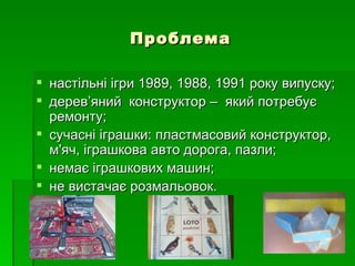 Проблема

 настільні ігри 1989, 1988, 1991 року випуску;
 дерев’яний конструктор – який потребує
  ремонту;
 сучасні іграшки: пластмасовий конструктор,
  м'яч, іграшкова авто дорога, пазли;
 немає іграшкових машин;
 не вистачає розмальовок.
 