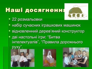 Наші досягнення:
   22 розмальовки
   набір сучасних іграшкових машинок
   відновленний дерев’яний конструктор
   дві настольні ігри: “Битва
    інтелектуалів”, “Правила дорожнього
    руху”.
 