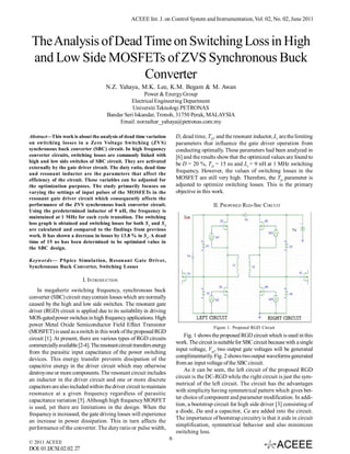 ACEEE Int. J. on Control System and Instrumentation, Vol. 02, No. 02, June 2011



 The Analysis of Dead Time on Switching Loss in High
 and Low Side MOSFETs of ZVS Synchronous Buck
                      Converter
                                     N.Z. Yahaya, M.K. Lee, K.M. Begam & M. Awan
                                                     Power & Energy Group
                                               Electrical Engineering Department
                                                Universiti Teknologi PETRONAS
                                     Bandar Seri Iskandar, Tronoh, 31750 Perak, MALAYSIA
                                          Email: norzaihar_yahaya@petronas.com.my

Abstract—This work is about the analysis of dead time variation           D, dead time, TD, and the resonant inductor, Lr are the limiting
on switching losses in a Zero Voltage Switching (ZVS)                     parameters that influence the gate driver operation from
synchronous buck converter (SBC) circuit. In high frequency               conducting optimally. These parameters had been analyzed in
converter circuits, switching losses are commonly linked with             [6] and the results show that the optimized values are found to
high and low side switches of SBC circuit. They are activated
                                                                          be D = 20 %, TD = 15 ns and Lr = 9 nH at 1 MHz switching
externally by the gate driver circuit. The duty ratio, dead time
and resonant inductor are the parameters that affect the
                                                                          frequency. However, the values of switching losses in the
efficiency of the circuit. These variables can be adjusted for            MOSFET are still very high. Therefore, the TD parameter is
the optimization purposes. The study primarily focuses on                 adjusted to optimize switching losses. This is the primary
varying the settings of input pulses of the MOSFETs in the                objective in this work.
resonant gate driver circuit which consequently affects the
performance of the ZVS synchronous buck converter circuit.                                  II. PROPOSED RGD-SBC CIRCUIT
Using the predetermined inductor of 9 nH, the frequency is
maintained at 1 MHz for each cycle transition. The switching
loss graph is obtained and switching losses for both S 1 and S2
are calculated and compared to the findings from previous
work. It has shown a decrease in losses by 13.8 % in S1. A dead
time of 15 ns has been determined to be optimized value in
the SBC design.

Keywords— PSpice Simulation, Resonant Gate Driver,
Synchronous Buck Converter, Switching Losses

                          I. INTRODUCTION
    In megahertz switching frequency, synchronous buck
converter (SBC) circuit may contain losses which are normally
caused by the high and low side switches. The resonant gate
driver (RGD) circuit is applied due to its suitability in driving
MOS-gated power switches in high frequency applications. High
power Metal Oxide Semiconductor Field Effect Transistor                                     Figure 1. Proposed RGD Circuit
(MOSFET) is used as a switch in this work of the proposed RGD
                                                                              Fig. 1 shows the proposed RGD circuit which is used in this
circuit [1]. At present, there are various types of RGD circuits
                                                                          work. The circuit is suitable for SBC circuit because with a single
commercially available [2-4]. The resonant circuit transfers energy
                                                                          input voltage, Vin, two output gate voltages will be generated
from the parasitic input capacitance of the power switching
                                                                          complimentarily. Fig. 2 shows two output waveforms generated
devices. This energy transfer prevents dissipation of the
                                                                          from an input voltage of the SBC circuit.
capacitive energy in the driver circuit which may otherwise
                                                                              As it can be seen, the left circuit of the proposed RGD
destroy one or more components. The resonant circuit includes
                                                                          circuit is the DC-RGD while the right circuit is just the sym-
an inductor in the driver circuit and one or more discrete
                                                                          metrical of the left circuit. The circuit has the advantages
capacitors are also included within the driver circuit to maintain
                                                                          with simplicity having symmetrical pattern which gives bet-
resonance at a given frequency regardless of parasitic
                                                                          ter choice of component and parameter modification. In addi-
capacitance variation [5]. Although high frequency MOSFET
                                                                          tion, a bootstrap circuit for high side driver [3] consisting of
is used, yet there are limitations in the design. When the
                                                                          a diode, Da and a capacitor, Ca are added into the circuit.
frequency is increased, the gate driving losses will experience
                                                                          The importance of bootstrap circuitry is that it aids in circuit
an increase in power dissipation. This in turn affects the
                                                                          simplification, symmetrical behavior and also minimizes
performance of the converter. The duty ratio or pulse width,
                                                                          switching loss.
                                                                      6
© 2011 ACEEE
DOI: 01.IJCSI.02.02.27
 