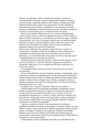 Silveira, ser capitalista, solteiro, morador em Catumbi. A ferida foi
reconhecida grave. Durante o curativo ajudado pelo estudante, Fortunato
serviu de criado, segurando a bacia, a vela, os panos, sem perturbar nada,
olhando friamente para o ferido, que gemia muito. No fim, entendeu-se
particularmente com o médico, acompanhou-o até o patamar da escada, e
reiterou ao subdelegado a declaração de estar pronto a auxiliar as pesquisas
da polícia. Os dous saíram, ele e o estudante ficaram no quarto.
   Garcia estava atônito. Olhou para ele, viu-o sentar-se tranqüilamente,
estirar as pernas, meter as mãos nas algibeiras das calças, e fitar os olhos no
ferido. Os olhos eram claros, cor de chumbo, moviam-se devagar, e tinham a
expressão dura, seca e fria. Cara magra e pálida; uma tira estreita de barba,
por baixo do queixo, e de uma têmpora a outra, curta, ruiva e rara. Teria
quarenta anos. De quando em quando, voltava-se para o estudante, e
perguntava alguma coisa acerca do ferido; mas
tornava logo a olhar para ele, enquanto o rapaz lhe dava a resposta. A
sensação que o estudante recebia era de repulsa ao mesmo tempo que de
curiosidade; não podia negar que estava assistindo a um ato de rara
dedicação, e se era desinteressado como parecia, não havia mais que aceitar
o coração humano como um poço de mistérios.
   Fortunato saiu pouco antes de uma hora; voltou nos dias seguintes, mas a
cura fez-se depressa, e, antes de concluída, desapareceu sem dizer ao
obsequiado onde morava. Foi o estudante que lhe deu as indicações do
nome, rua e número.
— Vou agradecer-lhe a esmola que me fez, logo que possa sair, disse o
convalescente.
   Correu a Catumbi daí a seis dias. Fortunato recebeu-o constrangido, ouviu
impaciente as palavras de agradecimento, deu-lhe uma resposta enfastiada e
acabou batendo com as borlas do chambre no joelho. Gouvêa, defronte dele,
sentado e calado, alisava o chapéu com os dedos, levantando os olhos de
quando em quando, sem achar mais nada que dizer. No fim de dez minutos,
pediu licença para sair, e saiu.
— Cuidado com os capoeiras! disse-lhe o dono da casa, rindo-se.
   O pobre-diabo saiu de lá mortificado, humilhado, mastigando a custo o
desdém, forcejando por esquecê-lo, explicá-lo ou perdoá-lo, para que no
coração só ficasse a memória do benefício; mas o esforço era vão. O
ressentimento, hóspede novo e exclusivo, entrou e pôs fora o benefício, de
tal modo que o desgraçado não teve mais que trepar à cabeça e refugiar-se
ali como uma simples idéia. Foi assim que o próprio benfeitor insinuou a
este homem o sentimento da ingratidão.
   Tudo isso assombrou o Garcia. Este moço possuía, em gérmen, a
faculdade de decifrar os homens, de decompor os caracteres, tinha o amor da
análise, e sentia o regalo, que dizia ser supremo, de penetrar muitas camadas
morais, até apalpar o segredo de um organismo. Picado de curiosidade,
lembrou-se de ir ter com o homem de Catumbi, mas advertiu que nem
recebera dele o oferecimento formal da casa. Quando menos, era-lhe preciso
um pretexto, e não achou nenhum.
   Tempos depois, estando já formado e morando na rua de Matacavalos,
 