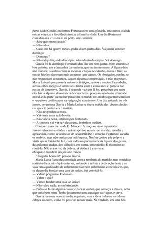 perto da do Conde, encontrou Fortunato em uma gôndola, encontrou-o ainda
outras vezes, e a freqüência trouxe a familiaridade. Um dia Fortunato
convidou-o a ir visitá-lo ali perto, em Catumbi.
— Sabe que estou casado?
— Não sabia.
— Casei-me há quatro meses, podia dizer quatro dias. Vá jantar conosco
domingo.
— Domingo?
— Não esteja forjando desculpas; não admito desculpas. Vá domingo.
   Garcia foi lá domingo. Fortunato deu-lhe um bom jantar, bons charutos e
boa palestra, em companhia da senhora, que era interessante. A figura dele
não mudara; os olhos eram as mesmas chapas de estanho, duras e frias; as
outras feições não eram mais atraentes que dantes. Os obséquios, porém, se
não resgatavam a natureza, davam alguma compensação, e não era pouco.
Maria Luísa é que possuía ambos os feitiços, pessoa e modos. Era esbelta,
airosa, olhos meigos e submissos; tinha vinte e cinco anos e parecia não
passar de dezenove. Garcia, à segunda vez que lá foi, percebeu que entre
eles havia alguma dissonância de caracteres, pouca ou nenhuma afinidade
moral, e da parte da mulher para com o marido uns modos que transcendiam
o respeito e confinavam na resignação e no temor. Um dia, estando os três
juntos, perguntou Garcia a Maria Luísa se tivera notícia das circunstâncias
em que ele conhecera o marido.
— Não, respondeu a moça.
— Vai ouvir uma ação bonita.
— Não vale a pena, interrompeu Fortunato.
— A senhora vai ver se vale a pena, insistiu o médico.
   Contou o caso da rua de D. Manoel. A moça ouviu-o espantada.
Insensivelmente estendeu a mão e apertou o pulso ao marido, risonha e
agradecida, como se acabasse de descobrir-lhe o coração. Fortunato sacudia
os ombros, mas não ouvia com indiferença. No fim contou ele próprio a
visita que o ferido lhe fez, com todos os pormenores da figura, dos gestos,
das palavras atadas, dos silêncios, em suma, um estúrdio. E ria muito ao
contá-la. Não era o riso da dobrez. A dobrez é evasiva e
oblíqua; o riso dele era jovial e franco.
   " Singular homem!" pensou Garcia.
   Maria Luísa ficou desconsolada com a zombaria do marido; mas o médico
restituiu-lhe a satisfação anterior, voltando a referir a dedicação deste e as
suas raras qualidades de enfermeiro; tão bom enfermeiro, concluiu ele, que,
se algum dia fundar uma casa de saúde, irei convidá-lo.
— Valeu? perguntou Fortunato.
— Valeu o quê?
— Vamos fundar uma casa de saúde?
— Não valeu nada; estou brincando.
— Podia-se fazer alguma cousa; e para o senhor, que começa a clínica, acho
que seria bem bom. Tenho justamente uma casa que vai vagar, e serve.
   Garcia recusou nesse e no dia seguinte; mas a idéia tinha-se metido na
cabeça ao outro, e não foi possível recuar mais. Na verdade, era uma boa
 