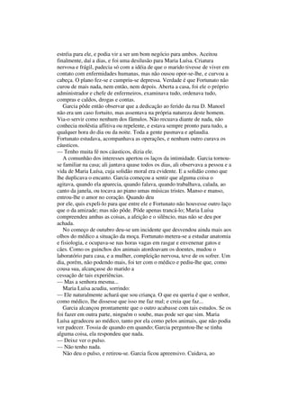 estréia para ele, e podia vir a ser um bom negócio para ambos. Aceitou
finalmente, daí a dias, e foi uma desilusão para Maria Luísa. Criatura
nervosa e frágil, padecia só com a idéia de que o marido tivesse de viver em
contato com enfermidades humanas, mas não ousou opor-se-lhe, e curvou a
cabeça. O plano fez-se e cumpriu-se depressa. Verdade é que Fortunato não
curou de mais nada, nem então, nem depois. Aberta a casa, foi ele o próprio
administrador e chefe de enfermeiros, examinava tudo, ordenava tudo,
compras e caldos, drogas e contas.
   Garcia pôde então observar que a dedicação ao ferido da rua D. Manoel
não era um caso fortuito, mas assentava na própria natureza deste homem.
Via-o servir como nenhum dos fâmulos. Não recuava diante de nada, não
conhecia moléstia aflitiva ou repelente, e estava sempre pronto para tudo, a
qualquer hora do dia ou da noite. Toda a gente pasmava e aplaudia.
Fortunato estudava, acompanhava as operações, e nenhum outro curava os
cáusticos.
— Tenho muita fé nos cáusticos, dizia ele.
   A comunhão dos interesses apertou os laços da intimidade. Garcia tornou-
se familiar na casa; ali jantava quase todos os dias, ali observava a pessoa e a
vida de Maria Luísa, cuja solidão moral era evidente. E a solidão como que
lhe duplicava o encanto. Garcia começou a sentir que alguma coisa o
agitava, quando ela aparecia, quando falava, quando trabalhava, calada, ao
canto da janela, ou tocava ao piano umas músicas tristes. Manso e manso,
entrou-lhe o amor no coração. Quando deu
por ele, quis expeli-lo para que entre ele e Fortunato não houvesse outro laço
que o da amizade; mas não pôde. Pôde apenas trancá-lo; Maria Luísa
compreendeu ambas as coisas, a afeição e o silêncio, mas não se deu por
achada.
   No começo de outubro deu-se um incidente que desvendou ainda mais aos
olhos do médico a situação da moça. Fortunato metera-se a estudar anatomia
e fisiologia, e ocupava-se nas horas vagas em rasgar e envenenar gatos e
cães. Como os guinchos dos animais atordoavam os doentes, mudou o
laboratório para casa, e a mulher, compleição nervosa, teve de os sofrer. Um
dia, porém, não podendo mais, foi ter com o médico e pediu-lhe que, como
cousa sua, alcançasse do marido a
cessação de tais experiências.
— Mas a senhora mesma...
   Maria Luísa acudiu, sorrindo:
— Ele naturalmente achará que sou criança. O que eu queria é que o senhor,
como médico, lhe dissesse que isso me faz mal; e creia que faz...
   Garcia alcançou prontamente que o outro acabasse com tais estudos. Se os
foi fazer em outra parte, ninguém o soube, mas pode ser que sim. Maria
Luísa agradeceu ao médico, tanto por ela como pelos animais, que não podia
ver padecer. Tossia de quando em quando; Garcia perguntou-lhe se tinha
alguma coisa, ela respondeu que nada.
— Deixe ver o pulso.
— Não tenho nada.
   Não deu o pulso, e retirou-se. Garcia ficou apreensivo. Cuidava, ao
 