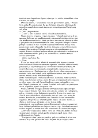 contrário, que ela podia ter alguma coisa, que era preciso observá-la e avisar
o marido em tempo.
   Dois dias depois, — exatamente o dia em que os vemos agora, — Garcia
foi lá jantar. Na sala disseram-lhe que Fortunato estava no gabinete, e ele
caminhou para ali; ia chegando à porta, no momento em que Maria Luísa
saía aflita.
— Que é? perguntou-lhe.
— O rato! O rato! exclamou a moça sufocada e afastando-se.
   Garcia lembrou-se que na véspera ouvira ao Fortunado queixar-se de um
rato, que lhe levara um papel importante; mas estava longe de esperar o que
viu. Viu Fortunato sentado à mesa, que havia no centro do gabinete, e sobre
a qual pusera um prato com espírito de vinho. O líquido flamejava. Entre o
polegar e o índice da mão esquerda segurava um barbante, de cuja ponta
pendia o rato atado pela cauda. Na direita tinha uma tesoura. No momento
em que o Garcia entrou, Fortunato cortava ao rato uma das patas; em
seguida desceu o infeliz até a chama, rápido, para não matá-lo, e dispôs-se a
fazer o mesmo à terceira, pois já lhe havia cortado a primeira. Garcia
estacou horrorizado.
— Mate-o logo! disse-lhe.
— Já vai.
   E com um sorriso único, reflexo de alma satisfeita, alguma coisa que
traduzia a delícia íntima das sensações supremas, Fortunato cortou a terceira
pata ao rato, e fez pela terceira vez o mesmo movimento até a chama. O
miserável estorcia-se, guinchando, ensangüentado, chamuscado, e não
acabava de morrer. Garcia desviou os olhos, depois voltou-os novamente, e
estendeu a mão para impedir que o suplício continuasse, mas não chegou a
fazê-lo, porque o diabo do homem impunha
medo, com toda aquela serenidade radiosa da fisionomia. Faltava cortar a
última pata; Fortunato cortou-a muito devagar, acompanhando a tesoura com
os olhos; a pata caiu, e ele ficou olhando para o rato meio cadáver. Ao
descê-lo pela quarta vez, até a chama, deu ainda mais rapidez ao gesto, para
salvar, se pudesse, alguns farrapos de vida.
   Garcia, defronte, conseguia dominar a repugnância do espetáculo para
fixar a cara do homem. Nem raiva, nem ódio; tão-somente um vasto prazer,
quieto e profundo, como daria a outro a audição de uma bela sonata ou a
vista de uma estátua divina, alguma coisa parecida com a pura sensação
estética. Pareceu-lhe, e era verdade, que Fortunato havia-o inteiramente
esquecido. Isto posto, não estaria fingindo, e devia ser aquilo mesmo. A
chama ia morrendo, o rato podia ser que tivesse ainda
um resíduo de vida, sombra de sombra; Fortunato aproveitou-o para cortar-
lhe o focinho e pela última vez chegar a carne ao fogo. Afinal deixou cair o
cadáver no prato, e arredou de si toda essa mistura de chamusco e sangue.
   Ao levantar-se deu com o médico e teve um sobressalto. Então, mostrou-
se enraivecido contra o animal, que lhe comera o papel; mas a cólera
evidentemente era fingida.
   "Castiga sem raiva", pensou o médico, "pela necessidade de achar uma
sensação de prazer, que só a dor alheia lhe pode dar: é o segredo deste
 