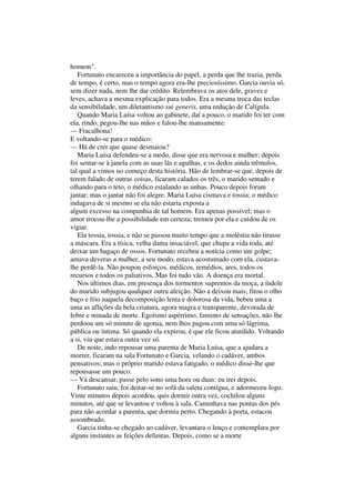 homem".
   Fortunato encareceu a importância do papel, a perda que lhe trazia, perda
de tempo, é certo, mas o tempo agora era-lhe preciosíssimo. Garcia ouvia só,
sem dizer nada, nem lhe dar crédito. Relembrava os atos dele, graves e
leves, achava a mesma explicação para todos. Era a mesma troca das teclas
da sensibilidade, um diletantismo sui generis, uma redução de Calígula.
   Quando Maria Luísa voltou ao gabinete, daí a pouco, o marido foi ter com
ela, rindo, pegou-lhe nas mãos e falou-lhe mansamente:
— Fracalhona!
E voltando-se para o médico:
— Há de crer que quase desmaiou?
   Maria Luísa defendeu-se a medo, disse que era nervosa e mulher; depois
foi sentar-se à janela com as suas lãs e agulhas, e os dedos ainda trêmulos,
tal qual a vimos no começo desta história. Hão de lembrar-se que, depois de
terem falado de outras coisas, ficaram calados os três, o marido sentado e
olhando para o teto, o médico estalando as unhas. Pouco depois foram
jantar; mas o jantar não foi alegre. Maria Luísa cismava e tossia; o médico
indagava de si mesmo se ela não estaria exposta a
algum excesso na companhia de tal homem. Era apenas possível; mas o
amor trocou-lhe a possibilidade em certeza; tremeu por ela e cuidou de os
vigiar.
   Ela tossia, tossia, e não se passou muito tempo que a moléstia não tirasse
a máscara. Era a tísica, velha dama insaciável, que chupa a vida toda, até
deixar um bagaço de ossos. Fortunato recebeu a notícia como um golpe;
amava deveras a mulher, a seu modo, estava acostumado com ela, custava-
lhe perdê-la. Não poupou esforços, médicos, remédios, ares, todos os
recursos e todos os paliativos. Mas foi tudo vão. A doença era mortal.
   Nos últimos dias, em presença dos tormentos supremos da moça, a índole
do marido subjugou qualquer outra afeição. Não a deixou mais; fitou o olho
baço e frio naquela decomposição lenta e dolorosa da vida, bebeu uma a
uma as aflições da bela criatura, agora magra e transparente, devorada de
febre e minada de morte. Egoísmo aspérrimo, faminto de sensações, não lhe
perdoou um só minuto de agonia, nem lhos pagou com uma só lágrima,
pública ou íntima. Só quando ela expirou, é que ele ficou aturdido. Voltando
a si, viu que estava outra vez só.
   De noite, indo repousar uma parenta de Maria Luísa, que a ajudara a
morrer, ficaram na sala Fortunato e Garcia, velando o cadáver, ambos
pensativos; mas o próprio marido estava fatigado, o médico disse-lhe que
repousasse um pouco.
— Vá descansar, passe pelo sono uma hora ou duas: eu irei depois.
   Fortunato saiu, foi deitar-se no sofá da saleta contígua, e adormeceu logo.
Vinte minutos depois acordou, quis dormir outra vez, cochilou alguns
minutos, até que se levantou e voltou à sala. Caminhava nas pontas dos pés
para não acordar a parenta, que dormia perto. Chegando à porta, estacou
assombrado.
   Garcia tinha-se chegado ao cadáver, levantara o lenço e contemplara por
alguns instantes as feições defuntas. Depois, como se a morte
 